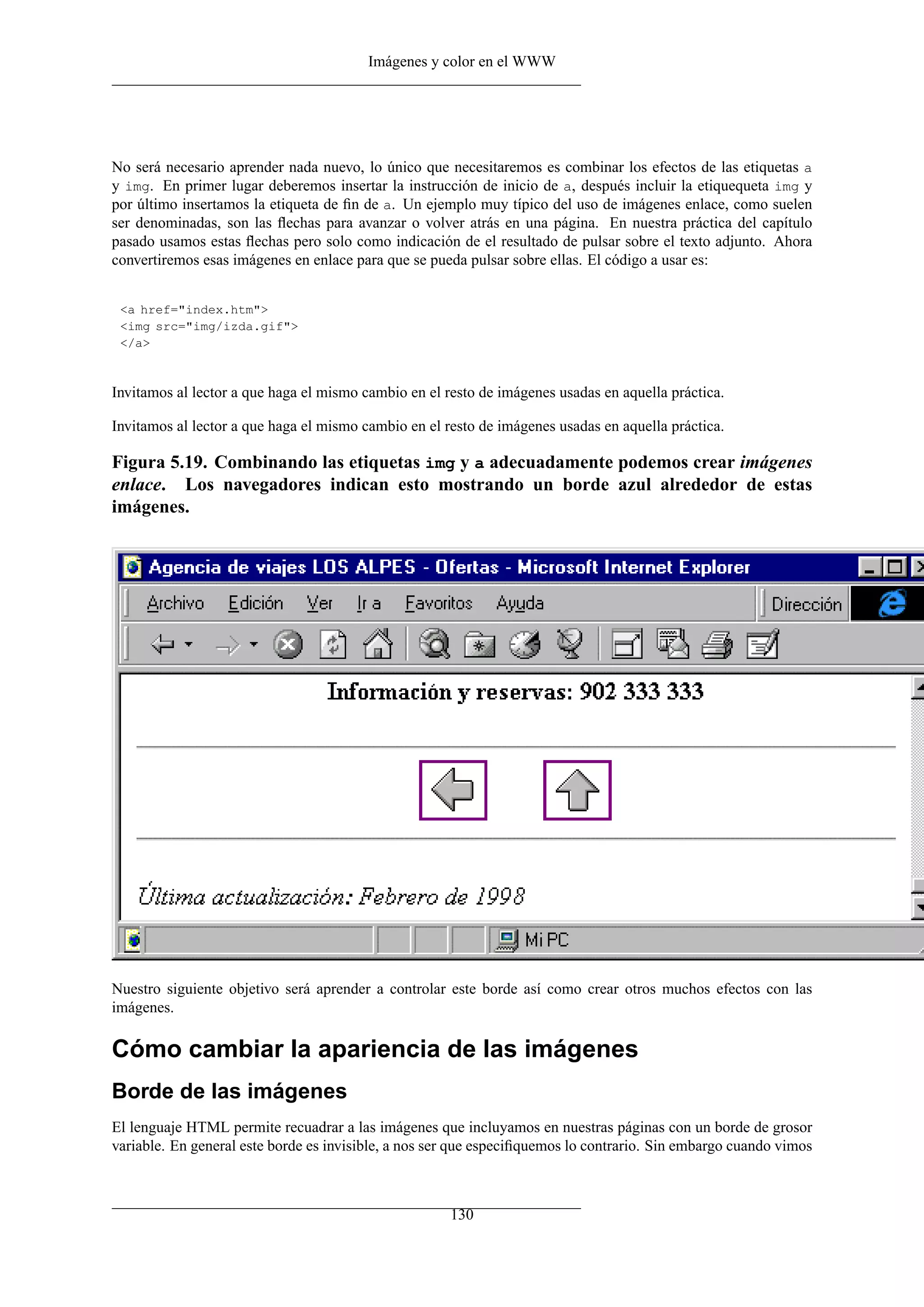 Imágenes y color en el WWW




No será necesario aprender nada nuevo, lo único que necesitaremos es combinar los efectos de las etiquetas a
y img. En primer lugar deberemos insertar la instrucción de inicio de a, después incluir la etiquequeta img y
por último insertamos la etiqueta de ﬁn de a. Un ejemplo muy típico del uso de imágenes enlace, como suelen
ser denominadas, son las ﬂechas para avanzar o volver atrás en una página. En nuestra práctica del capítulo
pasado usamos estas ﬂechas pero solo como indicación de el resultado de pulsar sobre el texto adjunto. Ahora
convertiremos esas imágenes en enlace para que se pueda pulsar sobre ellas. El código a usar es:


 <a href="index.htm">
 <img src="img/izda.gif">
 </a>



Invitamos al lector a que haga el mismo cambio en el resto de imágenes usadas en aquella práctica.

Invitamos al lector a que haga el mismo cambio en el resto de imágenes usadas en aquella práctica.

Figura 5.19. Combinando las etiquetas img y a adecuadamente podemos crear imágenes
enlace. Los navegadores indican esto mostrando un borde azul alrededor de estas
imágenes.




Nuestro siguiente objetivo será aprender a controlar este borde así como crear otros muchos efectos con las
imágenes.

Cómo cambiar la apariencia de las imágenes
Borde de las imágenes
El lenguaje HTML permite recuadrar a las imágenes que incluyamos en nuestras páginas con un borde de grosor
variable. En general este borde es invisible, a nos ser que especiﬁquemos lo contrario. Sin embargo cuando vimos



                                                      130
 