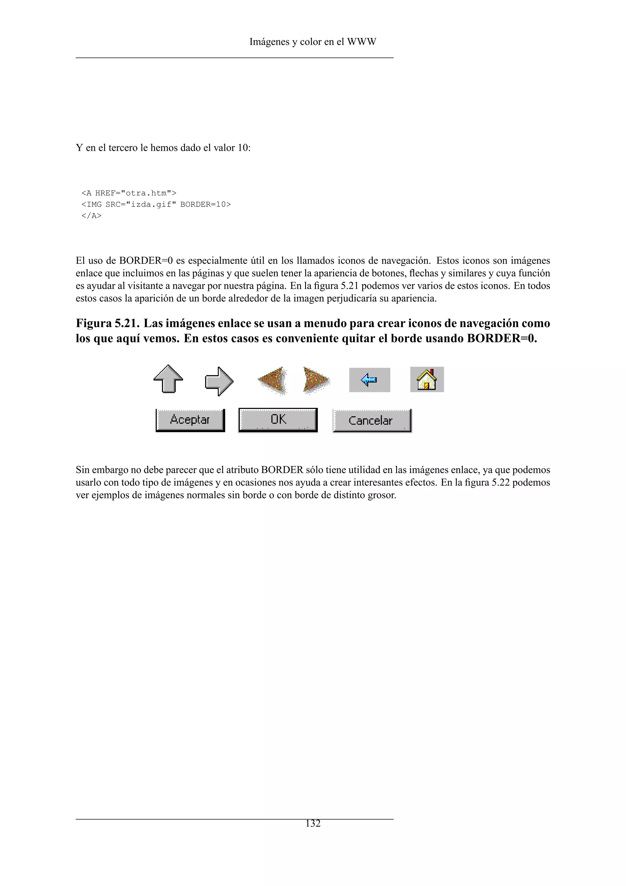 Imágenes y color en el WWW




Y en el tercero le hemos dado el valor 10:



 <A HREF="otra.htm">
 <IMG SRC="izda.gif" BORDER=10>
 </A>




El uso de BORDER=0 es especialmente útil en los llamados iconos de navegación. Estos iconos son imágenes
enlace que incluimos en las páginas y que suelen tener la apariencia de botones, ﬂechas y similares y cuya función
es ayudar al visitante a navegar por nuestra página. En la ﬁgura 5.21 podemos ver varios de estos iconos. En todos
estos casos la aparición de un borde alrededor de la imagen perjudicaría su apariencia.

Figura 5.21. Las imágenes enlace se usan a menudo para crear iconos de navegación como
los que aquí vemos. En estos casos es conveniente quitar el borde usando BORDER=0.




Sin embargo no debe parecer que el atributo BORDER sólo tiene utilidad en las imágenes enlace, ya que podemos
usarlo con todo tipo de imágenes y en ocasiones nos ayuda a crear interesantes efectos. En la ﬁgura 5.22 podemos
ver ejemplos de imágenes normales sin borde o con borde de distinto grosor.




                                                       132
 