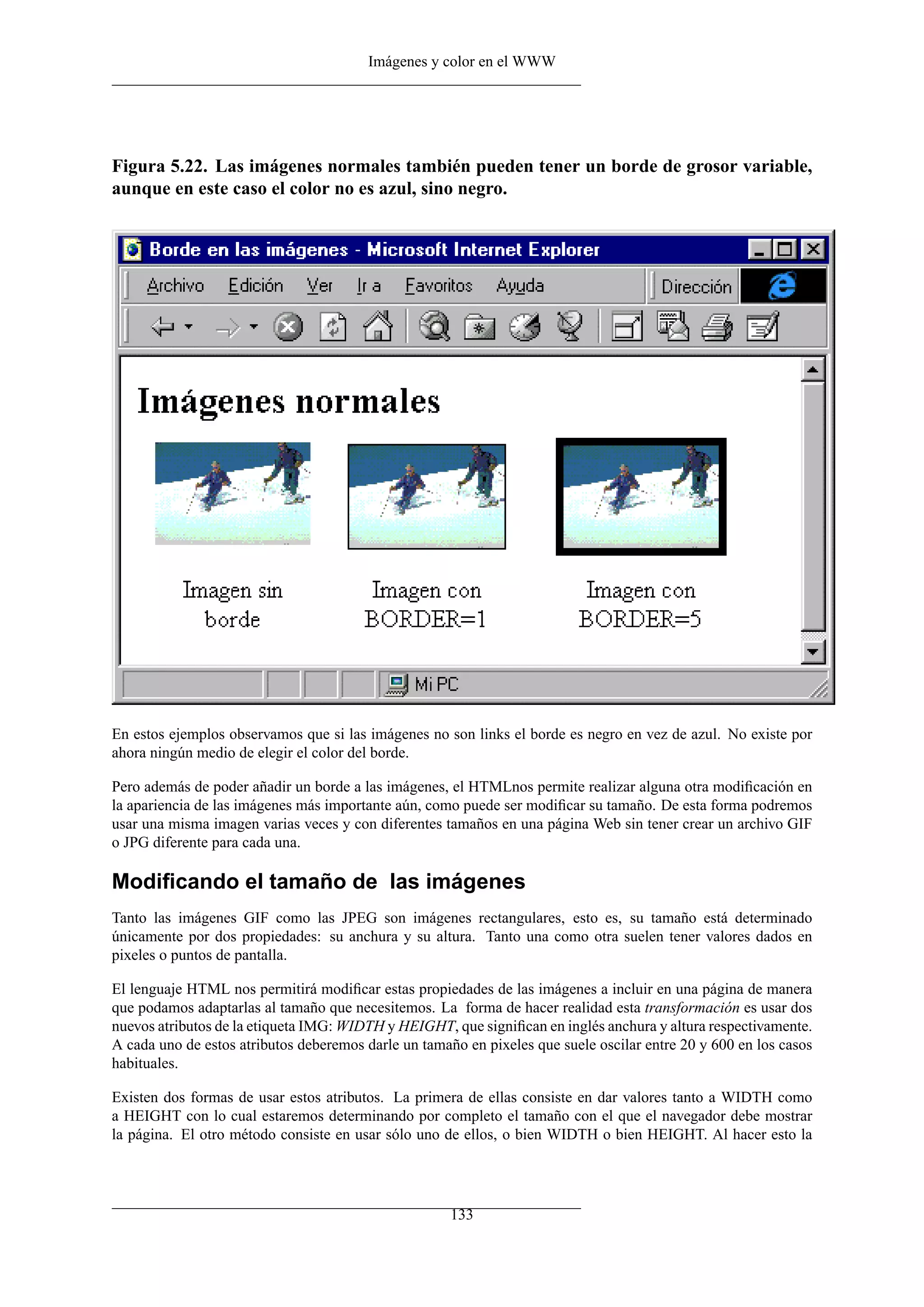 Imágenes y color en el WWW




Figura 5.22. Las imágenes normales también pueden tener un borde de grosor variable,
aunque en este caso el color no es azul, sino negro.




En estos ejemplos observamos que si las imágenes no son links el borde es negro en vez de azul. No existe por
ahora ningún medio de elegir el color del borde.

Pero además de poder añadir un borde a las imágenes, el HTMLnos permite realizar alguna otra modiﬁcación en
la apariencia de las imágenes más importante aún, como puede ser modiﬁcar su tamaño. De esta forma podremos
usar una misma imagen varias veces y con diferentes tamaños en una página Web sin tener crear un archivo GIF
o JPG diferente para cada una.

Modiﬁcando el tamaño de las imágenes
Tanto las imágenes GIF como las JPEG son imágenes rectangulares, esto es, su tamaño está determinado
únicamente por dos propiedades: su anchura y su altura. Tanto una como otra suelen tener valores dados en
pixeles o puntos de pantalla.

El lenguaje HTML nos permitirá modiﬁcar estas propiedades de las imágenes a incluir en una página de manera
que podamos adaptarlas al tamaño que necesitemos. La forma de hacer realidad esta transformación es usar dos
nuevos atributos de la etiqueta IMG: WIDTH y HEIGHT, que signiﬁcan en inglés anchura y altura respectivamente.
A cada uno de estos atributos deberemos darle un tamaño en pixeles que suele oscilar entre 20 y 600 en los casos
habituales.

Existen dos formas de usar estos atributos. La primera de ellas consiste en dar valores tanto a WIDTH como
a HEIGHT con lo cual estaremos determinando por completo el tamaño con el que el navegador debe mostrar
la página. El otro método consiste en usar sólo uno de ellos, o bien WIDTH o bien HEIGHT. Al hacer esto la




                                                      133
 