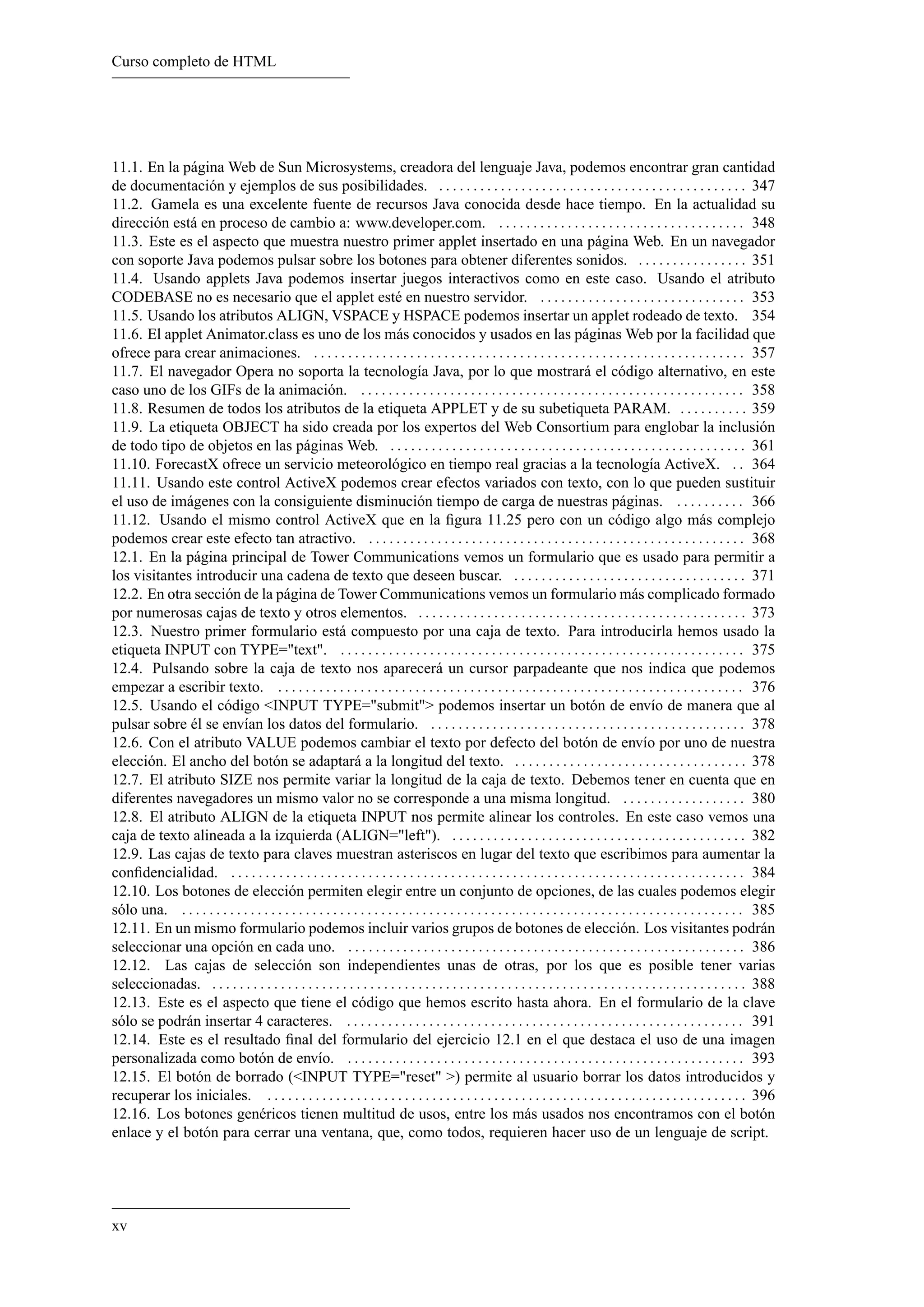 Curso completo de HTML




11.1. En la página Web de Sun Microsystems, creadora del lenguaje Java, podemos encontrar gran cantidad
de documentación y ejemplos de sus posibilidades. . . . . . . . . . . . . . . . . . . . . . . . . . . . . . . . . . . . . . . . . . . . . . 347
11.2. Gamela es una excelente fuente de recursos Java conocida desde hace tiempo. En la actualidad su
dirección está en proceso de cambio a: www.developer.com. . . . . . . . . . . . . . . . . . . . . . . . . . . . . . . . . . . . . 348
11.3. Este es el aspecto que muestra nuestro primer applet insertado en una página Web. En un navegador
con soporte Java podemos pulsar sobre los botones para obtener diferentes sonidos. . . . . . . . . . . . . . . . . 351
11.4. Usando applets Java podemos insertar juegos interactivos como en este caso. Usando el atributo
CODEBASE no es necesario que el applet esté en nuestro servidor. . . . . . . . . . . . . . . . . . . . . . . . . . . . . . . 353
11.5. Usando los atributos ALIGN, VSPACE y HSPACE podemos insertar un applet rodeado de texto. 354
11.6. El applet Animator.class es uno de los más conocidos y usados en las páginas Web por la facilidad que
ofrece para crear animaciones. . . . . . . . . . . . . . . . . . . . . . . . . . . . . . . . . . . . . . . . . . . . . . . . . . . . . . . . . . . . . . . . 357
11.7. El navegador Opera no soporta la tecnología Java, por lo que mostrará el código alternativo, en este
caso uno de los GIFs de la animación. . . . . . . . . . . . . . . . . . . . . . . . . . . . . . . . . . . . . . . . . . . . . . . . . . . . . . . . . 358
11.8. Resumen de todos los atributos de la etiqueta APPLET y de su subetiqueta PARAM. . . . . . . . . . . 359
11.9. La etiqueta OBJECT ha sido creada por los expertos del Web Consortium para englobar la inclusión
de todo tipo de objetos en las páginas Web. . . . . . . . . . . . . . . . . . . . . . . . . . . . . . . . . . . . . . . . . . . . . . . . . . . . . 361
11.10. ForecastX ofrece un servicio meteorológico en tiempo real gracias a la tecnología ActiveX. . . 364
11.11. Usando este control ActiveX podemos crear efectos variados con texto, con lo que pueden sustituir
el uso de imágenes con la consiguiente disminución tiempo de carga de nuestras páginas. . . . . . . . . . . 366
11.12. Usando el mismo control ActiveX que en la ﬁgura 11.25 pero con un código algo más complejo
podemos crear este efecto tan atractivo. . . . . . . . . . . . . . . . . . . . . . . . . . . . . . . . . . . . . . . . . . . . . . . . . . . . . . . . 368
12.1. En la página principal de Tower Communications vemos un formulario que es usado para permitir a
los visitantes introducir una cadena de texto que deseen buscar. . . . . . . . . . . . . . . . . . . . . . . . . . . . . . . . . . . 371
12.2. En otra sección de la página de Tower Communications vemos un formulario más complicado formado
por numerosas cajas de texto y otros elementos. . . . . . . . . . . . . . . . . . . . . . . . . . . . . . . . . . . . . . . . . . . . . . . . . 373
12.3. Nuestro primer formulario está compuesto por una caja de texto. Para introducirla hemos usado la
etiqueta INPUT con TYPE="text". . . . . . . . . . . . . . . . . . . . . . . . . . . . . . . . . . . . . . . . . . . . . . . . . . . . . . . . . . . . 375
12.4. Pulsando sobre la caja de texto nos aparecerá un cursor parpadeante que nos indica que podemos
empezar a escribir texto. . . . . . . . . . . . . . . . . . . . . . . . . . . . . . . . . . . . . . . . . . . . . . . . . . . . . . . . . . . . . . . . . . . . . 376
12.5. Usando el código <INPUT TYPE="submit"> podemos insertar un botón de envío de manera que al
pulsar sobre él se envían los datos del formulario. . . . . . . . . . . . . . . . . . . . . . . . . . . . . . . . . . . . . . . . . . . . . . . 378
12.6. Con el atributo VALUE podemos cambiar el texto por defecto del botón de envío por uno de nuestra
elección. El ancho del botón se adaptará a la longitud del texto. . . . . . . . . . . . . . . . . . . . . . . . . . . . . . . . . . . 378
12.7. El atributo SIZE nos permite variar la longitud de la caja de texto. Debemos tener en cuenta que en
diferentes navegadores un mismo valor no se corresponde a una misma longitud. . . . . . . . . . . . . . . . . . . 380
12.8. El atributo ALIGN de la etiqueta INPUT nos permite alinear los controles. En este caso vemos una
caja de texto alineada a la izquierda (ALIGN="left"). . . . . . . . . . . . . . . . . . . . . . . . . . . . . . . . . . . . . . . . . . . . 382
12.9. Las cajas de texto para claves muestran asteriscos en lugar del texto que escribimos para aumentar la
conﬁdencialidad. . . . . . . . . . . . . . . . . . . . . . . . . . . . . . . . . . . . . . . . . . . . . . . . . . . . . . . . . . . . . . . . . . . . . . . . . . . . 384
12.10. Los botones de elección permiten elegir entre un conjunto de opciones, de las cuales podemos elegir
sólo una. . . . . . . . . . . . . . . . . . . . . . . . . . . . . . . . . . . . . . . . . . . . . . . . . . . . . . . . . . . . . . . . . . . . . . . . . . . . . . . . . . . 385
12.11. En un mismo formulario podemos incluir varios grupos de botones de elección. Los visitantes podrán
seleccionar una opción en cada uno. . . . . . . . . . . . . . . . . . . . . . . . . . . . . . . . . . . . . . . . . . . . . . . . . . . . . . . . . . . 386
12.12. Las cajas de selección son independientes unas de otras, por los que es posible tener varias
seleccionadas. . . . . . . . . . . . . . . . . . . . . . . . . . . . . . . . . . . . . . . . . . . . . . . . . . . . . . . . . . . . . . . . . . . . . . . . . . . . . . . 388
12.13. Este es el aspecto que tiene el código que hemos escrito hasta ahora. En el formulario de la clave
sólo se podrán insertar 4 caracteres. . . . . . . . . . . . . . . . . . . . . . . . . . . . . . . . . . . . . . . . . . . . . . . . . . . . . . . . . . . 391
12.14. Este es el resultado ﬁnal del formulario del ejercicio 12.1 en el que destaca el uso de una imagen
personalizada como botón de envío. . . . . . . . . . . . . . . . . . . . . . . . . . . . . . . . . . . . . . . . . . . . . . . . . . . . . . . . . . . 393
12.15. El botón de borrado (<INPUT TYPE="reset" >) permite al usuario borrar los datos introducidos y
recuperar los iniciales. . . . . . . . . . . . . . . . . . . . . . . . . . . . . . . . . . . . . . . . . . . . . . . . . . . . . . . . . . . . . . . . . . . . . . . 396
12.16. Los botones genéricos tienen multitud de usos, entre los más usados nos encontramos con el botón
enlace y el botón para cerrar una ventana, que, como todos, requieren hacer uso de un lenguaje de script.




xv
 