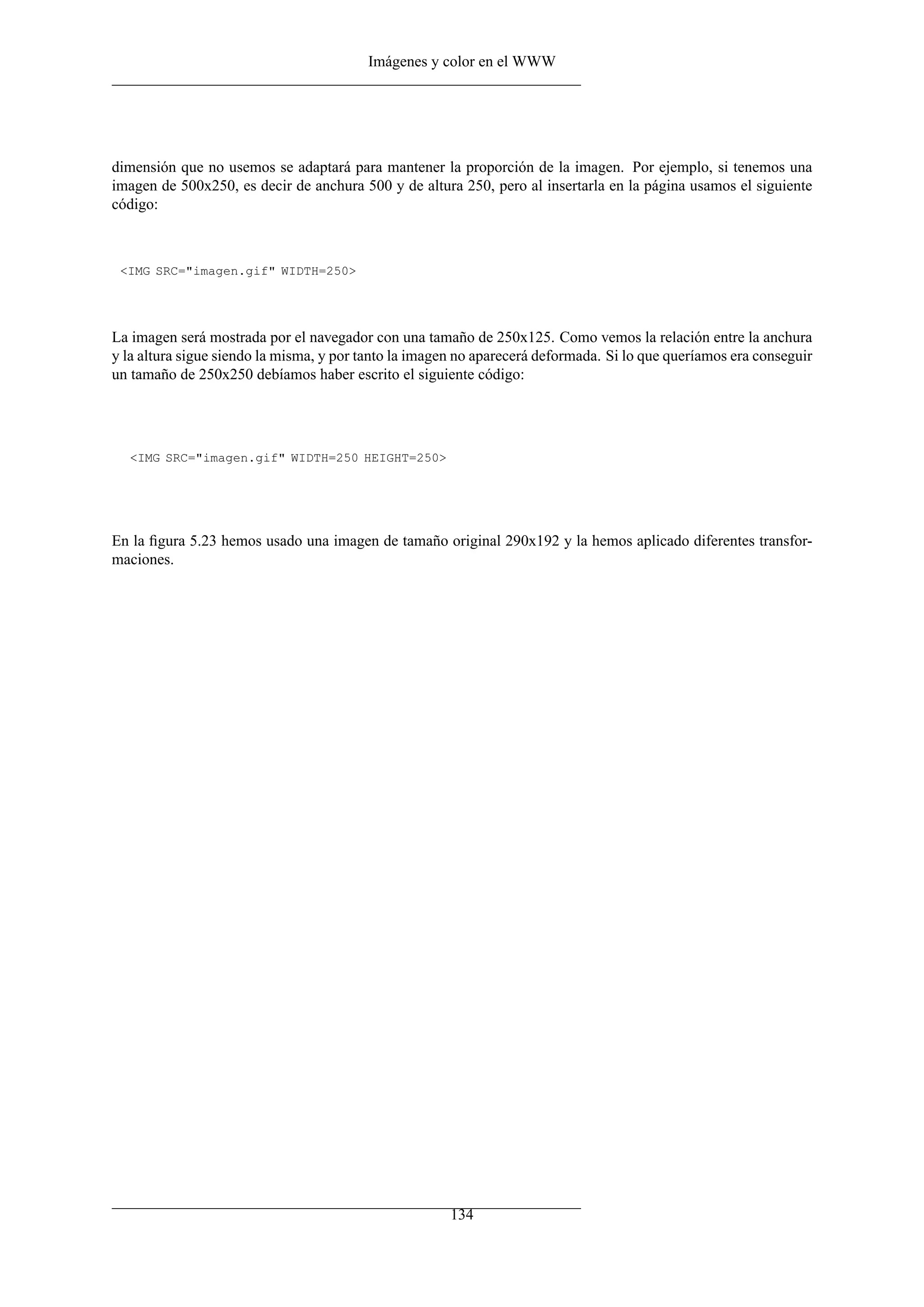 Imágenes y color en el WWW




dimensión que no usemos se adaptará para mantener la proporción de la imagen. Por ejemplo, si tenemos una
imagen de 500x250, es decir de anchura 500 y de altura 250, pero al insertarla en la página usamos el siguiente
código:



 <IMG SRC="imagen.gif" WIDTH=250>




La imagen será mostrada por el navegador con una tamaño de 250x125. Como vemos la relación entre la anchura
y la altura sigue siendo la misma, y por tanto la imagen no aparecerá deformada. Si lo que queríamos era conseguir
un tamaño de 250x250 debíamos haber escrito el siguiente código:




  <IMG SRC="imagen.gif" WIDTH=250 HEIGHT=250>




En la ﬁgura 5.23 hemos usado una imagen de tamaño original 290x192 y la hemos aplicado diferentes transfor-
maciones.




                                                       134
 