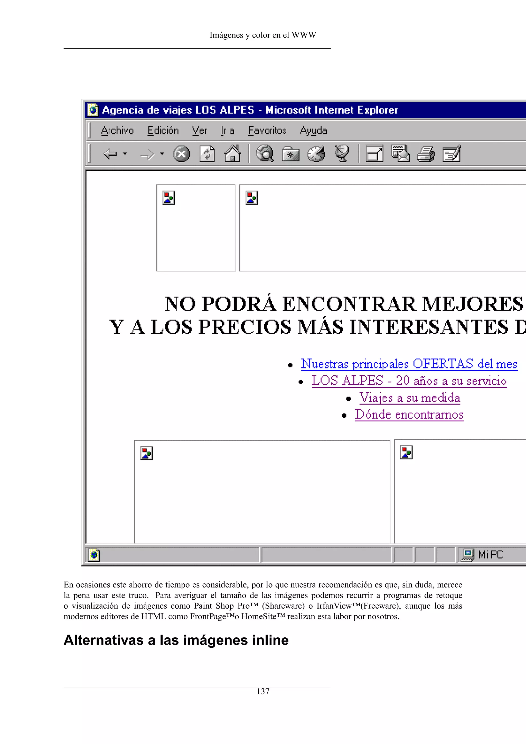 Imágenes y color en el WWW




En ocasiones este ahorro de tiempo es considerable, por lo que nuestra recomendación es que, sin duda, merece
la pena usar este truco. Para averiguar el tamaño de las imágenes podemos recurrir a programas de retoque
o visualización de imágenes como Paint Shop Pro™ (Shareware) o IrfanView™(Freeware), aunque los más
modernos editores de HTML como FrontPage™o HomeSite™ realizan esta labor por nosotros.

Alternativas a las imágenes inline


                                                    137
 