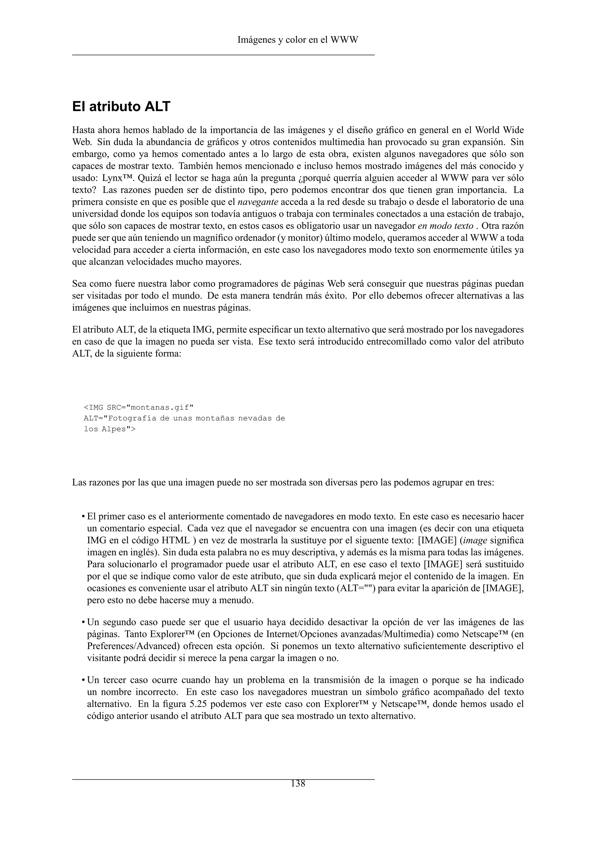 Imágenes y color en el WWW




El atributo ALT
Hasta ahora hemos hablado de la importancia de las imágenes y el diseño gráﬁco en general en el World Wide
Web. Sin duda la abundancia de gráﬁcos y otros contenidos multimedia han provocado su gran expansión. Sin
embargo, como ya hemos comentado antes a lo largo de esta obra, existen algunos navegadores que sólo son
capaces de mostrar texto. También hemos mencionado e incluso hemos mostrado imágenes del más conocido y
usado: Lynx™. Quizá el lector se haga aún la pregunta ¿porqué querría alguien acceder al WWW para ver sólo
texto? Las razones pueden ser de distinto tipo, pero podemos encontrar dos que tienen gran importancia. La
primera consiste en que es posible que el navegante acceda a la red desde su trabajo o desde el laboratorio de una
universidad donde los equipos son todavía antiguos o trabaja con terminales conectados a una estación de trabajo,
que sólo son capaces de mostrar texto, en estos casos es obligatorio usar un navegador en modo texto . Otra razón
puede ser que aún teniendo un magníﬁco ordenador (y monitor) último modelo, queramos acceder al WWW a toda
velocidad para acceder a cierta información, en este caso los navegadores modo texto son enormemente útiles ya
que alcanzan velocidades mucho mayores.

Sea como fuere nuestra labor como programadores de páginas Web será conseguir que nuestras páginas puedan
ser visitadas por todo el mundo. De esta manera tendrán más éxito. Por ello debemos ofrecer alternativas a las
imágenes que incluimos en nuestras páginas.

El atributo ALT, de la etiqueta IMG, permite especiﬁcar un texto alternativo que será mostrado por los navegadores
en caso de que la imagen no pueda ser vista. Ese texto será introducido entrecomillado como valor del atributo
ALT, de la siguiente forma:




  <IMG SRC="montanas.gif"
  ALT="Fotografía de unas montañas nevadas de
  los Alpes">




Las razones por las que una imagen puede no ser mostrada son diversas pero las podemos agrupar en tres:


  • El primer caso es el anteriormente comentado de navegadores en modo texto. En este caso es necesario hacer
    un comentario especial. Cada vez que el navegador se encuentra con una imagen (es decir con una etiqueta
    IMG en el código HTML ) en vez de mostrarla la sustituye por el siguente texto: [IMAGE] (image signiﬁca
    imagen en inglés). Sin duda esta palabra no es muy descriptiva, y además es la misma para todas las imágenes.
    Para solucionarlo el programador puede usar el atributo ALT, en ese caso el texto [IMAGE] será sustituido
    por el que se indique como valor de este atributo, que sin duda explicará mejor el contenido de la imagen. En
    ocasiones es conveniente usar el atributo ALT sin ningún texto (ALT="") para evitar la aparición de [IMAGE],
    pero esto no debe hacerse muy a menudo.

  • Un segundo caso puede ser que el usuario haya decidido desactivar la opción de ver las imágenes de las
    páginas. Tanto Explorer™ (en Opciones de Internet/Opciones avanzadas/Multimedia) como Netscape™ (en
    Preferences/Advanced) ofrecen esta opción. Si ponemos un texto alternativo suﬁcientemente descriptivo el
    visitante podrá decidir si merece la pena cargar la imagen o no.

  • Un tercer caso ocurre cuando hay un problema en la transmisión de la imagen o porque se ha indicado
    un nombre incorrecto. En este caso los navegadores muestran un símbolo gráﬁco acompañado del texto
    alternativo. En la ﬁgura 5.25 podemos ver este caso con Explorer™ y Netscape™, donde hemos usado el
    código anterior usando el atributo ALT para que sea mostrado un texto alternativo.




                                                       138
 