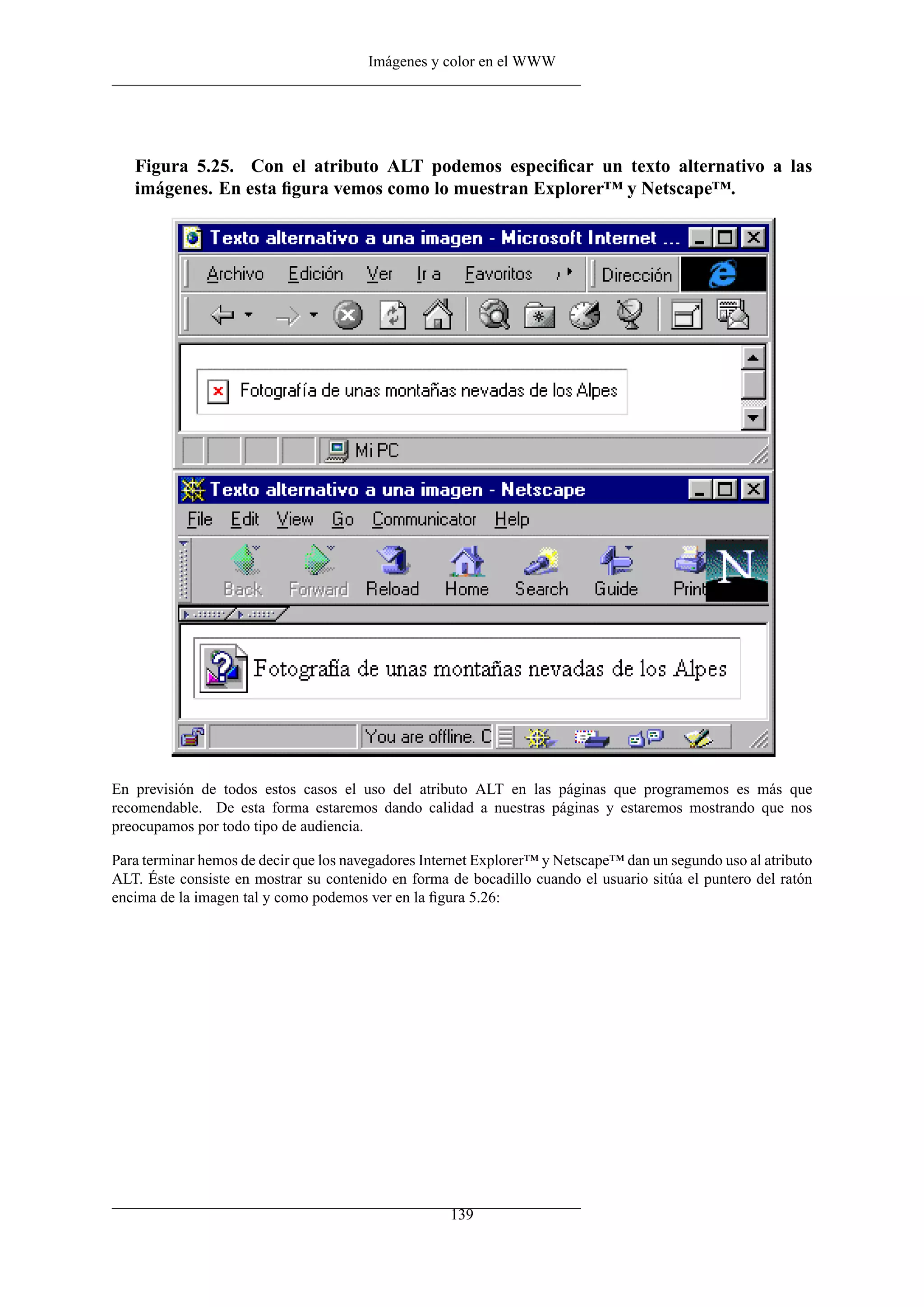 Imágenes y color en el WWW




   Figura 5.25. Con el atributo ALT podemos especiﬁcar un texto alternativo a las
   imágenes. En esta ﬁgura vemos como lo muestran Explorer™ y Netscape™.




En previsión de todos estos casos el uso del atributo ALT en las páginas que programemos es más que
recomendable. De esta forma estaremos dando calidad a nuestras páginas y estaremos mostrando que nos
preocupamos por todo tipo de audiencia.

Para terminar hemos de decir que los navegadores Internet Explorer™ y Netscape™ dan un segundo uso al atributo
ALT. Éste consiste en mostrar su contenido en forma de bocadillo cuando el usuario sitúa el puntero del ratón
encima de la imagen tal y como podemos ver en la ﬁgura 5.26:




                                                     139
 