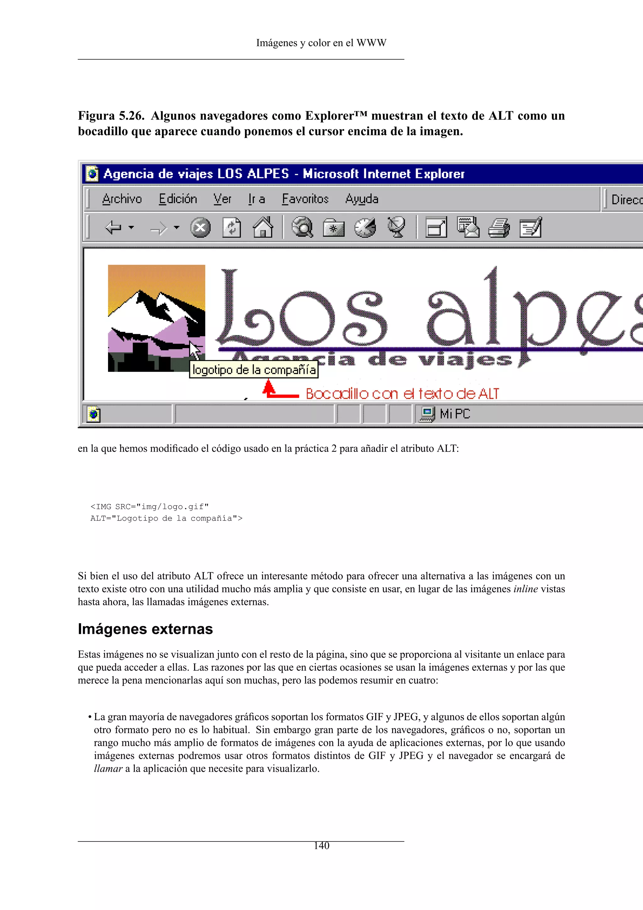 Imágenes y color en el WWW




Figura 5.26. Algunos navegadores como Explorer™ muestran el texto de ALT como un
bocadillo que aparece cuando ponemos el cursor encima de la imagen.




en la que hemos modiﬁcado el código usado en la práctica 2 para añadir el atributo ALT:




   <IMG SRC="img/logo.gif"
   ALT="Logotipo de la compañía">




Si bien el uso del atributo ALT ofrece un interesante método para ofrecer una alternativa a las imágenes con un
texto existe otro con una utilidad mucho más amplia y que consiste en usar, en lugar de las imágenes inline vistas
hasta ahora, las llamadas imágenes externas.

Imágenes externas
Estas imágenes no se visualizan junto con el resto de la página, sino que se proporciona al visitante un enlace para
que pueda acceder a ellas. Las razones por las que en ciertas ocasiones se usan la imágenes externas y por las que
merece la pena mencionarlas aquí son muchas, pero las podemos resumir en cuatro:


  • La gran mayoría de navegadores gráﬁcos soportan los formatos GIF y JPEG, y algunos de ellos soportan algún
    otro formato pero no es lo habitual. Sin embargo gran parte de los navegadores, gráﬁcos o no, soportan un
    rango mucho más amplio de formatos de imágenes con la ayuda de aplicaciones externas, por lo que usando
    imágenes externas podremos usar otros formatos distintos de GIF y JPEG y el navegador se encargará de
    llamar a la aplicación que necesite para visualizarlo.




                                                        140
 