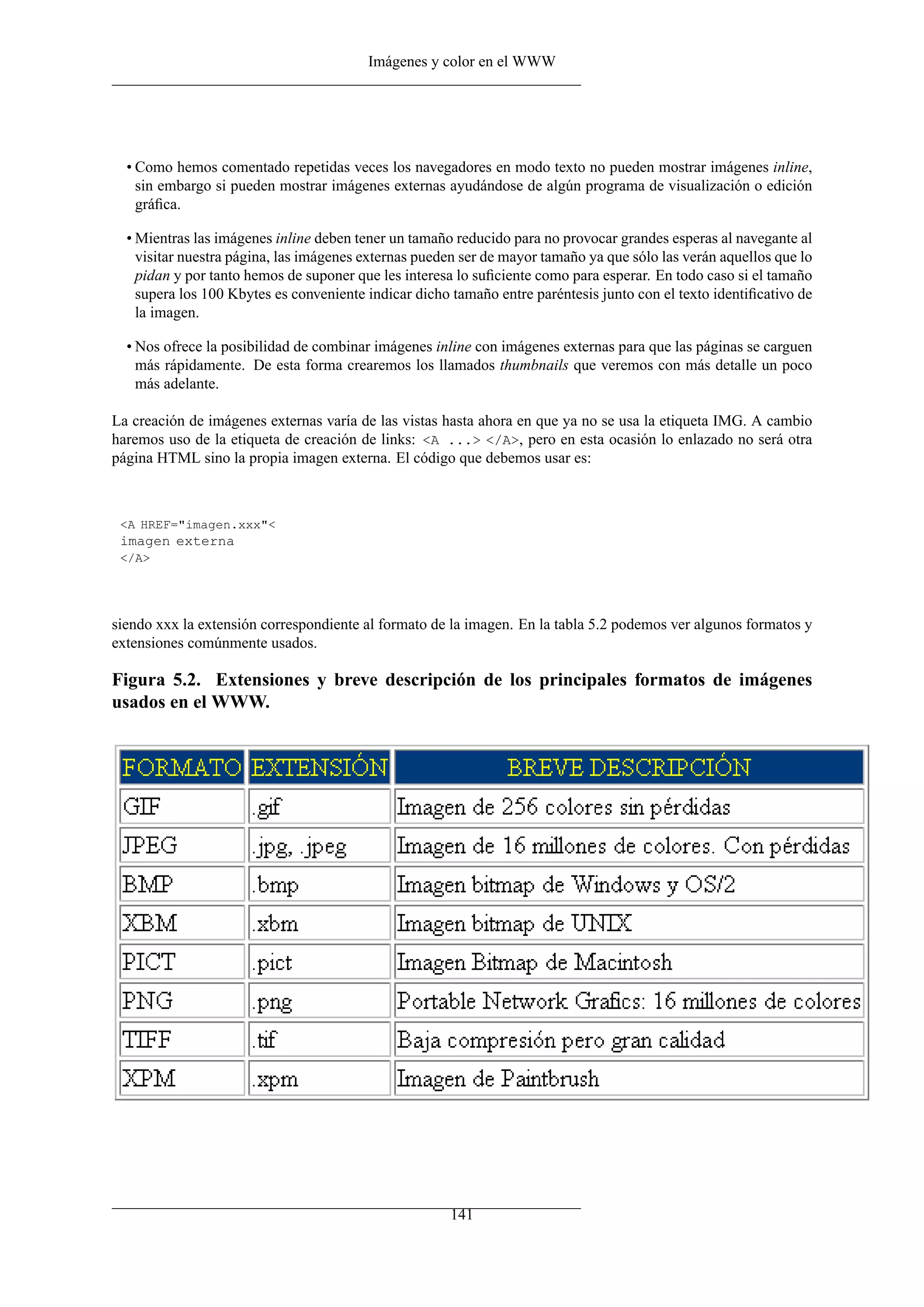 Imágenes y color en el WWW




  • Como hemos comentado repetidas veces los navegadores en modo texto no pueden mostrar imágenes inline,
    sin embargo si pueden mostrar imágenes externas ayudándose de algún programa de visualización o edición
    gráﬁca.

  • Mientras las imágenes inline deben tener un tamaño reducido para no provocar grandes esperas al navegante al
    visitar nuestra página, las imágenes externas pueden ser de mayor tamaño ya que sólo las verán aquellos que lo
    pidan y por tanto hemos de suponer que les interesa lo suﬁciente como para esperar. En todo caso si el tamaño
    supera los 100 Kbytes es conveniente indicar dicho tamaño entre paréntesis junto con el texto identiﬁcativo de
    la imagen.

  • Nos ofrece la posibilidad de combinar imágenes inline con imágenes externas para que las páginas se carguen
    más rápidamente. De esta forma crearemos los llamados thumbnails que veremos con más detalle un poco
    más adelante.

La creación de imágenes externas varía de las vistas hasta ahora en que ya no se usa la etiqueta IMG. A cambio
haremos uso de la etiqueta de creación de links: <A ...> </A>, pero en esta ocasión lo enlazado no será otra
página HTML sino la propia imagen externa. El código que debemos usar es:



 <A HREF="imagen.xxx"<
 imagen externa
 </A>




siendo xxx la extensión correspondiente al formato de la imagen. En la tabla 5.2 podemos ver algunos formatos y
extensiones comúnmente usados.

Figura 5.2. Extensiones y breve descripción de los principales formatos de imágenes
usados en el WWW.




                                                      141
 