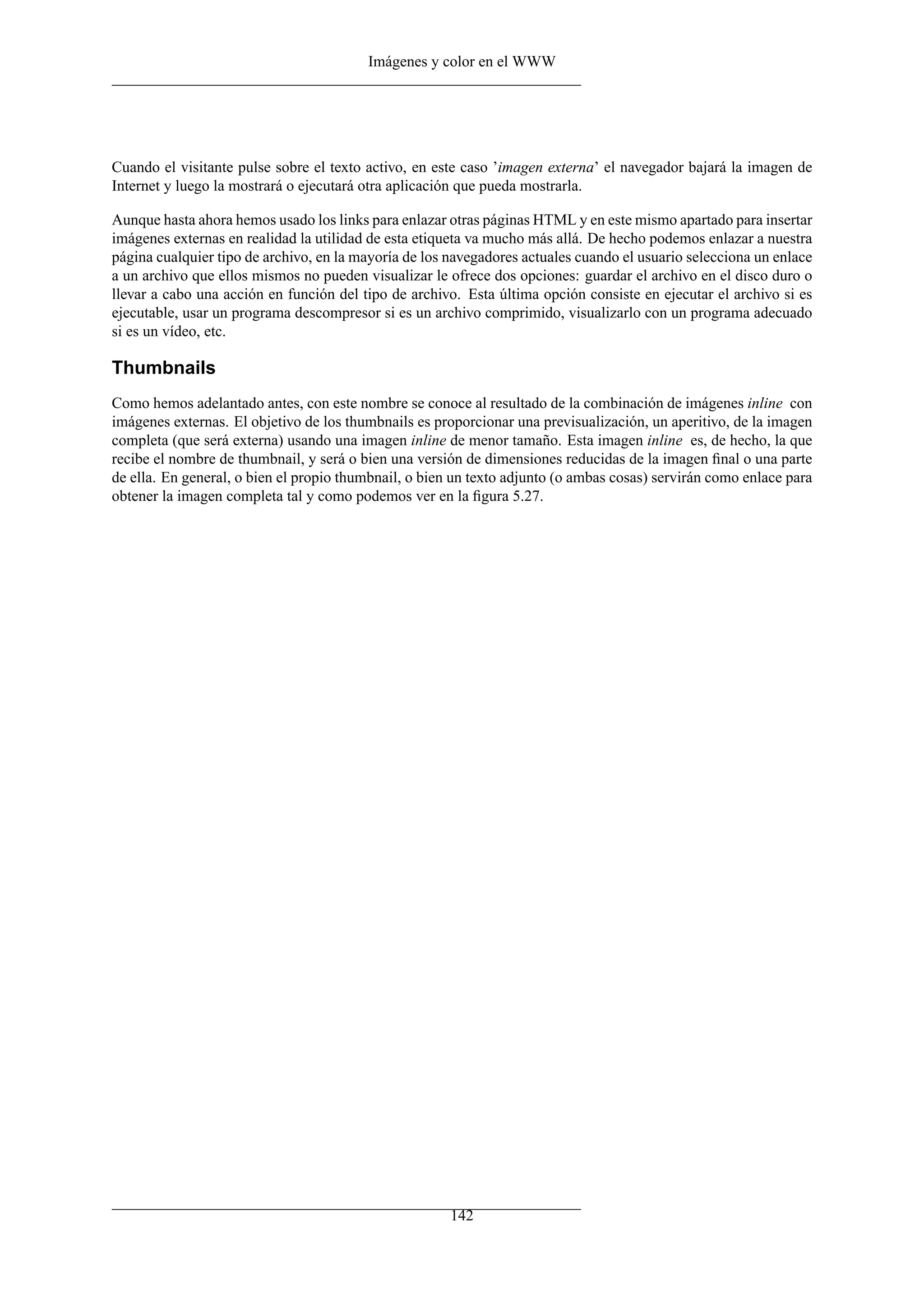 Imágenes y color en el WWW




Cuando el visitante pulse sobre el texto activo, en este caso ’imagen externa’ el navegador bajará la imagen de
Internet y luego la mostrará o ejecutará otra aplicación que pueda mostrarla.

Aunque hasta ahora hemos usado los links para enlazar otras páginas HTML y en este mismo apartado para insertar
imágenes externas en realidad la utilidad de esta etiqueta va mucho más allá. De hecho podemos enlazar a nuestra
página cualquier tipo de archivo, en la mayoría de los navegadores actuales cuando el usuario selecciona un enlace
a un archivo que ellos mismos no pueden visualizar le ofrece dos opciones: guardar el archivo en el disco duro o
llevar a cabo una acción en función del tipo de archivo. Esta última opción consiste en ejecutar el archivo si es
ejecutable, usar un programa descompresor si es un archivo comprimido, visualizarlo con un programa adecuado
si es un vídeo, etc.

Thumbnails
Como hemos adelantado antes, con este nombre se conoce al resultado de la combinación de imágenes inline con
imágenes externas. El objetivo de los thumbnails es proporcionar una previsualización, un aperitivo, de la imagen
completa (que será externa) usando una imagen inline de menor tamaño. Esta imagen inline es, de hecho, la que
recibe el nombre de thumbnail, y será o bien una versión de dimensiones reducidas de la imagen ﬁnal o una parte
de ella. En general, o bien el propio thumbnail, o bien un texto adjunto (o ambas cosas) servirán como enlace para
obtener la imagen completa tal y como podemos ver en la ﬁgura 5.27.




                                                       142
 