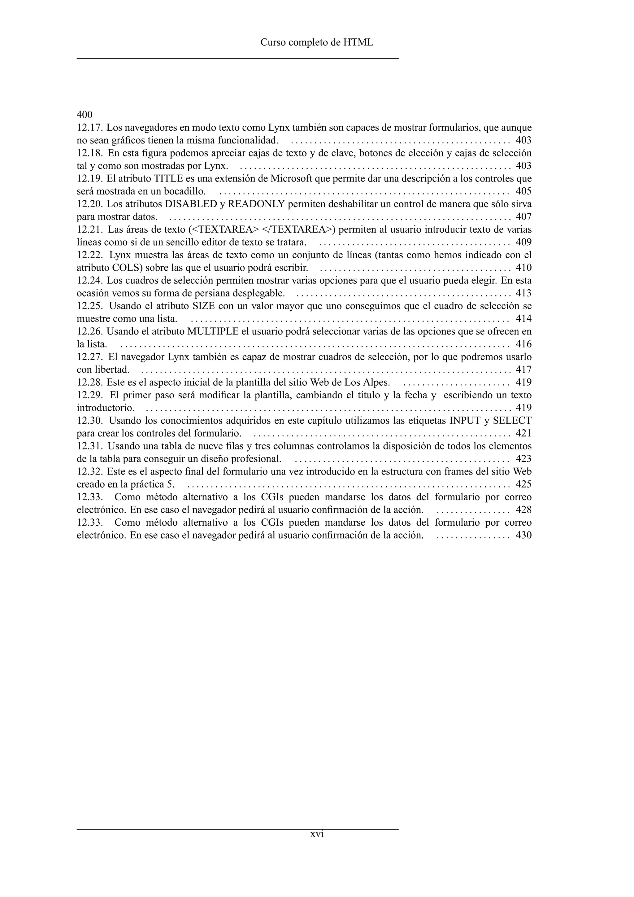 Curso completo de HTML




400
12.17. Los navegadores en modo texto como Lynx también son capaces de mostrar formularios, que aunque
no sean gráﬁcos tienen la misma funcionalidad. . . . . . . . . . . . . . . . . . . . . . . . . . . . . . . . . . . . . . . . . . . . . . . . 403
12.18. En esta ﬁgura podemos apreciar cajas de texto y de clave, botones de elección y cajas de selección
tal y como son mostradas por Lynx. . . . . . . . . . . . . . . . . . . . . . . . . . . . . . . . . . . . . . . . . . . . . . . . . . . . . . . . . . . 403
12.19. El atributo TITLE es una extensión de Microsoft que permite dar una descripción a los controles que
será mostrada en un bocadillo. . . . . . . . . . . . . . . . . . . . . . . . . . . . . . . . . . . . . . . . . . . . . . . . . . . . . . . . . . . . . . . 405
12.20. Los atributos DISABLED y READONLY permiten deshabilitar un control de manera que sólo sirva
para mostrar datos. . . . . . . . . . . . . . . . . . . . . . . . . . . . . . . . . . . . . . . . . . . . . . . . . . . . . . . . . . . . . . . . . . . . . . . . . . 407
12.21. Las áreas de texto (<TEXTAREA> </TEXTAREA>) permiten al usuario introducir texto de varias
líneas como si de un sencillo editor de texto se tratara. . . . . . . . . . . . . . . . . . . . . . . . . . . . . . . . . . . . . . . . . . 409
12.22. Lynx muestra las áreas de texto como un conjunto de líneas (tantas como hemos indicado con el
atributo COLS) sobre las que el usuario podrá escribir. . . . . . . . . . . . . . . . . . . . . . . . . . . . . . . . . . . . . . . . . . 410
12.24. Los cuadros de selección permiten mostrar varias opciones para que el usuario pueda elegir. En esta
ocasión vemos su forma de persiana desplegable. . . . . . . . . . . . . . . . . . . . . . . . . . . . . . . . . . . . . . . . . . . . . . . 413
12.25. Usando el atributo SIZE con un valor mayor que uno conseguimos que el cuadro de selección se
muestre como una lista. . . . . . . . . . . . . . . . . . . . . . . . . . . . . . . . . . . . . . . . . . . . . . . . . . . . . . . . . . . . . . . . . . . . . 414
12.26. Usando el atributo MULTIPLE el usuario podrá seleccionar varias de las opciones que se ofrecen en
la lista. . . . . . . . . . . . . . . . . . . . . . . . . . . . . . . . . . . . . . . . . . . . . . . . . . . . . . . . . . . . . . . . . . . . . . . . . . . . . . . . . . . . 416
12.27. El navegador Lynx también es capaz de mostrar cuadros de selección, por lo que podremos usarlo
con libertad. . . . . . . . . . . . . . . . . . . . . . . . . . . . . . . . . . . . . . . . . . . . . . . . . . . . . . . . . . . . . . . . . . . . . . . . . . . . . . . . 417
12.28. Este es el aspecto inicial de la plantilla del sitio Web de Los Alpes. . . . . . . . . . . . . . . . . . . . . . . . 419
12.29. El primer paso será modiﬁcar la plantilla, cambiando el título y la fecha y escribiendo un texto
introductorio. . . . . . . . . . . . . . . . . . . . . . . . . . . . . . . . . . . . . . . . . . . . . . . . . . . . . . . . . . . . . . . . . . . . . . . . . . . . . . . 419
12.30. Usando los conocimientos adquiridos en este capítulo utilizamos las etiquetas INPUT y SELECT
para crear los controles del formulario. . . . . . . . . . . . . . . . . . . . . . . . . . . . . . . . . . . . . . . . . . . . . . . . . . . . . . . . 421
12.31. Usando una tabla de nueve ﬁlas y tres columnas controlamos la disposición de todos los elementos
de la tabla para conseguir un diseño profesional. . . . . . . . . . . . . . . . . . . . . . . . . . . . . . . . . . . . . . . . . . . . . . . 423
12.32. Este es el aspecto ﬁnal del formulario una vez introducido en la estructura con frames del sitio Web
creado en la práctica 5. . . . . . . . . . . . . . . . . . . . . . . . . . . . . . . . . . . . . . . . . . . . . . . . . . . . . . . . . . . . . . . . . . . . . . 425
12.33. Como método alternativo a los CGIs pueden mandarse los datos del formulario por correo
electrónico. En ese caso el navegador pedirá al usuario conﬁrmación de la acción. . . . . . . . . . . . . . . . . 428
12.33. Como método alternativo a los CGIs pueden mandarse los datos del formulario por correo
electrónico. En ese caso el navegador pedirá al usuario conﬁrmación de la acción. . . . . . . . . . . . . . . . . 430




                                                                                           xvi
 