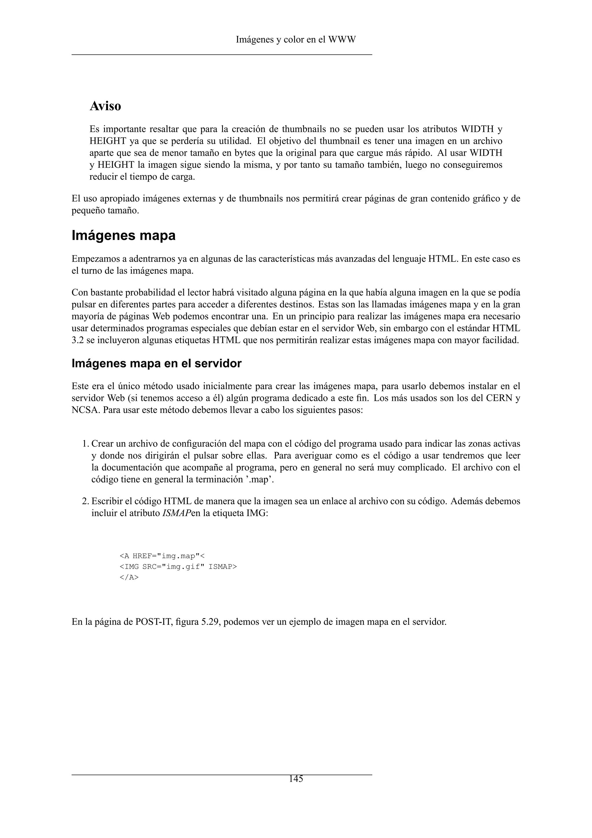 Imágenes y color en el WWW




    Aviso
    Es importante resaltar que para la creación de thumbnails no se pueden usar los atributos WIDTH y
    HEIGHT ya que se perdería su utilidad. El objetivo del thumbnail es tener una imagen en un archivo
    aparte que sea de menor tamaño en bytes que la original para que cargue más rápido. Al usar WIDTH
    y HEIGHT la imagen sigue siendo la misma, y por tanto su tamaño también, luego no conseguiremos
    reducir el tiempo de carga.

El uso apropiado imágenes externas y de thumbnails nos permitirá crear páginas de gran contenido gráﬁco y de
pequeño tamaño.

Imágenes mapa
Empezamos a adentrarnos ya en algunas de las características más avanzadas del lenguaje HTML. En este caso es
el turno de las imágenes mapa.

Con bastante probabilidad el lector habrá visitado alguna página en la que había alguna imagen en la que se podía
pulsar en diferentes partes para acceder a diferentes destinos. Estas son las llamadas imágenes mapa y en la gran
mayoría de páginas Web podemos encontrar una. En un principio para realizar las imágenes mapa era necesario
usar determinados programas especiales que debían estar en el servidor Web, sin embargo con el estándar HTML
3.2 se incluyeron algunas etiquetas HTML que nos permitirán realizar estas imágenes mapa con mayor facilidad.

Imágenes mapa en el servidor
Este era el único método usado inicialmente para crear las imágenes mapa, para usarlo debemos instalar en el
servidor Web (si tenemos acceso a él) algún programa dedicado a este ﬁn. Los más usados son los del CERN y
NCSA. Para usar este método debemos llevar a cabo los siguientes pasos:


  1. Crear un archivo de conﬁguración del mapa con el código del programa usado para indicar las zonas activas
     y donde nos dirigirán el pulsar sobre ellas. Para averiguar como es el código a usar tendremos que leer
     la documentación que acompañe al programa, pero en general no será muy complicado. El archivo con el
     código tiene en general la terminación ’.map’.

  2. Escribir el código HTML de manera que la imagen sea un enlace al archivo con su código. Además debemos
     incluir el atributo ISMAPen la etiqueta IMG:



            <A HREF="img.map"<
            <IMG SRC="img.gif" ISMAP>
            </A>




En la página de POST-IT, ﬁgura 5.29, podemos ver un ejemplo de imagen mapa en el servidor.




                                                      145
 