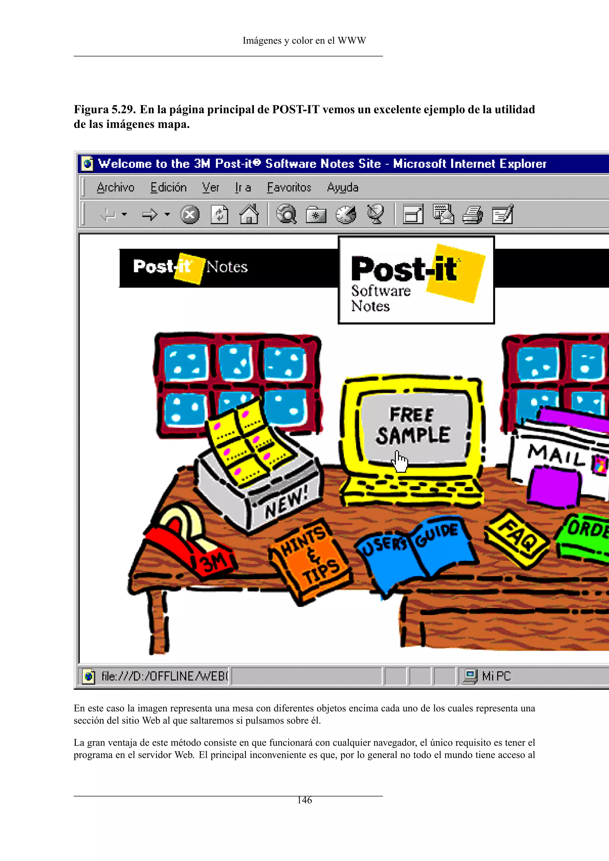 Imágenes y color en el WWW




Figura 5.29. En la página principal de POST-IT vemos un excelente ejemplo de la utilidad
de las imágenes mapa.




En este caso la imagen representa una mesa con diferentes objetos encima cada uno de los cuales representa una
sección del sitio Web al que saltaremos si pulsamos sobre él.

La gran ventaja de este método consiste en que funcionará con cualquier navegador, el único requisito es tener el
programa en el servidor Web. El principal inconveniente es que, por lo general no todo el mundo tiene acceso al



                                                      146
 