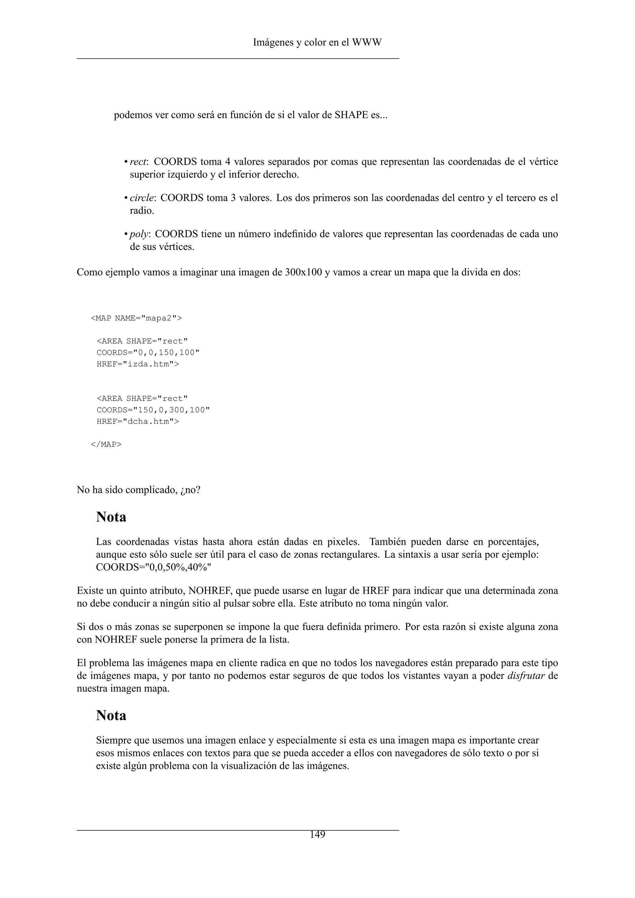Imágenes y color en el WWW




        podemos ver como será en función de si el valor de SHAPE es...



            • rect: COORDS toma 4 valores separados por comas que representan las coordenadas de el vértice
              superior izquierdo y el inferior derecho.

            • circle: COORDS toma 3 valores. Los dos primeros son las coordenadas del centro y el tercero es el
              radio.

            • poly: COORDS tiene un número indeﬁnido de valores que representan las coordenadas de cada uno
              de sus vértices.

Como ejemplo vamos a imaginar una imagen de 300x100 y vamos a crear un mapa que la divida en dos:



   <MAP NAME="mapa2">

    <AREA SHAPE="rect"
    COORDS="0,0,150,100"
    HREF="izda.htm">


    <AREA SHAPE="rect"
    COORDS="150,0,300,100"
    HREF="dcha.htm">

   </MAP>




No ha sido complicado, ¿no?

    Nota
    Las coordenadas vistas hasta ahora están dadas en pixeles. También pueden darse en porcentajes,
    aunque esto sólo suele ser útil para el caso de zonas rectangulares. La sintaxis a usar sería por ejemplo:
    COORDS="0,0,50%,40%"

Existe un quinto atributo, NOHREF, que puede usarse en lugar de HREF para indicar que una determinada zona
no debe conducir a ningún sitio al pulsar sobre ella. Este atributo no toma ningún valor.

Si dos o más zonas se superponen se impone la que fuera deﬁnida primero. Por esta razón si existe alguna zona
con NOHREF suele ponerse la primera de la lista.

El problema las imágenes mapa en cliente radica en que no todos los navegadores están preparado para este tipo
de imágenes mapa, y por tanto no podemos estar seguros de que todos los vistantes vayan a poder disfrutar de
nuestra imagen mapa.

    Nota
    Siempre que usemos una imagen enlace y especialmente si esta es una imagen mapa es importante crear
    esos mismos enlaces con textos para que se pueda acceder a ellos con navegadores de sólo texto o por si
    existe algún problema con la visualización de las imágenes.




                                                       149
 
