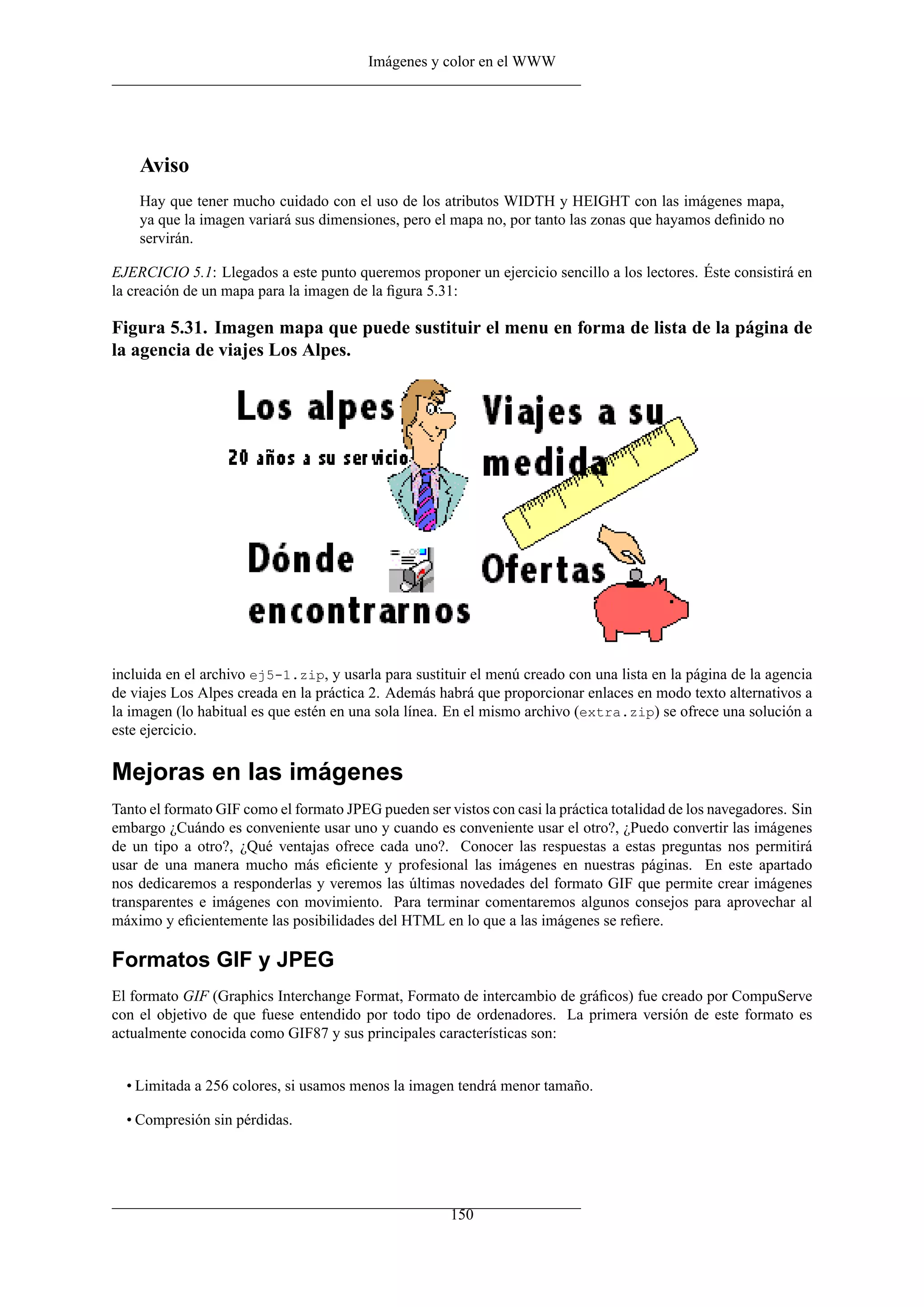 Imágenes y color en el WWW




    Aviso
    Hay que tener mucho cuidado con el uso de los atributos WIDTH y HEIGHT con las imágenes mapa,
    ya que la imagen variará sus dimensiones, pero el mapa no, por tanto las zonas que hayamos deﬁnido no
    servirán.

EJERCICIO 5.1: Llegados a este punto queremos proponer un ejercicio sencillo a los lectores. Éste consistirá en
la creación de un mapa para la imagen de la ﬁgura 5.31:

Figura 5.31. Imagen mapa que puede sustituir el menu en forma de lista de la página de
la agencia de viajes Los Alpes.




incluida en el archivo ej5-1.zip, y usarla para sustituir el menú creado con una lista en la página de la agencia
de viajes Los Alpes creada en la práctica 2. Además habrá que proporcionar enlaces en modo texto alternativos a
la imagen (lo habitual es que estén en una sola línea. En el mismo archivo (extra.zip) se ofrece una solución a
este ejercicio.

Mejoras en las imágenes
Tanto el formato GIF como el formato JPEG pueden ser vistos con casi la práctica totalidad de los navegadores. Sin
embargo ¿Cuándo es conveniente usar uno y cuando es conveniente usar el otro?, ¿Puedo convertir las imágenes
de un tipo a otro?, ¿Qué ventajas ofrece cada uno?. Conocer las respuestas a estas preguntas nos permitirá
usar de una manera mucho más eﬁciente y profesional las imágenes en nuestras páginas. En este apartado
nos dedicaremos a responderlas y veremos las últimas novedades del formato GIF que permite crear imágenes
transparentes e imágenes con movimiento. Para terminar comentaremos algunos consejos para aprovechar al
máximo y eﬁcientemente las posibilidades del HTML en lo que a las imágenes se reﬁere.

Formatos GIF y JPEG
El formato GIF (Graphics Interchange Format, Formato de intercambio de gráﬁcos) fue creado por CompuServe
con el objetivo de que fuese entendido por todo tipo de ordenadores. La primera versión de este formato es
actualmente conocida como GIF87 y sus principales características son:


  • Limitada a 256 colores, si usamos menos la imagen tendrá menor tamaño.

  • Compresión sin pérdidas.




                                                       150
 