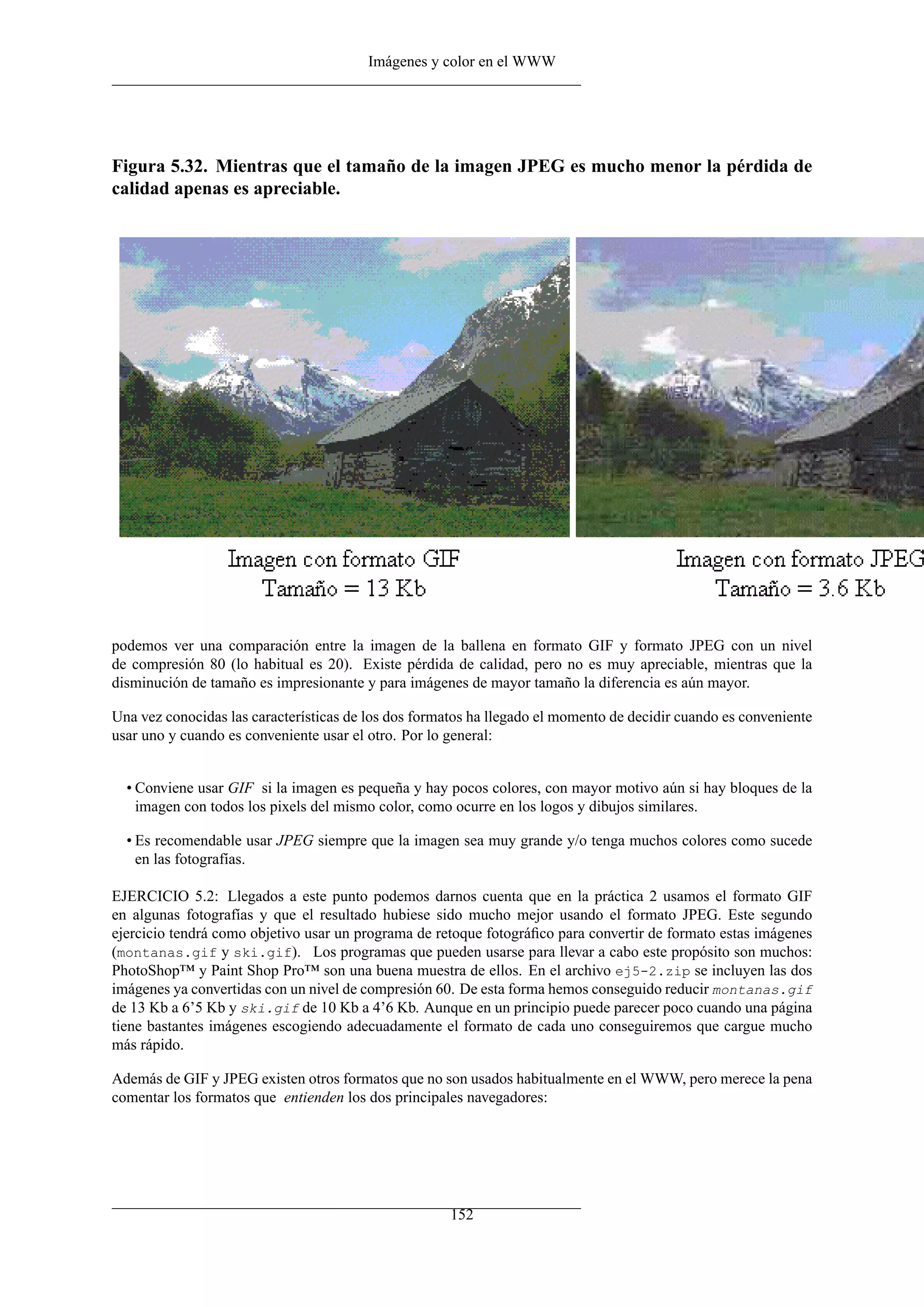 Imágenes y color en el WWW




Figura 5.32. Mientras que el tamaño de la imagen JPEG es mucho menor la pérdida de
calidad apenas es apreciable.




podemos ver una comparación entre la imagen de la ballena en formato GIF y formato JPEG con un nivel
de compresión 80 (lo habitual es 20). Existe pérdida de calidad, pero no es muy apreciable, mientras que la
disminución de tamaño es impresionante y para imágenes de mayor tamaño la diferencia es aún mayor.

Una vez conocidas las características de los dos formatos ha llegado el momento de decidir cuando es conveniente
usar uno y cuando es conveniente usar el otro. Por lo general:


  • Conviene usar GIF si la imagen es pequeña y hay pocos colores, con mayor motivo aún si hay bloques de la
    imagen con todos los pixels del mismo color, como ocurre en los logos y dibujos similares.

  • Es recomendable usar JPEG siempre que la imagen sea muy grande y/o tenga muchos colores como sucede
    en las fotografías.

EJERCICIO 5.2: Llegados a este punto podemos darnos cuenta que en la práctica 2 usamos el formato GIF
en algunas fotografías y que el resultado hubiese sido mucho mejor usando el formato JPEG. Este segundo
ejercicio tendrá como objetivo usar un programa de retoque fotográﬁco para convertir de formato estas imágenes
(montanas.gif y ski.gif). Los programas que pueden usarse para llevar a cabo este propósito son muchos:
PhotoShop™ y Paint Shop Pro™ son una buena muestra de ellos. En el archivo ej5-2.zip se incluyen las dos
imágenes ya convertidas con un nivel de compresión 60. De esta forma hemos conseguido reducir montanas.gif
de 13 Kb a 6’5 Kb y ski.gif de 10 Kb a 4’6 Kb. Aunque en un principio puede parecer poco cuando una página
tiene bastantes imágenes escogiendo adecuadamente el formato de cada uno conseguiremos que cargue mucho
más rápido.

Además de GIF y JPEG existen otros formatos que no son usados habitualmente en el WWW, pero merece la pena
comentar los formatos que entienden los dos principales navegadores:




                                                      152
 
