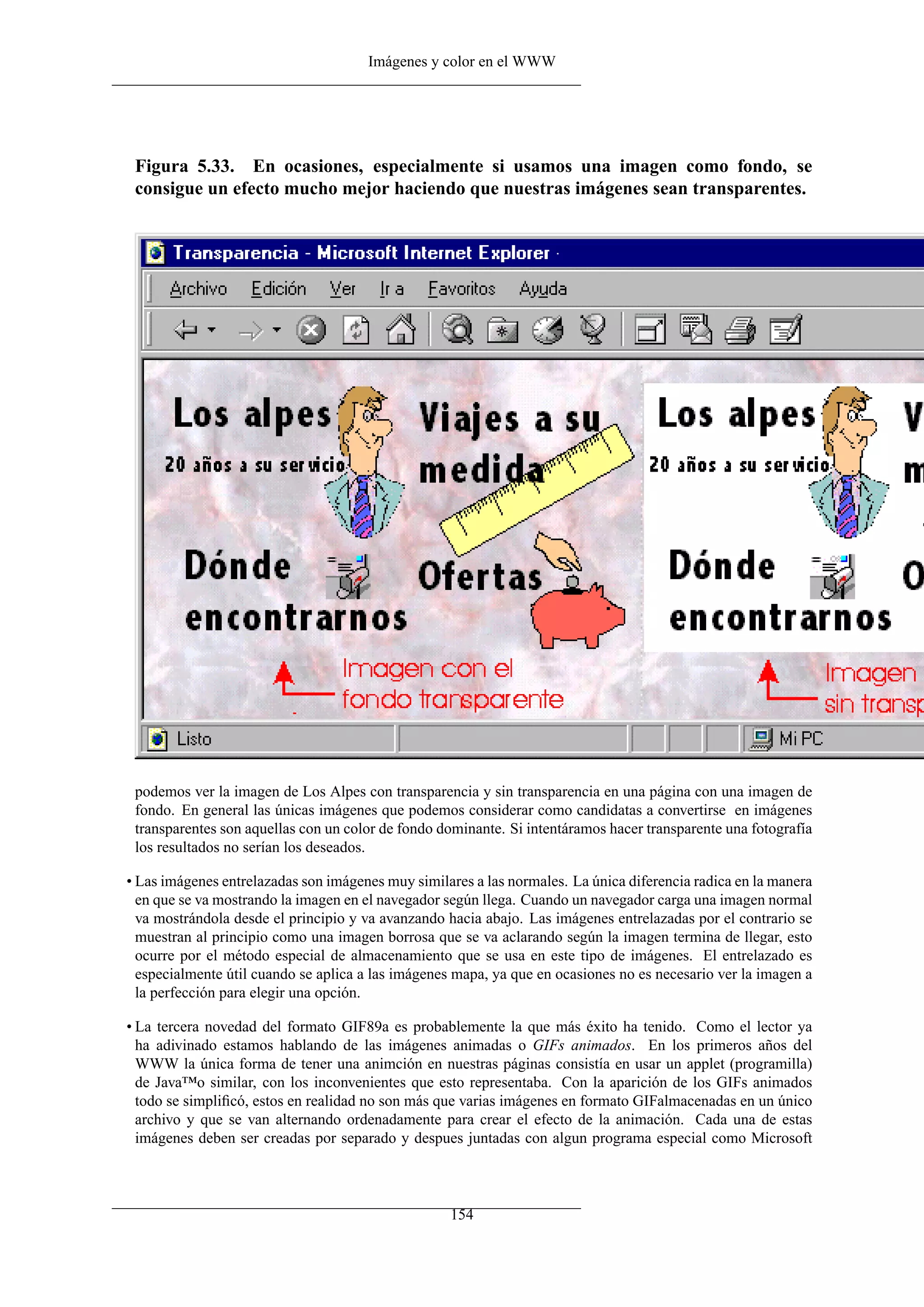 Imágenes y color en el WWW




 Figura 5.33. En ocasiones, especialmente si usamos una imagen como fondo, se
 consigue un efecto mucho mejor haciendo que nuestras imágenes sean transparentes.




 podemos ver la imagen de Los Alpes con transparencia y sin transparencia en una página con una imagen de
 fondo. En general las únicas imágenes que podemos considerar como candidatas a convertirse en imágenes
 transparentes son aquellas con un color de fondo dominante. Si intentáramos hacer transparente una fotografía
 los resultados no serían los deseados.

• Las imágenes entrelazadas son imágenes muy similares a las normales. La única diferencia radica en la manera
  en que se va mostrando la imagen en el navegador según llega. Cuando un navegador carga una imagen normal
  va mostrándola desde el principio y va avanzando hacia abajo. Las imágenes entrelazadas por el contrario se
  muestran al principio como una imagen borrosa que se va aclarando según la imagen termina de llegar, esto
  ocurre por el método especial de almacenamiento que se usa en este tipo de imágenes. El entrelazado es
  especialmente útil cuando se aplica a las imágenes mapa, ya que en ocasiones no es necesario ver la imagen a
  la perfección para elegir una opción.

• La tercera novedad del formato GIF89a es probablemente la que más éxito ha tenido. Como el lector ya
  ha adivinado estamos hablando de las imágenes animadas o GIFs animados. En los primeros años del
  WWW la única forma de tener una animción en nuestras páginas consistía en usar un applet (programilla)
  de Java™o similar, con los inconvenientes que esto representaba. Con la aparición de los GIFs animados
  todo se simpliﬁcó, estos en realidad no son más que varias imágenes en formato GIFalmacenadas en un único
  archivo y que se van alternando ordenadamente para crear el efecto de la animación. Cada una de estas
  imágenes deben ser creadas por separado y despues juntadas con algun programa especial como Microsoft



                                                   154
 