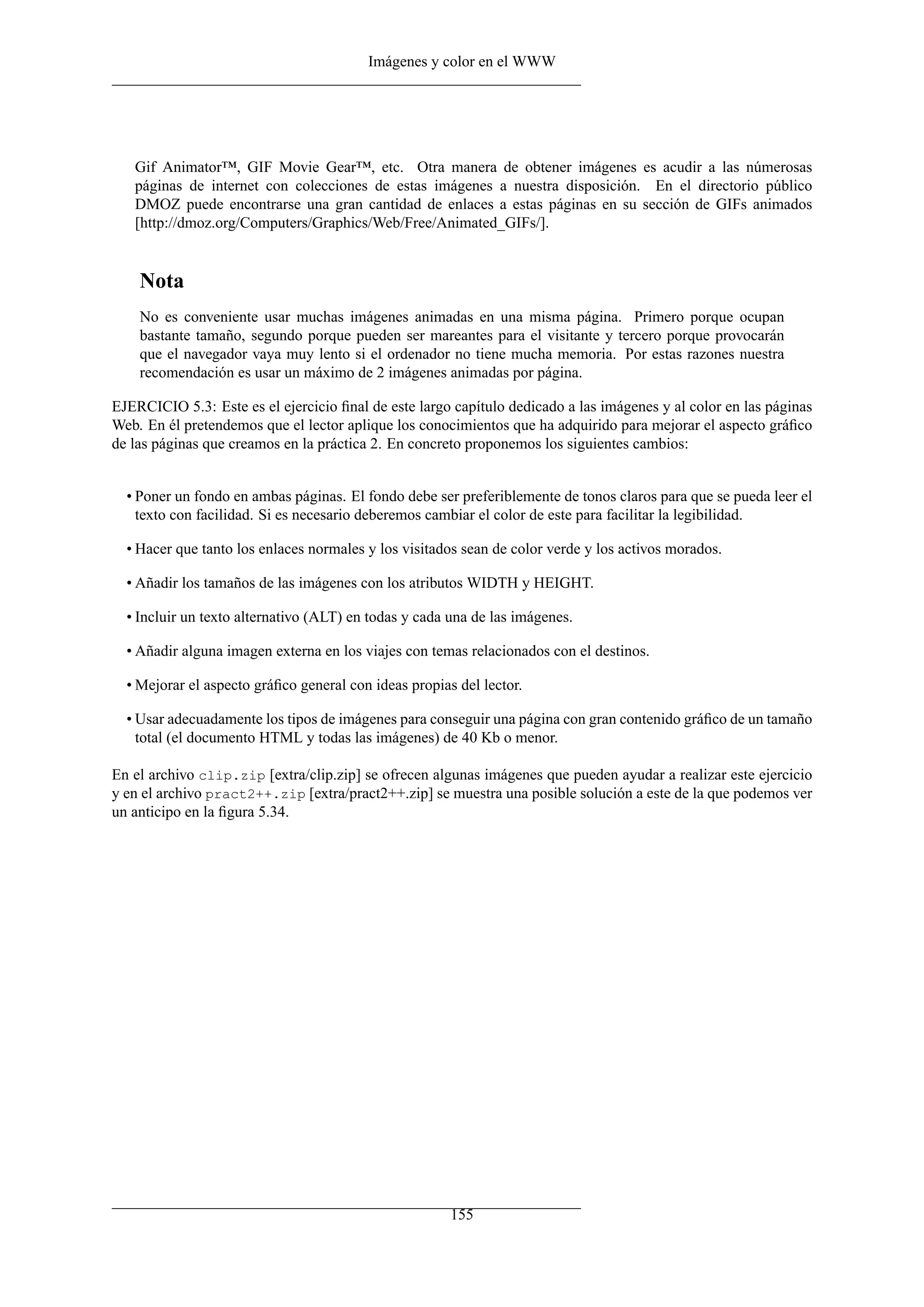 Imágenes y color en el WWW




   Gif Animator™, GIF Movie Gear™, etc. Otra manera de obtener imágenes es acudir a las númerosas
   páginas de internet con colecciones de estas imágenes a nuestra disposición. En el directorio público
   DMOZ puede encontrarse una gran cantidad de enlaces a estas páginas en su sección de GIFs animados
   [http://dmoz.org/Computers/Graphics/Web/Free/Animated_GIFs/].


    Nota
    No es conveniente usar muchas imágenes animadas en una misma página. Primero porque ocupan
    bastante tamaño, segundo porque pueden ser mareantes para el visitante y tercero porque provocarán
    que el navegador vaya muy lento si el ordenador no tiene mucha memoria. Por estas razones nuestra
    recomendación es usar un máximo de 2 imágenes animadas por página.

EJERCICIO 5.3: Este es el ejercicio ﬁnal de este largo capítulo dedicado a las imágenes y al color en las páginas
Web. En él pretendemos que el lector aplique los conocimientos que ha adquirido para mejorar el aspecto gráﬁco
de las páginas que creamos en la práctica 2. En concreto proponemos los siguientes cambios:


  • Poner un fondo en ambas páginas. El fondo debe ser preferiblemente de tonos claros para que se pueda leer el
    texto con facilidad. Si es necesario deberemos cambiar el color de este para facilitar la legibilidad.

  • Hacer que tanto los enlaces normales y los visitados sean de color verde y los activos morados.

  • Añadir los tamaños de las imágenes con los atributos WIDTH y HEIGHT.

  • Incluir un texto alternativo (ALT) en todas y cada una de las imágenes.

  • Añadir alguna imagen externa en los viajes con temas relacionados con el destinos.

  • Mejorar el aspecto gráﬁco general con ideas propias del lector.

  • Usar adecuadamente los tipos de imágenes para conseguir una página con gran contenido gráﬁco de un tamaño
    total (el documento HTML y todas las imágenes) de 40 Kb o menor.

En el archivo clip.zip [extra/clip.zip] se ofrecen algunas imágenes que pueden ayudar a realizar este ejercicio
y en el archivo pract2++.zip [extra/pract2++.zip] se muestra una posible solución a este de la que podemos ver
un anticipo en la ﬁgura 5.34.




                                                       155
 