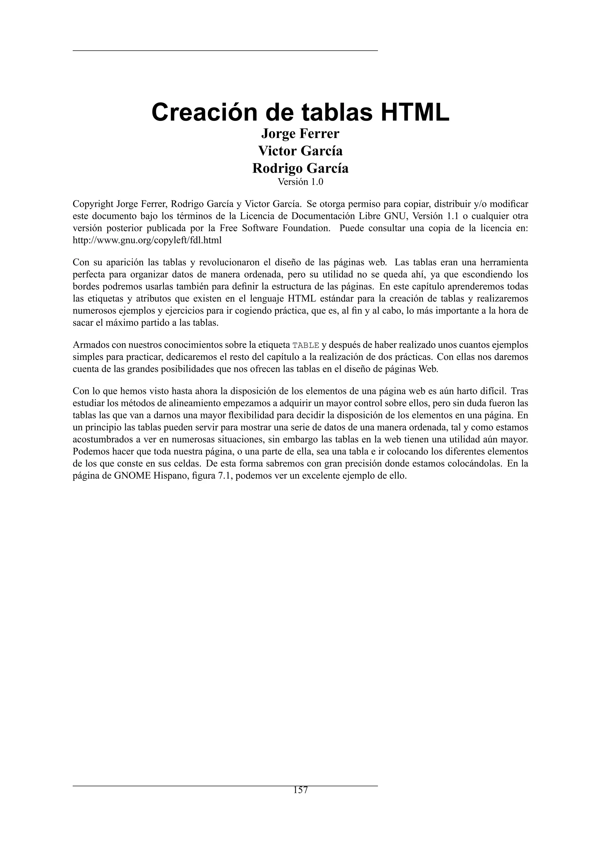 Creación de tablas HTML
                                             Jorge Ferrer
                                             Victor García
                                            Rodrigo García
                                                   Versión 1.0

Copyright Jorge Ferrer, Rodrigo García y Victor García. Se otorga permiso para copiar, distribuir y/o modiﬁcar
este documento bajo los términos de la Licencia de Documentación Libre GNU, Versión 1.1 o cualquier otra
versión posterior publicada por la Free Software Foundation. Puede consultar una copia de la licencia en:
http://www.gnu.org/copyleft/fdl.html

Con su aparición las tablas y revolucionaron el diseño de las páginas web. Las tablas eran una herramienta
perfecta para organizar datos de manera ordenada, pero su utilidad no se queda ahí, ya que escondiendo los
bordes podremos usarlas también para deﬁnir la estructura de las páginas. En este capítulo aprenderemos todas
las etiquetas y atributos que existen en el lenguaje HTML estándar para la creación de tablas y realizaremos
numerosos ejemplos y ejercicios para ir cogiendo práctica, que es, al ﬁn y al cabo, lo más importante a la hora de
sacar el máximo partido a las tablas.

Armados con nuestros conocimientos sobre la etiqueta TABLE y después de haber realizado unos cuantos ejemplos
simples para practicar, dedicaremos el resto del capítulo a la realización de dos prácticas. Con ellas nos daremos
cuenta de las grandes posibilidades que nos ofrecen las tablas en el diseño de páginas Web.

Con lo que hemos visto hasta ahora la disposición de los elementos de una página web es aún harto difícil. Tras
estudiar los métodos de alineamiento empezamos a adquirir un mayor control sobre ellos, pero sin duda fueron las
tablas las que van a darnos una mayor ﬂexibilidad para decidir la disposición de los elementos en una página. En
un principio las tablas pueden servir para mostrar una serie de datos de una manera ordenada, tal y como estamos
acostumbrados a ver en numerosas situaciones, sin embargo las tablas en la web tienen una utilidad aún mayor.
Podemos hacer que toda nuestra página, o una parte de ella, sea una tabla e ir colocando los diferentes elementos
de los que conste en sus celdas. De esta forma sabremos con gran precisión donde estamos colocándolas. En la
página de GNOME Hispano, ﬁgura 7.1, podemos ver un excelente ejemplo de ello.




                                                       157
 