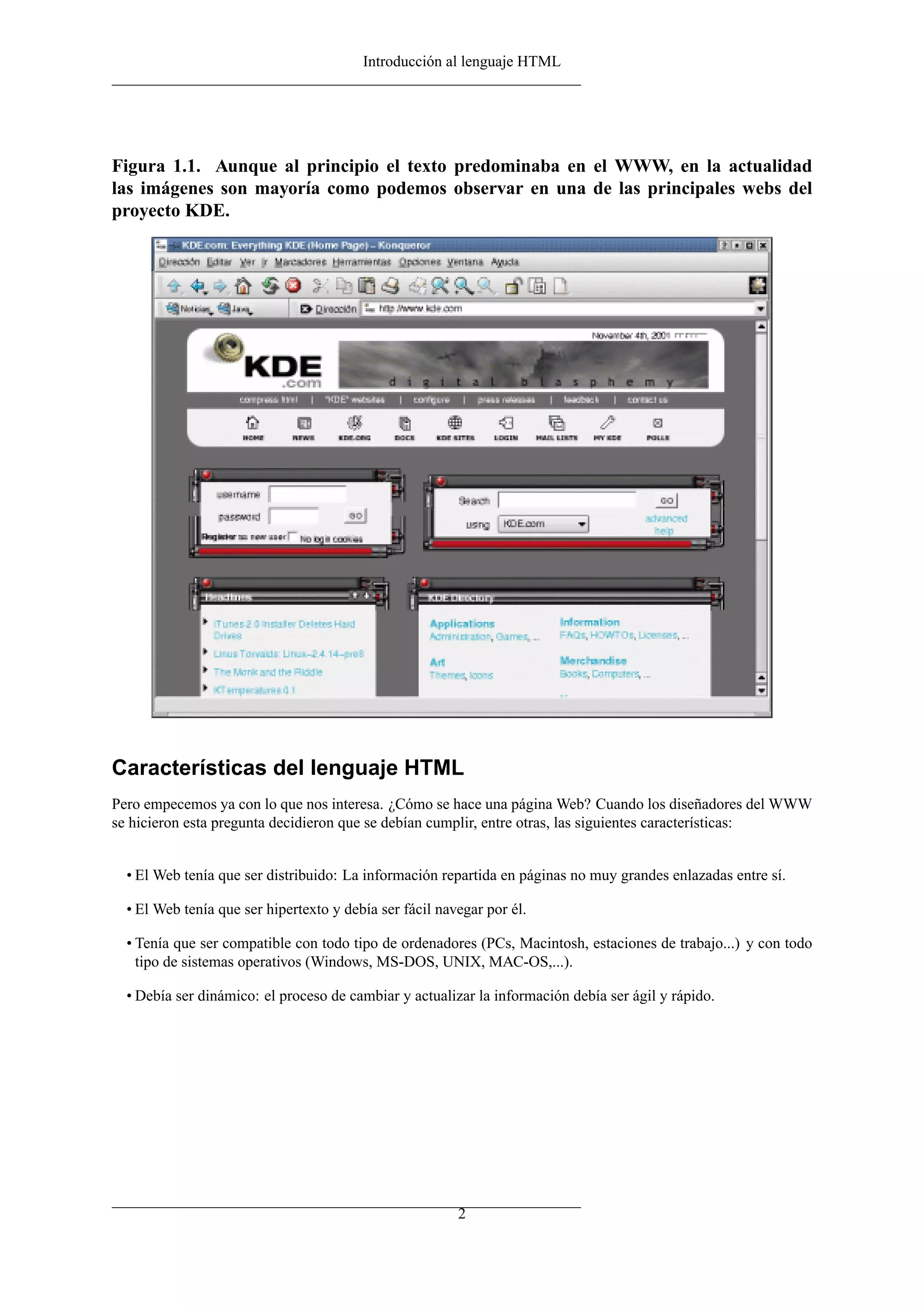 Introducción al lenguaje HTML




Figura 1.1. Aunque al principio el texto predominaba en el WWW, en la actualidad
las imágenes son mayoría como podemos observar en una de las principales webs del
proyecto KDE.




Características del lenguaje HTML
Pero empecemos ya con lo que nos interesa. ¿Cómo se hace una página Web? Cuando los diseñadores del WWW
se hicieron esta pregunta decidieron que se debían cumplir, entre otras, las siguientes características:


  • El Web tenía que ser distribuido: La información repartida en páginas no muy grandes enlazadas entre sí.

  • El Web tenía que ser hipertexto y debía ser fácil navegar por él.

  • Tenía que ser compatible con todo tipo de ordenadores (PCs, Macintosh, estaciones de trabajo...) y con todo
    tipo de sistemas operativos (Windows, MS-DOS, UNIX, MAC-OS,...).

  • Debía ser dinámico: el proceso de cambiar y actualizar la información debía ser ágil y rápido.




                                                         2
 