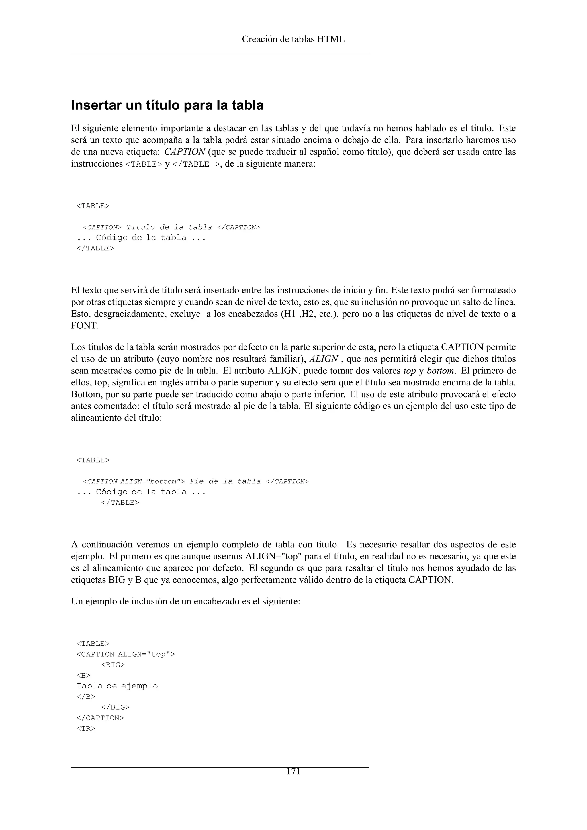 Creación de tablas HTML




Insertar un título para la tabla
El siguiente elemento importante a destacar en las tablas y del que todavía no hemos hablado es el título. Este
será un texto que acompaña a la tabla podrá estar situado encima o debajo de ella. Para insertarlo haremos uso
de una nueva etiqueta: CAPTION (que se puede traducir al español como título), que deberá ser usada entre las
instrucciones <TABLE> y </TABLE >, de la siguiente manera:



 <TABLE>

   <CAPTION> Titulo de la tabla </CAPTION>
 ... Código de la tabla ...
 </TABLE>




El texto que servirá de título será insertado entre las instrucciones de inicio y ﬁn. Este texto podrá ser formateado
por otras etiquetas siempre y cuando sean de nivel de texto, esto es, que su inclusión no provoque un salto de línea.
Esto, desgraciadamente, excluye a los encabezados (H1 ,H2, etc.), pero no a las etiquetas de nivel de texto o a
FONT.

Los títulos de la tabla serán mostrados por defecto en la parte superior de esta, pero la etiqueta CAPTION permite
el uso de un atributo (cuyo nombre nos resultará familiar), ALIGN , que nos permitirá elegir que dichos títulos
sean mostrados como pie de la tabla. El atributo ALIGN, puede tomar dos valores top y bottom. El primero de
ellos, top, signiﬁca en inglés arriba o parte superior y su efecto será que el título sea mostrado encima de la tabla.
Bottom, por su parte puede ser traducido como abajo o parte inferior. El uso de este atributo provocará el efecto
antes comentado: el título será mostrado al pie de la tabla. El siguiente código es un ejemplo del uso este tipo de
alineamiento del título:



 <TABLE>

   <CAPTION ALIGN="bottom"> Pie de la tabla </CAPTION>
 ... Código de la tabla ...
        </TABLE>




A continuación veremos un ejemplo completo de tabla con título. Es necesario resaltar dos aspectos de este
ejemplo. El primero es que aunque usemos ALIGN="top" para el título, en realidad no es necesario, ya que este
es el alineamiento que aparece por defecto. El segundo es que para resaltar el título nos hemos ayudado de las
etiquetas BIG y B que ya conocemos, algo perfectamente válido dentro de la etiqueta CAPTION.

Un ejemplo de inclusión de un encabezado es el siguiente:



 <TABLE>
 <CAPTION ALIGN="top">
      <BIG>
 <B>
 Tabla de ejemplo
 </B>
      </BIG>
 </CAPTION>
 <TR>




                                                         171
 