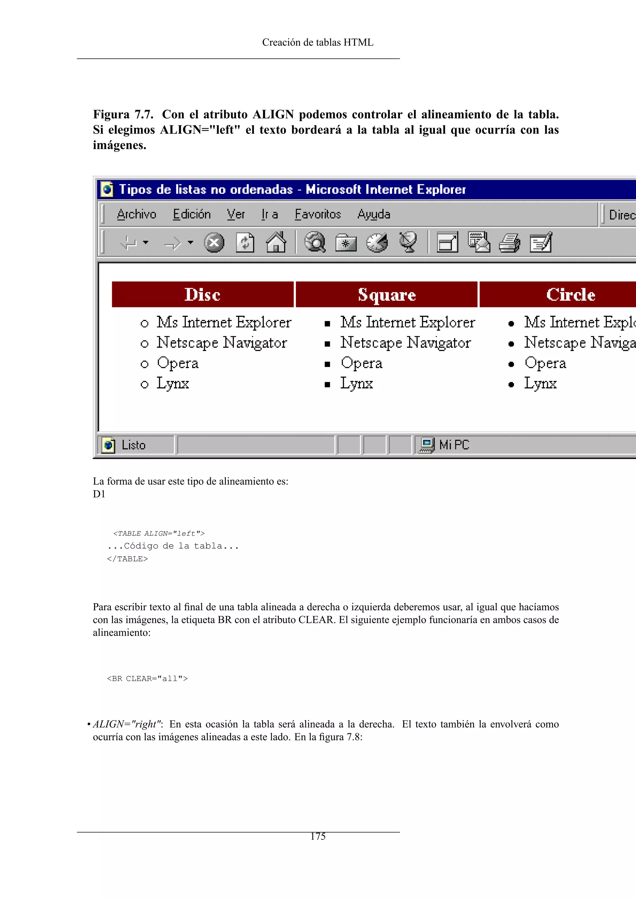 Creación de tablas HTML




 Figura 7.7. Con el atributo ALIGN podemos controlar el alineamiento de la tabla.
 Si elegimos ALIGN="left" el texto bordeará a la tabla al igual que ocurría con las
 imágenes.




 La forma de usar este tipo de alineamiento es:
 D1


     <TABLE ALIGN="left">
    ...Código de la tabla...
    </TABLE>




 Para escribir texto al ﬁnal de una tabla alineada a derecha o izquierda deberemos usar, al igual que hacíamos
 con las imágenes, la etiqueta BR con el atributo CLEAR. El siguiente ejemplo funcionaría en ambos casos de
 alineamiento:



    <BR CLEAR="all">




• ALIGN="right": En esta ocasión la tabla será alineada a la derecha. El texto también la envolverá como
  ocurría con las imágenes alineadas a este lado. En la ﬁgura 7.8:




                                                   175
 