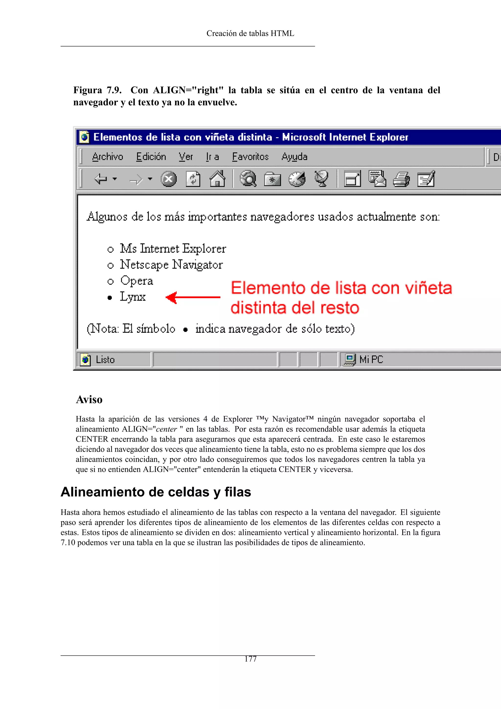 Creación de tablas HTML




   Figura 7.9. Con ALIGN="right" la tabla se sitúa en el centro de la ventana del
   navegador y el texto ya no la envuelve.




    Aviso
    Hasta la aparición de las versiones 4 de Explorer ™y Navigator™ ningún navegador soportaba el
    alineamiento ALIGN="center " en las tablas. Por esta razón es recomendable usar además la etiqueta
    CENTER encerrando la tabla para asegurarnos que esta aparecerá centrada. En este caso le estaremos
    diciendo al navegador dos veces que alineamiento tiene la tabla, esto no es problema siempre que los dos
    alineamientos coincidan, y por otro lado conseguiremos que todos los navegadores centren la tabla ya
    que si no entienden ALIGN="center" entenderán la etiqueta CENTER y viceversa.

Alineamiento de celdas y ﬁlas
Hasta ahora hemos estudiado el alineamiento de las tablas con respecto a la ventana del navegador. El siguiente
paso será aprender los diferentes tipos de alineamiento de los elementos de las diferentes celdas con respecto a
estas. Estos tipos de alineamiento se dividen en dos: alineamiento vertical y alineamiento horizontal. En la ﬁgura
7.10 podemos ver una tabla en la que se ilustran las posibilidades de tipos de alineamiento.




                                                       177
 