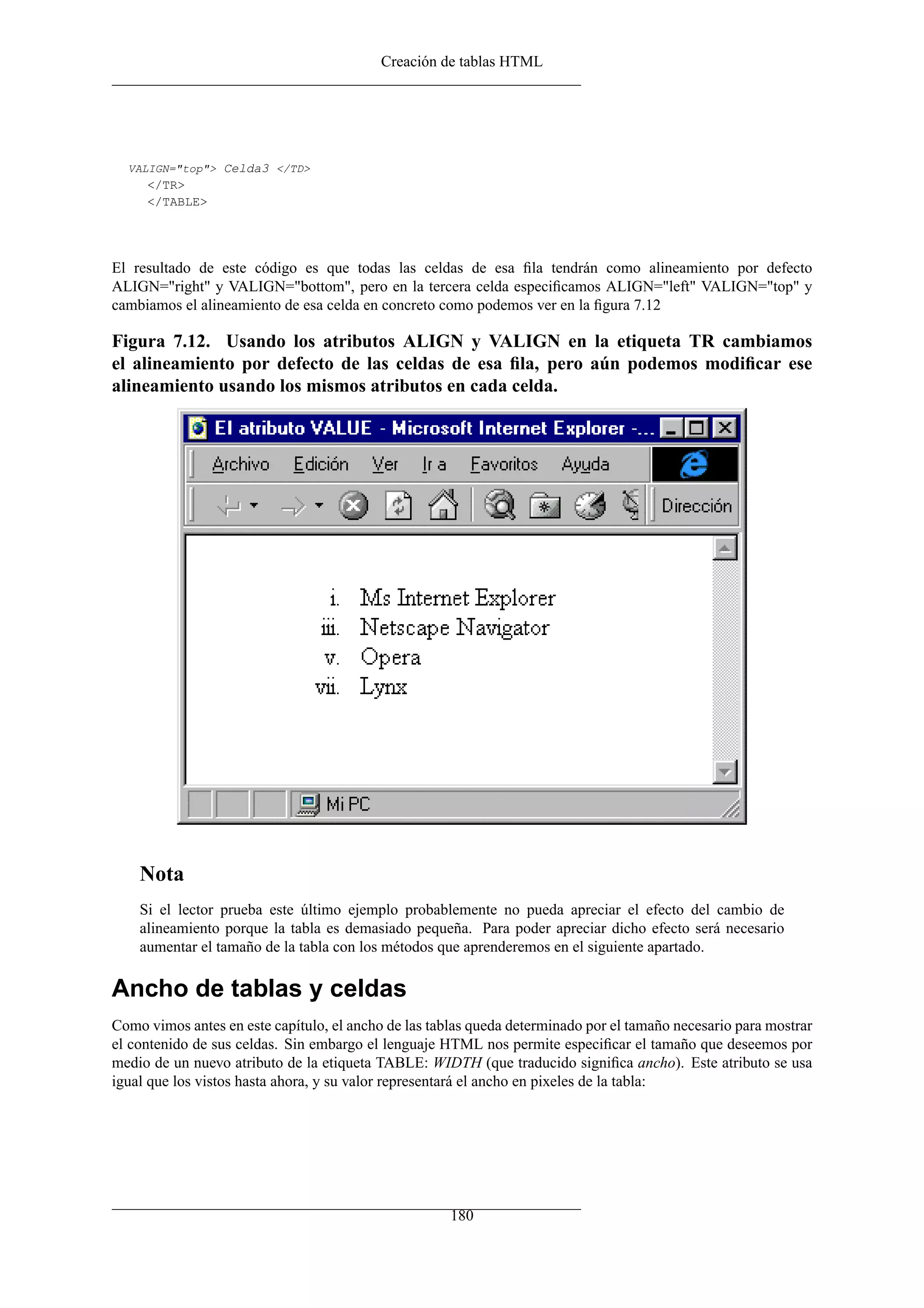 Creación de tablas HTML




  VALIGN="top"> Celda3 </TD>
     </TR>
     </TABLE>




El resultado de este código es que todas las celdas de esa ﬁla tendrán como alineamiento por defecto
ALIGN="right" y VALIGN="bottom", pero en la tercera celda especiﬁcamos ALIGN="left" VALIGN="top" y
cambiamos el alineamiento de esa celda en concreto como podemos ver en la ﬁgura 7.12

Figura 7.12. Usando los atributos ALIGN y VALIGN en la etiqueta TR cambiamos
el alineamiento por defecto de las celdas de esa ﬁla, pero aún podemos modiﬁcar ese
alineamiento usando los mismos atributos en cada celda.




    Nota
    Si el lector prueba este último ejemplo probablemente no pueda apreciar el efecto del cambio de
    alineamiento porque la tabla es demasiado pequeña. Para poder apreciar dicho efecto será necesario
    aumentar el tamaño de la tabla con los métodos que aprenderemos en el siguiente apartado.

Ancho de tablas y celdas
Como vimos antes en este capítulo, el ancho de las tablas queda determinado por el tamaño necesario para mostrar
el contenido de sus celdas. Sin embargo el lenguaje HTML nos permite especiﬁcar el tamaño que deseemos por
medio de un nuevo atributo de la etiqueta TABLE: WIDTH (que traducido signiﬁca ancho). Este atributo se usa
igual que los vistos hasta ahora, y su valor representará el ancho en pixeles de la tabla:




                                                      180
 