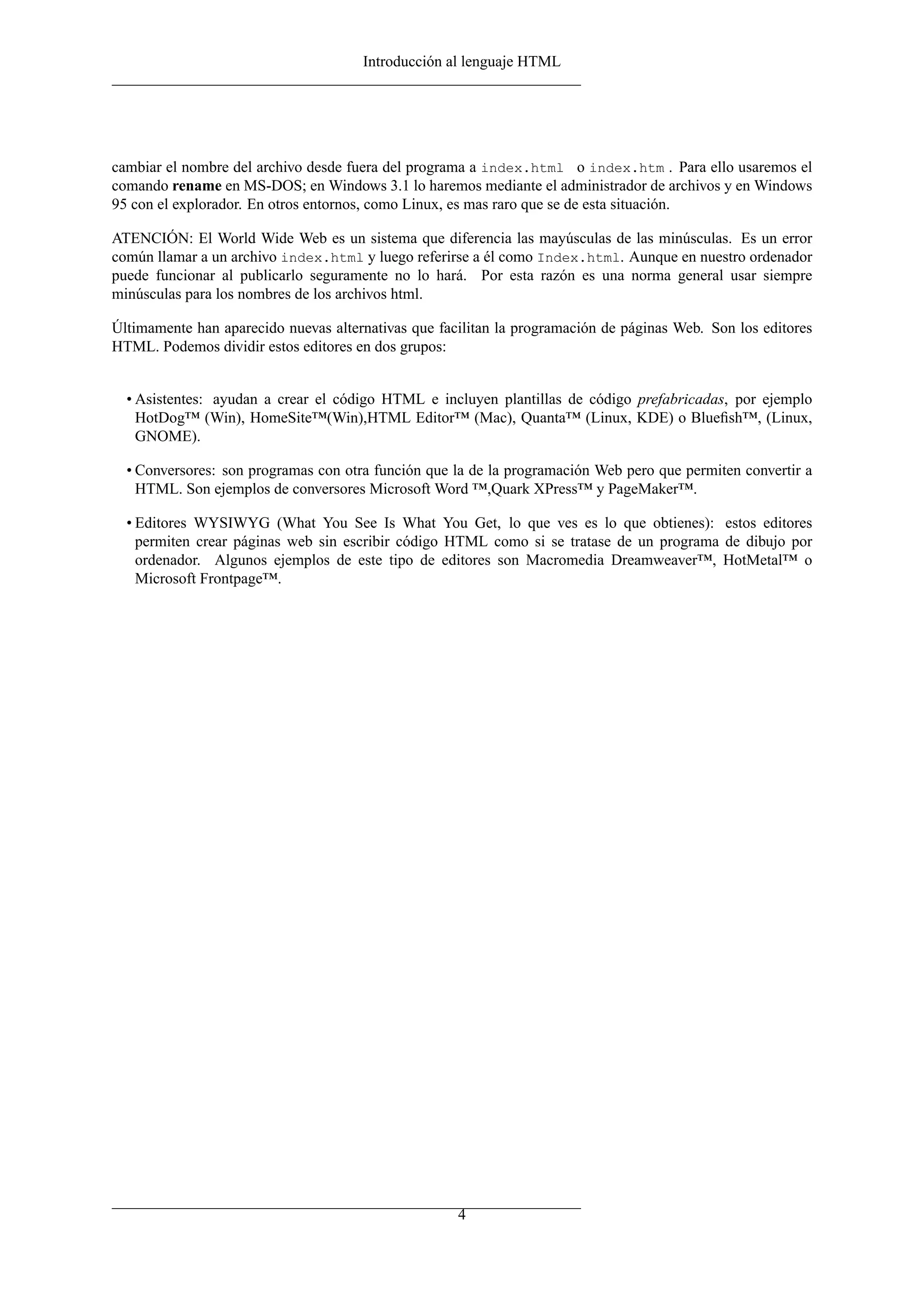 Introducción al lenguaje HTML




cambiar el nombre del archivo desde fuera del programa a index.html o index.htm . Para ello usaremos el
comando rename en MS-DOS; en Windows 3.1 lo haremos mediante el administrador de archivos y en Windows
95 con el explorador. En otros entornos, como Linux, es mas raro que se de esta situación.

ATENCIÓN: El World Wide Web es un sistema que diferencia las mayúsculas de las minúsculas. Es un error
común llamar a un archivo index.html y luego referirse a él como Index.html. Aunque en nuestro ordenador
puede funcionar al publicarlo seguramente no lo hará. Por esta razón es una norma general usar siempre
minúsculas para los nombres de los archivos html.

Últimamente han aparecido nuevas alternativas que facilitan la programación de páginas Web. Son los editores
HTML. Podemos dividir estos editores en dos grupos:


  • Asistentes: ayudan a crear el código HTML e incluyen plantillas de código prefabricadas, por ejemplo
    HotDog™ (Win), HomeSite™(Win),HTML Editor™ (Mac), Quanta™ (Linux, KDE) o Blueﬁsh™, (Linux,
    GNOME).

  • Conversores: son programas con otra función que la de la programación Web pero que permiten convertir a
    HTML. Son ejemplos de conversores Microsoft Word ™,Quark XPress™ y PageMaker™.

  • Editores WYSIWYG (What You See Is What You Get, lo que ves es lo que obtienes): estos editores
    permiten crear páginas web sin escribir código HTML como si se tratase de un programa de dibujo por
    ordenador. Algunos ejemplos de este tipo de editores son Macromedia Dreamweaver™, HotMetal™ o
    Microsoft Frontpage™.




                                                     4
 