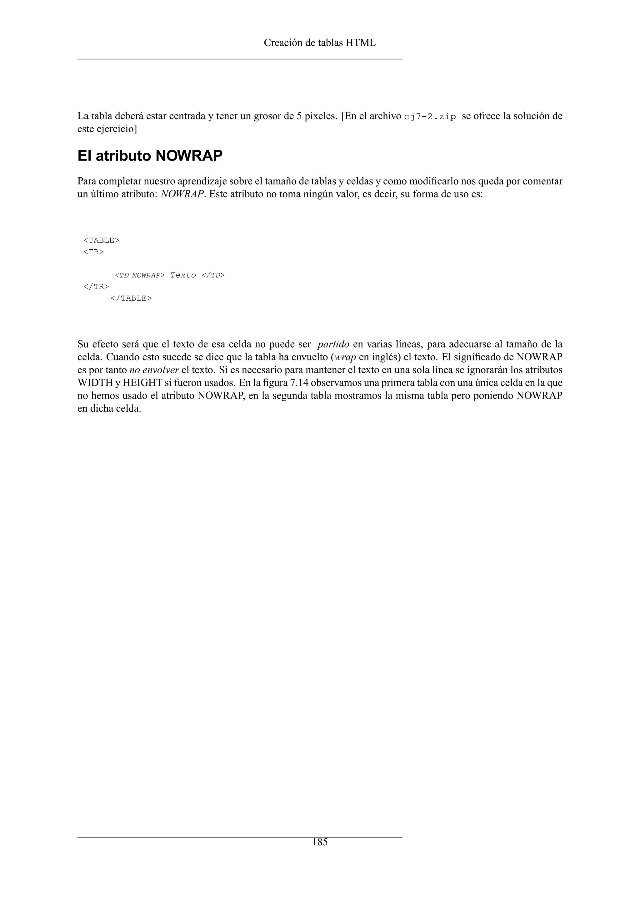 Creación de tablas HTML




La tabla deberá estar centrada y tener un grosor de 5 pixeles. [En el archivo ej7-2.zip se ofrece la solución de
este ejercicio]

El atributo NOWRAP
Para completar nuestro aprendizaje sobre el tamaño de tablas y celdas y como modiﬁcarlo nos queda por comentar
un último atributo: NOWRAP. Este atributo no toma ningún valor, es decir, su forma de uso es:



 <TABLE>
 <TR>

         <TD NOWRAP> Texto </TD>
 </TR>
         </TABLE>




Su efecto será que el texto de esa celda no puede ser partido en varias líneas, para adecuarse al tamaño de la
celda. Cuando esto sucede se dice que la tabla ha envuelto (wrap en inglés) el texto. El signiﬁcado de NOWRAP
es por tanto no envolver el texto. Si es necesario para mantener el texto en una sola línea se ignorarán los atributos
WIDTH y HEIGHT si fueron usados. En la ﬁgura 7.14 observamos una primera tabla con una única celda en la que
no hemos usado el atributo NOWRAP, en la segunda tabla mostramos la misma tabla pero poniendo NOWRAP
en dicha celda.




                                                         185
 