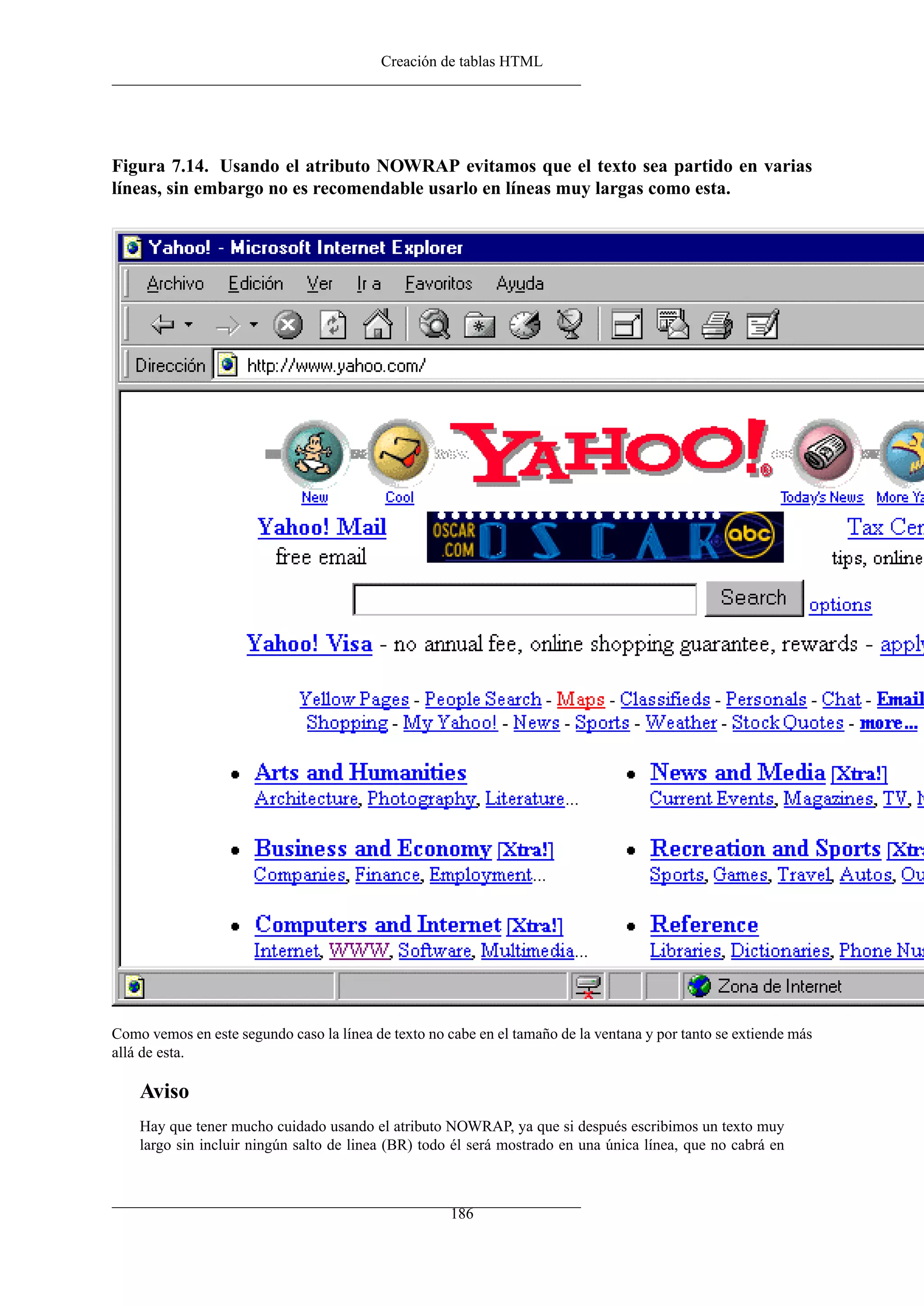 Creación de tablas HTML




Figura 7.14. Usando el atributo NOWRAP evitamos que el texto sea partido en varias
líneas, sin embargo no es recomendable usarlo en líneas muy largas como esta.




Como vemos en este segundo caso la línea de texto no cabe en el tamaño de la ventana y por tanto se extiende más
allá de esta.

    Aviso
    Hay que tener mucho cuidado usando el atributo NOWRAP, ya que si después escribimos un texto muy
    largo sin incluir ningún salto de linea (BR) todo él será mostrado en una única línea, que no cabrá en



                                                      186
 