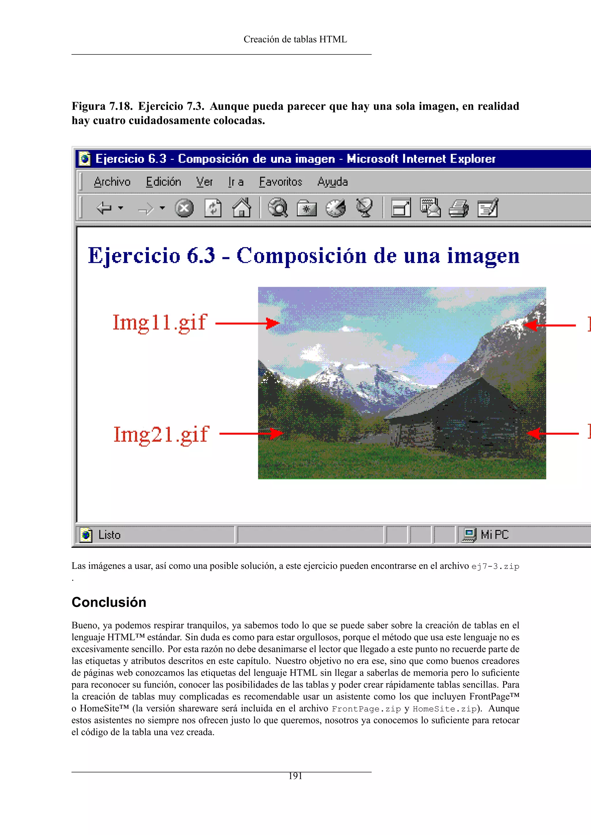Creación de tablas HTML




Figura 7.18. Ejercicio 7.3. Aunque pueda parecer que hay una sola imagen, en realidad
hay cuatro cuidadosamente colocadas.




Las imágenes a usar, así como una posible solución, a este ejercicio pueden encontrarse en el archivo ej7-3.zip
.

Conclusión
Bueno, ya podemos respirar tranquilos, ya sabemos todo lo que se puede saber sobre la creación de tablas en el
lenguaje HTML™ estándar. Sin duda es como para estar orgullosos, porque el método que usa este lenguaje no es
excesivamente sencillo. Por esta razón no debe desanimarse el lector que llegado a este punto no recuerde parte de
las etiquetas y atributos descritos en este capítulo. Nuestro objetivo no era ese, sino que como buenos creadores
de páginas web conozcamos las etiquetas del lenguaje HTML sin llegar a saberlas de memoria pero lo suﬁciente
para reconocer su función, conocer las posibilidades de las tablas y poder crear rápidamente tablas sencillas. Para
la creación de tablas muy complicadas es recomendable usar un asistente como los que incluyen FrontPage™
o HomeSite™ (la versión shareware será incluida en el archivo FrontPage.zip y HomeSite.zip). Aunque
estos asistentes no siempre nos ofrecen justo lo que queremos, nosotros ya conocemos lo suﬁciente para retocar
el código de la tabla una vez creada.



                                                       191
 
