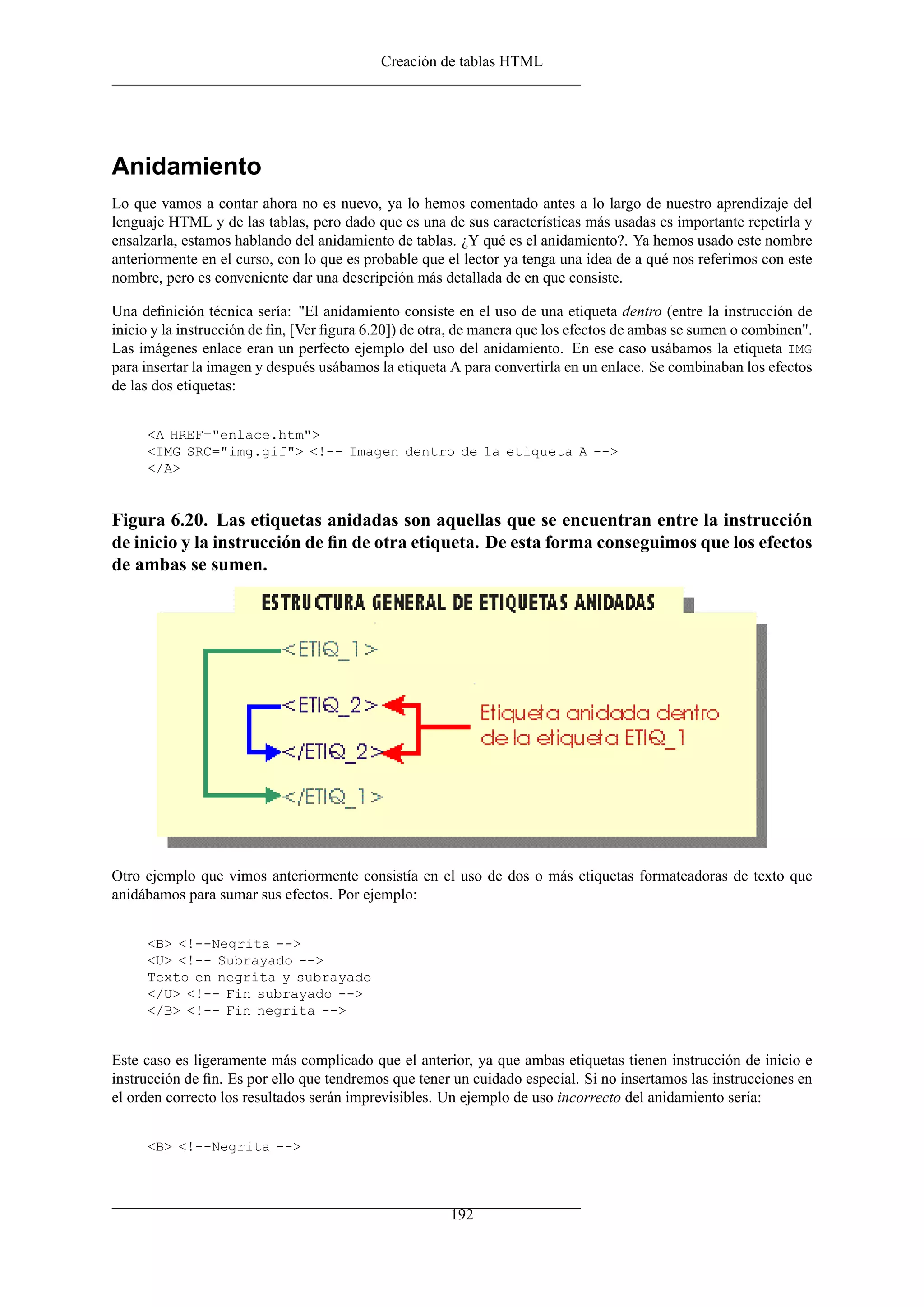 Creación de tablas HTML




Anidamiento
Lo que vamos a contar ahora no es nuevo, ya lo hemos comentado antes a lo largo de nuestro aprendizaje del
lenguaje HTML y de las tablas, pero dado que es una de sus características más usadas es importante repetirla y
ensalzarla, estamos hablando del anidamiento de tablas. ¿Y qué es el anidamiento?. Ya hemos usado este nombre
anteriormente en el curso, con lo que es probable que el lector ya tenga una idea de a qué nos referimos con este
nombre, pero es conveniente dar una descripción más detallada de en que consiste.

Una deﬁnición técnica sería: "El anidamiento consiste en el uso de una etiqueta dentro (entre la instrucción de
inicio y la instrucción de ﬁn, [Ver ﬁgura 6.20]) de otra, de manera que los efectos de ambas se sumen o combinen".
Las imágenes enlace eran un perfecto ejemplo del uso del anidamiento. En ese caso usábamos la etiqueta IMG
para insertar la imagen y después usábamos la etiqueta A para convertirla en un enlace. Se combinaban los efectos
de las dos etiquetas:


     <A HREF="enlace.htm">
     <IMG SRC="img.gif"> <!-- Imagen dentro de la etiqueta A -->
     </A>


Figura 6.20. Las etiquetas anidadas son aquellas que se encuentran entre la instrucción
de inicio y la instrucción de ﬁn de otra etiqueta. De esta forma conseguimos que los efectos
de ambas se sumen.




Otro ejemplo que vimos anteriormente consistía en el uso de dos o más etiquetas formateadoras de texto que
anidábamos para sumar sus efectos. Por ejemplo:


     <B> <!--Negrita -->
     <U> <!-- Subrayado -->
     Texto en negrita y subrayado
     </U> <!-- Fin subrayado -->
     </B> <!-- Fin negrita -->


Este caso es ligeramente más complicado que el anterior, ya que ambas etiquetas tienen instrucción de inicio e
instrucción de ﬁn. Es por ello que tendremos que tener un cuidado especial. Si no insertamos las instrucciones en
el orden correcto los resultados serán imprevisibles. Un ejemplo de uso incorrecto del anidamiento sería:


     <B> <!--Negrita -->



                                                       192
 