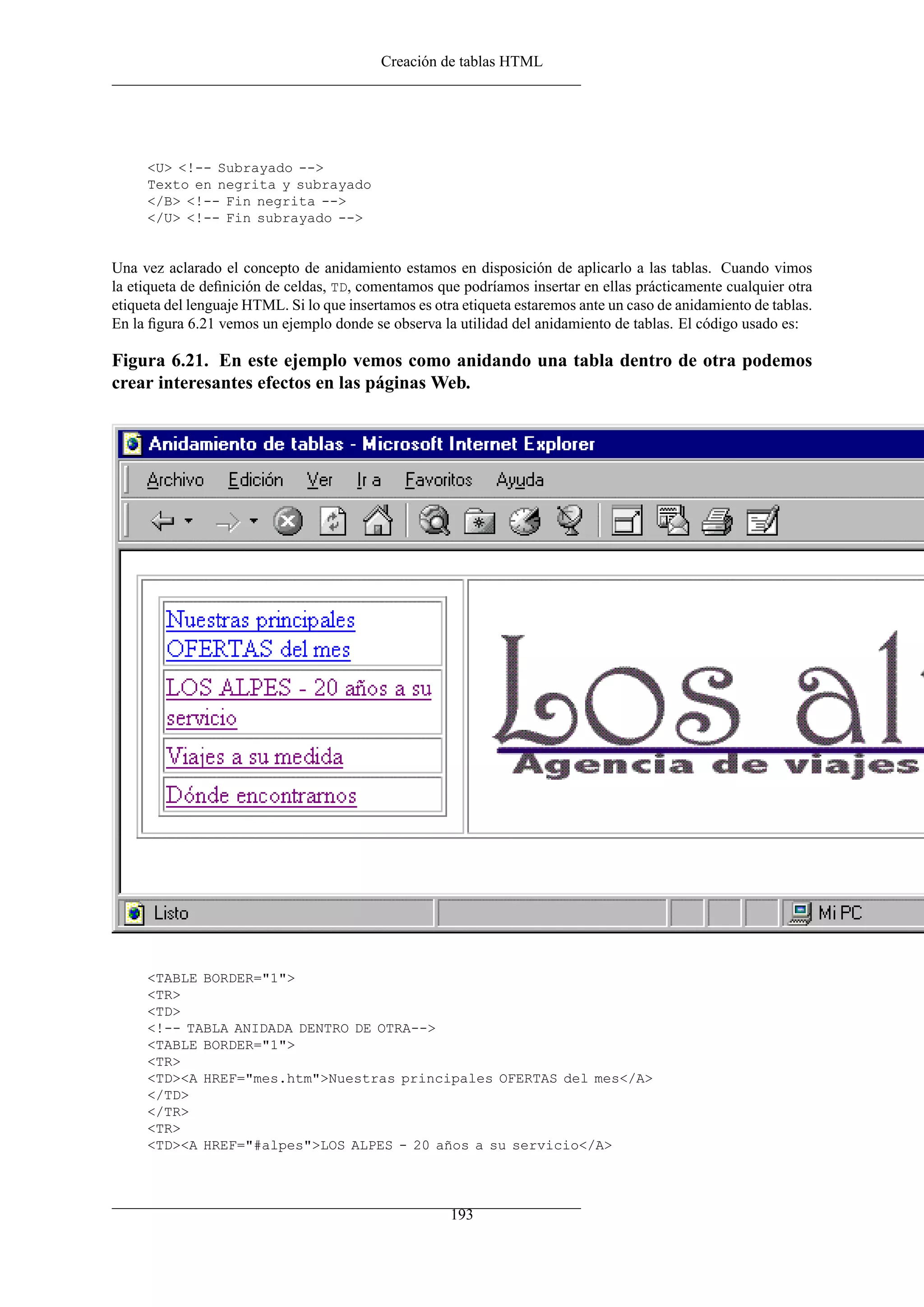 Creación de tablas HTML




     <U> <!-- Subrayado -->
     Texto en negrita y subrayado
     </B> <!-- Fin negrita -->
     </U> <!-- Fin subrayado -->


Una vez aclarado el concepto de anidamiento estamos en disposición de aplicarlo a las tablas. Cuando vimos
la etiqueta de deﬁnición de celdas, TD, comentamos que podríamos insertar en ellas prácticamente cualquier otra
etiqueta del lenguaje HTML. Si lo que insertamos es otra etiqueta estaremos ante un caso de anidamiento de tablas.
En la ﬁgura 6.21 vemos un ejemplo donde se observa la utilidad del anidamiento de tablas. El código usado es:

Figura 6.21. En este ejemplo vemos como anidando una tabla dentro de otra podemos
crear interesantes efectos en las páginas Web.




     <TABLE BORDER="1">
     <TR>
     <TD>
     <!-- TABLA ANIDADA DENTRO DE OTRA-->
     <TABLE BORDER="1">
     <TR>
     <TD><A HREF="mes.htm">Nuestras principales OFERTAS del mes</A>
     </TD>
     </TR>
     <TR>
     <TD><A HREF="#alpes">LOS ALPES - 20 años a su servicio</A>




                                                       193
 