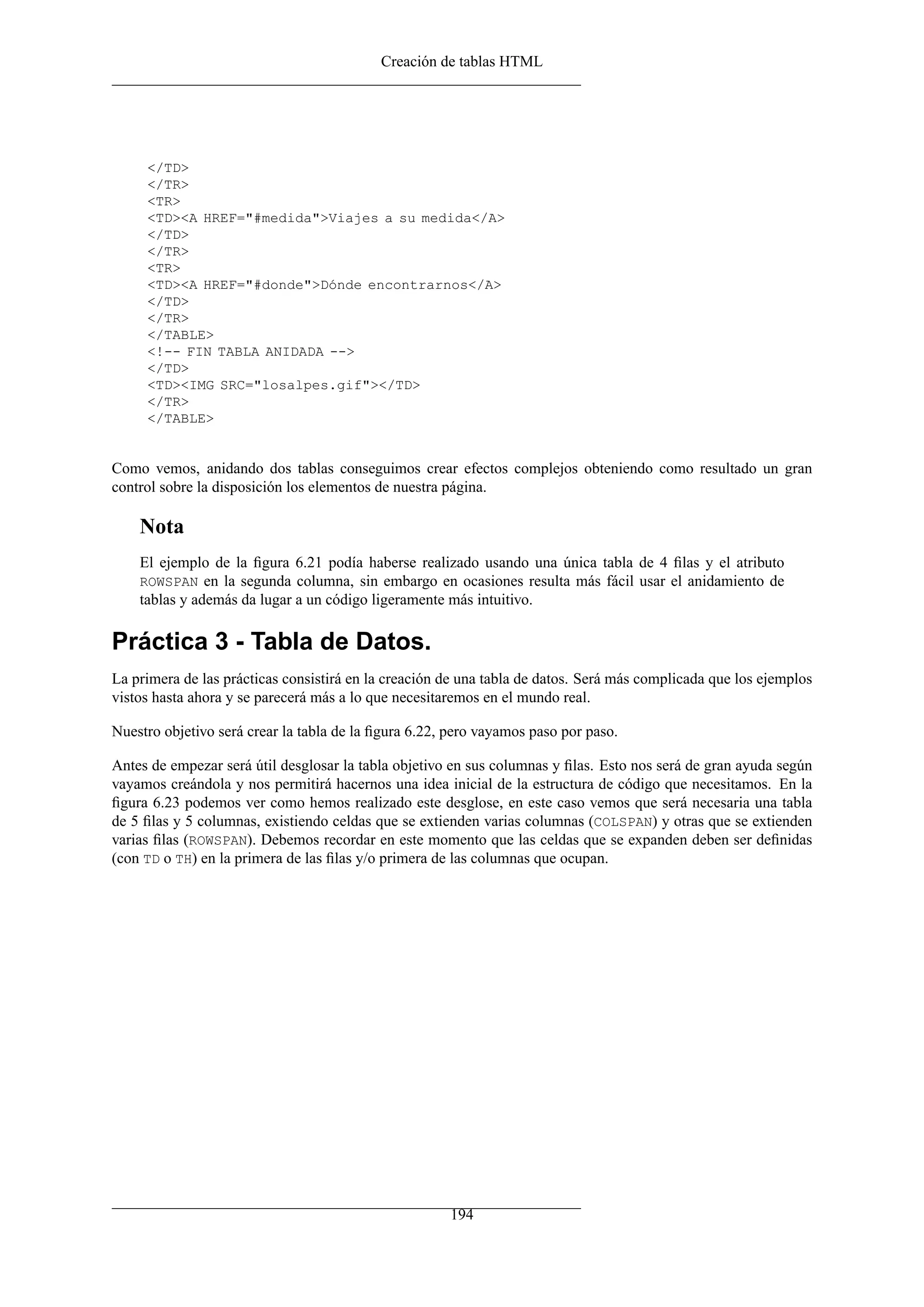 Creación de tablas HTML




     </TD>
     </TR>
     <TR>
     <TD><A HREF="#medida">Viajes a su medida</A>
     </TD>
     </TR>
     <TR>
     <TD><A HREF="#donde">Dónde encontrarnos</A>
     </TD>
     </TR>
     </TABLE>
     <!-- FIN TABLA ANIDADA -->
     </TD>
     <TD><IMG SRC="losalpes.gif"></TD>
     </TR>
     </TABLE>


Como vemos, anidando dos tablas conseguimos crear efectos complejos obteniendo como resultado un gran
control sobre la disposición los elementos de nuestra página.

    Nota
    El ejemplo de la ﬁgura 6.21 podía haberse realizado usando una única tabla de 4 ﬁlas y el atributo
    ROWSPAN en la segunda columna, sin embargo en ocasiones resulta más fácil usar el anidamiento de
    tablas y además da lugar a un código ligeramente más intuitivo.

Práctica 3 - Tabla de Datos.
La primera de las prácticas consistirá en la creación de una tabla de datos. Será más complicada que los ejemplos
vistos hasta ahora y se parecerá más a lo que necesitaremos en el mundo real.

Nuestro objetivo será crear la tabla de la ﬁgura 6.22, pero vayamos paso por paso.

Antes de empezar será útil desglosar la tabla objetivo en sus columnas y ﬁlas. Esto nos será de gran ayuda según
vayamos creándola y nos permitirá hacernos una idea inicial de la estructura de código que necesitamos. En la
ﬁgura 6.23 podemos ver como hemos realizado este desglose, en este caso vemos que será necesaria una tabla
de 5 ﬁlas y 5 columnas, existiendo celdas que se extienden varias columnas (COLSPAN) y otras que se extienden
varias ﬁlas (ROWSPAN). Debemos recordar en este momento que las celdas que se expanden deben ser deﬁnidas
(con TD o TH) en la primera de las ﬁlas y/o primera de las columnas que ocupan.




                                                      194
 