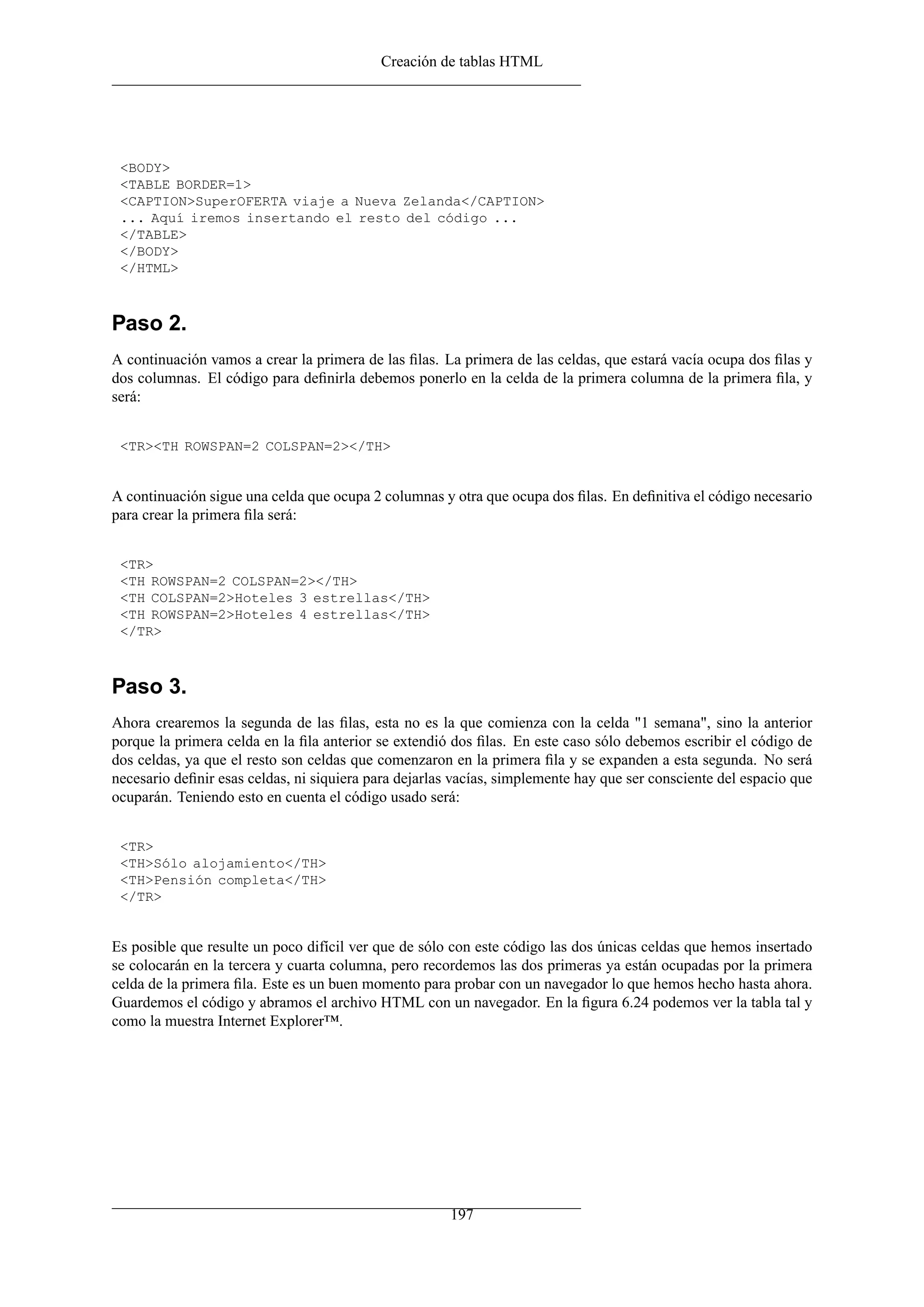 Creación de tablas HTML




 <BODY>
 <TABLE BORDER=1>
 <CAPTION>SuperOFERTA viaje a Nueva Zelanda</CAPTION>
 ... Aquí iremos insertando el resto del código ...
 </TABLE>
 </BODY>
 </HTML>



Paso 2.
A continuación vamos a crear la primera de las ﬁlas. La primera de las celdas, que estará vacía ocupa dos ﬁlas y
dos columnas. El código para deﬁnirla debemos ponerlo en la celda de la primera columna de la primera ﬁla, y
será:


 <TR><TH ROWSPAN=2 COLSPAN=2></TH>


A continuación sigue una celda que ocupa 2 columnas y otra que ocupa dos ﬁlas. En deﬁnitiva el código necesario
para crear la primera ﬁla será:


 <TR>
 <TH ROWSPAN=2 COLSPAN=2></TH>
 <TH COLSPAN=2>Hoteles 3 estrellas</TH>
 <TH ROWSPAN=2>Hoteles 4 estrellas</TH>
 </TR>



Paso 3.
Ahora crearemos la segunda de las ﬁlas, esta no es la que comienza con la celda "1 semana", sino la anterior
porque la primera celda en la ﬁla anterior se extendió dos ﬁlas. En este caso sólo debemos escribir el código de
dos celdas, ya que el resto son celdas que comenzaron en la primera ﬁla y se expanden a esta segunda. No será
necesario deﬁnir esas celdas, ni siquiera para dejarlas vacías, simplemente hay que ser consciente del espacio que
ocuparán. Teniendo esto en cuenta el código usado será:


 <TR>
 <TH>Sólo alojamiento</TH>
 <TH>Pensión completa</TH>
 </TR>


Es posible que resulte un poco difícil ver que de sólo con este código las dos únicas celdas que hemos insertado
se colocarán en la tercera y cuarta columna, pero recordemos las dos primeras ya están ocupadas por la primera
celda de la primera ﬁla. Este es un buen momento para probar con un navegador lo que hemos hecho hasta ahora.
Guardemos el código y abramos el archivo HTML con un navegador. En la ﬁgura 6.24 podemos ver la tabla tal y
como la muestra Internet Explorer™.




                                                       197
 