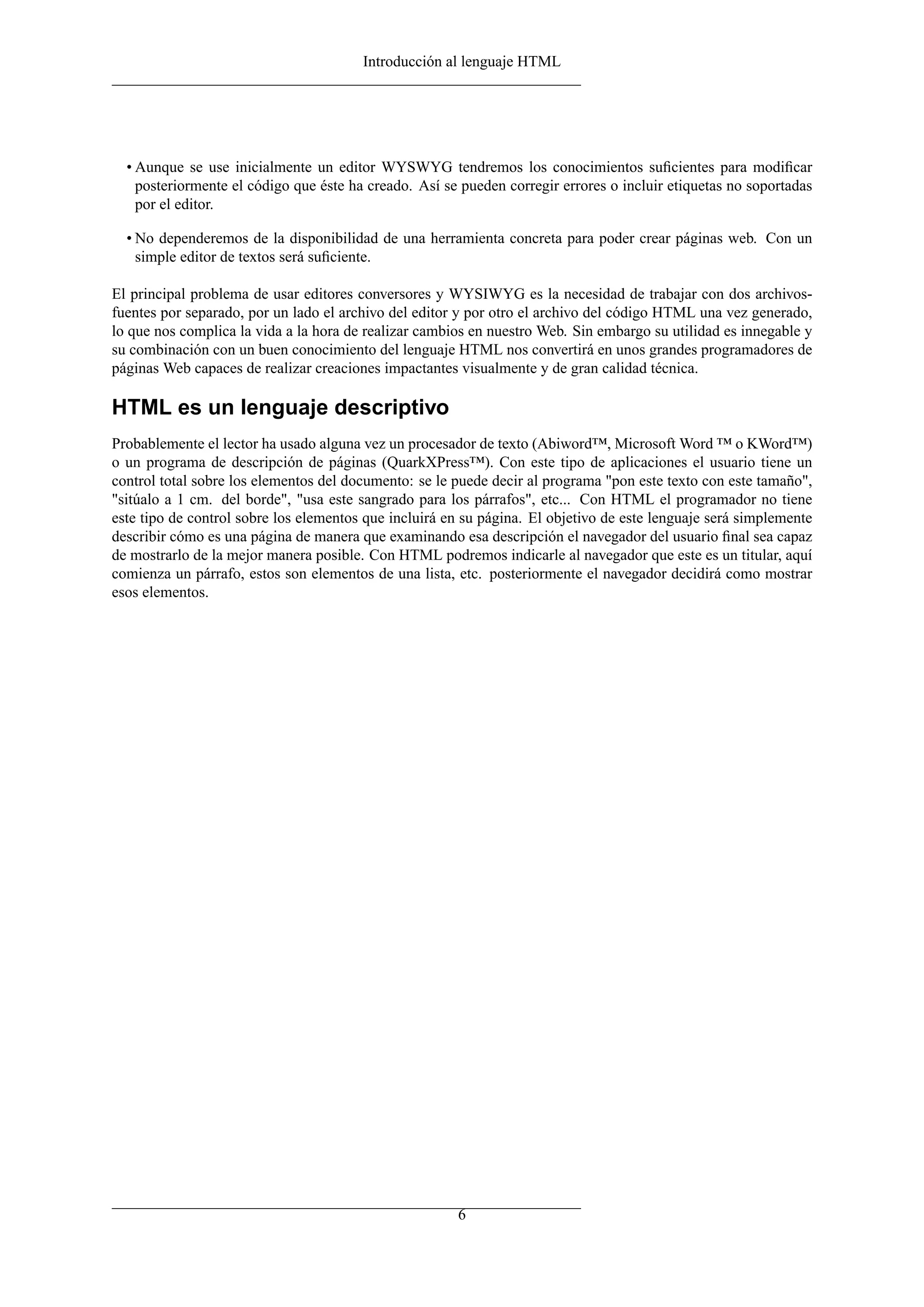 Introducción al lenguaje HTML




  • Aunque se use inicialmente un editor WYSWYG tendremos los conocimientos suﬁcientes para modiﬁcar
    posteriormente el código que éste ha creado. Así se pueden corregir errores o incluir etiquetas no soportadas
    por el editor.

  • No dependeremos de la disponibilidad de una herramienta concreta para poder crear páginas web. Con un
    simple editor de textos será suﬁciente.

El principal problema de usar editores conversores y WYSIWYG es la necesidad de trabajar con dos archivos-
fuentes por separado, por un lado el archivo del editor y por otro el archivo del código HTML una vez generado,
lo que nos complica la vida a la hora de realizar cambios en nuestro Web. Sin embargo su utilidad es innegable y
su combinación con un buen conocimiento del lenguaje HTML nos convertirá en unos grandes programadores de
páginas Web capaces de realizar creaciones impactantes visualmente y de gran calidad técnica.

HTML es un lenguaje descriptivo
Probablemente el lector ha usado alguna vez un procesador de texto (Abiword™, Microsoft Word ™ o KWord™)
o un programa de descripción de páginas (QuarkXPress™). Con este tipo de aplicaciones el usuario tiene un
control total sobre los elementos del documento: se le puede decir al programa "pon este texto con este tamaño",
"sitúalo a 1 cm. del borde", "usa este sangrado para los párrafos", etc... Con HTML el programador no tiene
este tipo de control sobre los elementos que incluirá en su página. El objetivo de este lenguaje será simplemente
describir cómo es una página de manera que examinando esa descripción el navegador del usuario ﬁnal sea capaz
de mostrarlo de la mejor manera posible. Con HTML podremos indicarle al navegador que este es un titular, aquí
comienza un párrafo, estos son elementos de una lista, etc. posteriormente el navegador decidirá como mostrar
esos elementos.




                                                       6
 