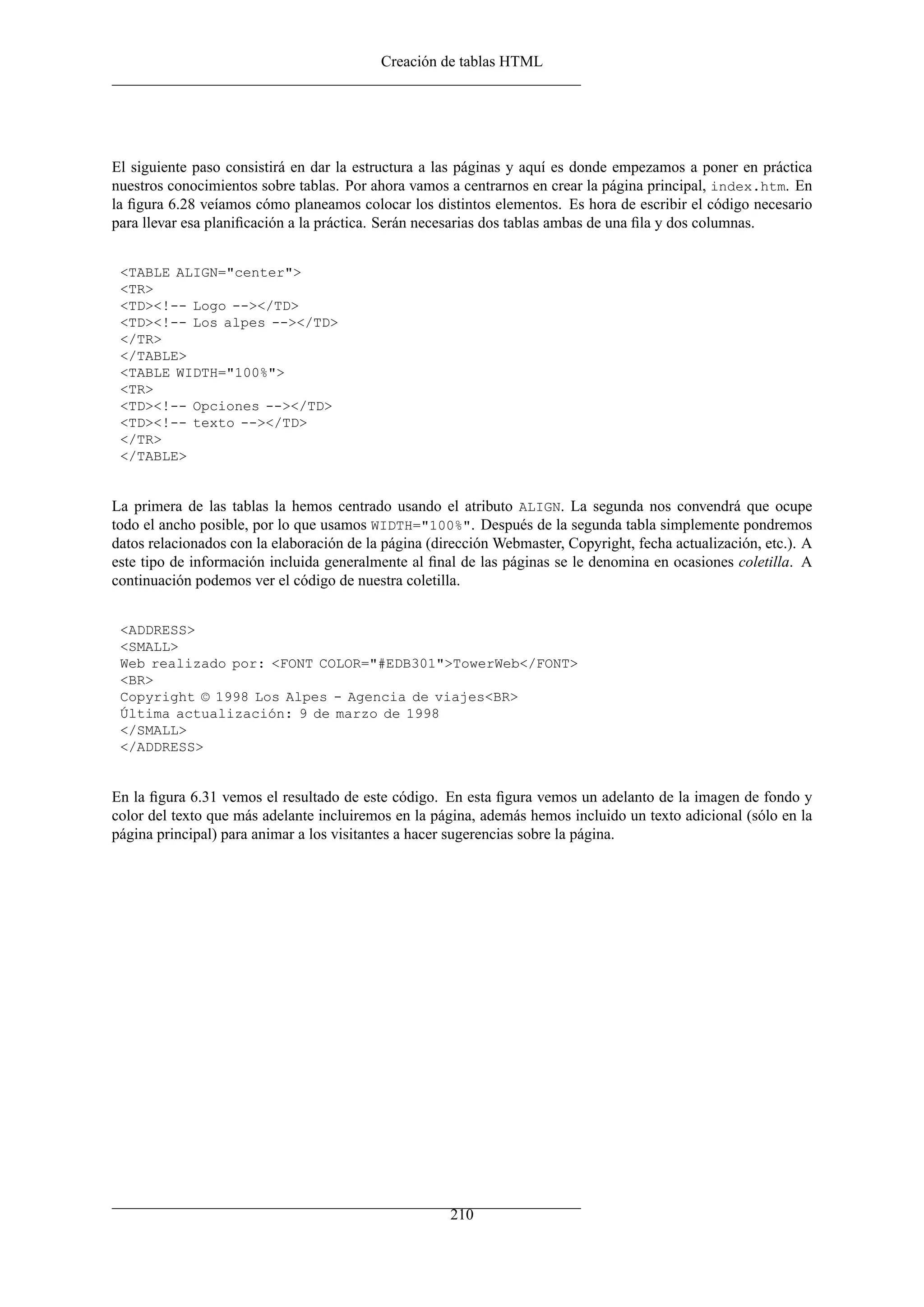 Creación de tablas HTML




El siguiente paso consistirá en dar la estructura a las páginas y aquí es donde empezamos a poner en práctica
nuestros conocimientos sobre tablas. Por ahora vamos a centrarnos en crear la página principal, index.htm. En
la ﬁgura 6.28 veíamos cómo planeamos colocar los distintos elementos. Es hora de escribir el código necesario
para llevar esa planiﬁcación a la práctica. Serán necesarias dos tablas ambas de una ﬁla y dos columnas.


 <TABLE ALIGN="center">
 <TR>
 <TD><!-- Logo --></TD>
 <TD><!-- Los alpes --></TD>
 </TR>
 </TABLE>
 <TABLE WIDTH="100%">
 <TR>
 <TD><!-- Opciones --></TD>
 <TD><!-- texto --></TD>
 </TR>
 </TABLE>


La primera de las tablas la hemos centrado usando el atributo ALIGN. La segunda nos convendrá que ocupe
todo el ancho posible, por lo que usamos WIDTH="100%". Después de la segunda tabla simplemente pondremos
datos relacionados con la elaboración de la página (dirección Webmaster, Copyright, fecha actualización, etc.). A
este tipo de información incluida generalmente al ﬁnal de las páginas se le denomina en ocasiones coletilla. A
continuación podemos ver el código de nuestra coletilla.


 <ADDRESS>
 <SMALL>
 Web realizado por: <FONT COLOR="#EDB301">TowerWeb</FONT>
 <BR>
 Copyright © 1998 Los Alpes - Agencia de viajes<BR>
 Última actualización: 9 de marzo de 1998
 </SMALL>
 </ADDRESS>


En la ﬁgura 6.31 vemos el resultado de este código. En esta ﬁgura vemos un adelanto de la imagen de fondo y
color del texto que más adelante incluiremos en la página, además hemos incluido un texto adicional (sólo en la
página principal) para animar a los visitantes a hacer sugerencias sobre la página.




                                                      210
 