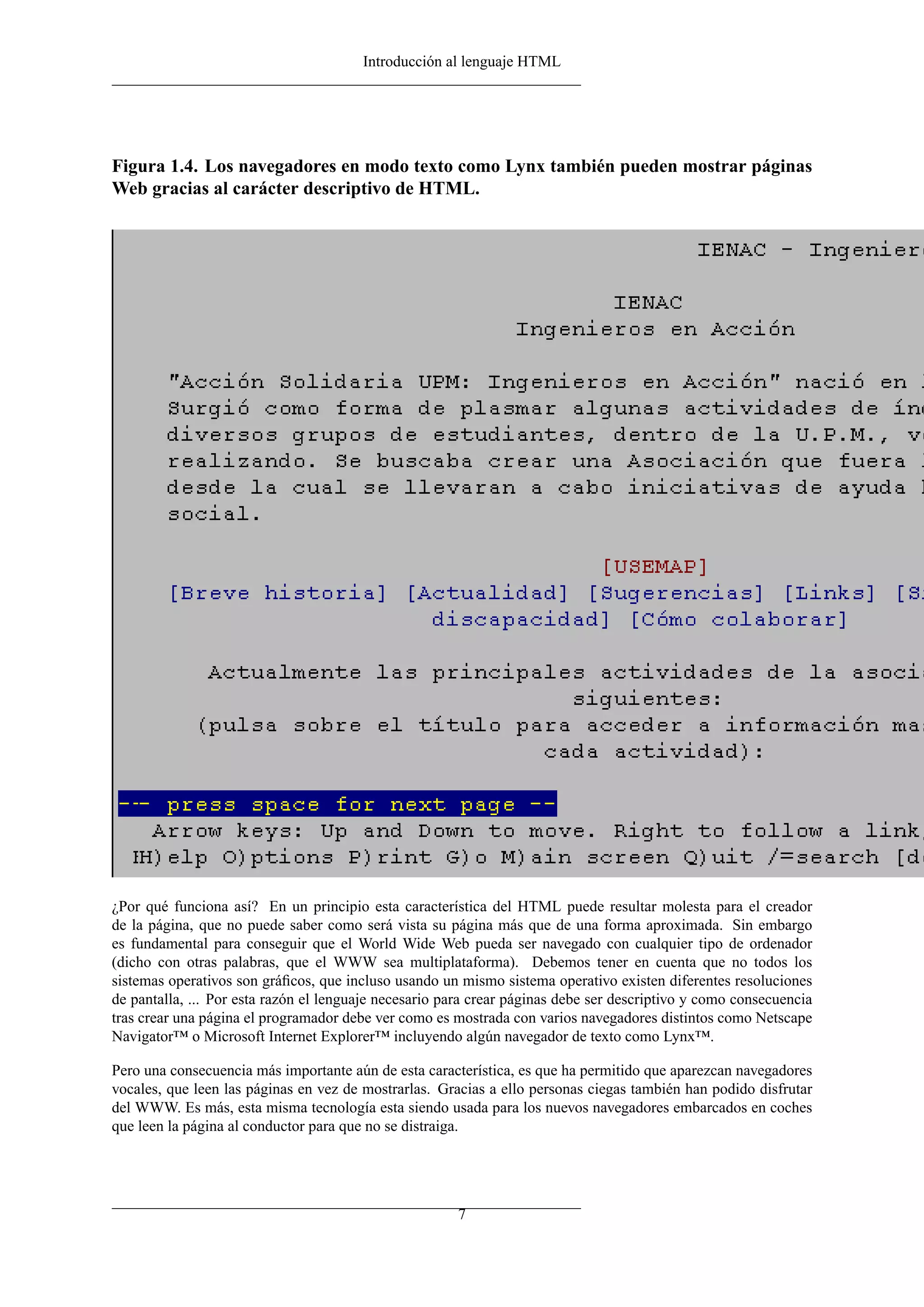 Introducción al lenguaje HTML




Figura 1.4. Los navegadores en modo texto como Lynx también pueden mostrar páginas
Web gracias al carácter descriptivo de HTML.




¿Por qué funciona así? En un principio esta característica del HTML puede resultar molesta para el creador
de la página, que no puede saber como será vista su página más que de una forma aproximada. Sin embargo
es fundamental para conseguir que el World Wide Web pueda ser navegado con cualquier tipo de ordenador
(dicho con otras palabras, que el WWW sea multiplataforma). Debemos tener en cuenta que no todos los
sistemas operativos son gráﬁcos, que incluso usando un mismo sistema operativo existen diferentes resoluciones
de pantalla, ... Por esta razón el lenguaje necesario para crear páginas debe ser descriptivo y como consecuencia
tras crear una página el programador debe ver como es mostrada con varios navegadores distintos como Netscape
Navigator™ o Microsoft Internet Explorer™ incluyendo algún navegador de texto como Lynx™.

Pero una consecuencia más importante aún de esta característica, es que ha permitido que aparezcan navegadores
vocales, que leen las páginas en vez de mostrarlas. Gracias a ello personas ciegas también han podido disfrutar
del WWW. Es más, esta misma tecnología esta siendo usada para los nuevos navegadores embarcados en coches
que leen la página al conductor para que no se distraiga.




                                                       7
 