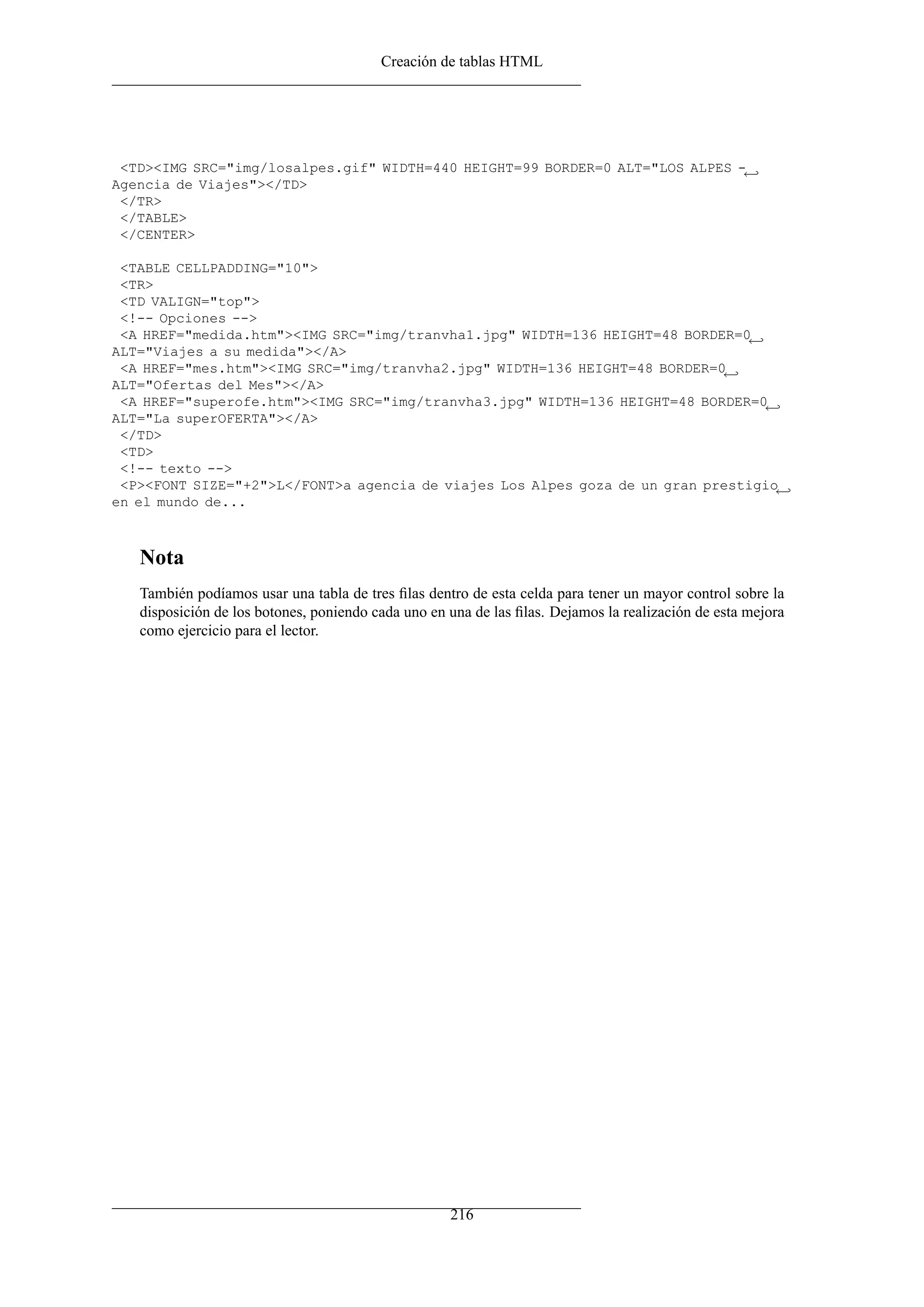 Creación de tablas HTML




 <TD><IMG SRC="img/losalpes.gif" WIDTH=440 HEIGHT=99 BORDER=0 ALT="LOS ALPES -←
Agencia de Viajes"></TD>
 </TR>
 </TABLE>
 </CENTER>

 <TABLE CELLPADDING="10">
 <TR>
 <TD VALIGN="top">
 <!-- Opciones -->
 <A HREF="medida.htm"><IMG SRC="img/tranvha1.jpg" WIDTH=136 HEIGHT=48 BORDER=0 ←
ALT="Viajes a su medida"></A>
 <A HREF="mes.htm"><IMG SRC="img/tranvha2.jpg" WIDTH=136 HEIGHT=48 BORDER=0 ←
ALT="Ofertas del Mes"></A>
 <A HREF="superofe.htm"><IMG SRC="img/tranvha3.jpg" WIDTH=136 HEIGHT=48 BORDER=0 ←
ALT="La superOFERTA"></A>
 </TD>
 <TD>
 <!-- texto -->
 <P><FONT SIZE="+2">L</FONT>a agencia de viajes Los Alpes goza de un gran prestigio←
en el mundo de...



   Nota
   También podíamos usar una tabla de tres ﬁlas dentro de esta celda para tener un mayor control sobre la
   disposición de los botones, poniendo cada uno en una de las ﬁlas. Dejamos la realización de esta mejora
   como ejercicio para el lector.




                                                    216
 