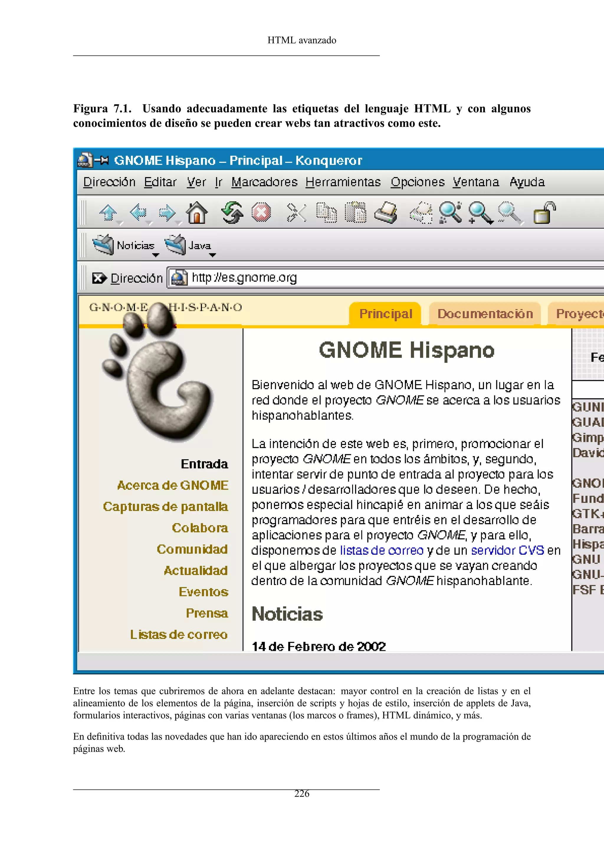 HTML avanzado




Figura 7.1. Usando adecuadamente las etiquetas del lenguaje HTML y con algunos
conocimientos de diseño se pueden crear webs tan atractivos como este.




Entre los temas que cubriremos de ahora en adelante destacan: mayor control en la creación de listas y en el
alineamiento de los elementos de la página, inserción de scripts y hojas de estilo, inserción de applets de Java,
formularios interactivos, páginas con varias ventanas (los marcos o frames), HTML dinámico, y más.

En deﬁnitiva todas las novedades que han ido apareciendo en estos últimos años el mundo de la programación de
páginas web.



                                                      226
 
