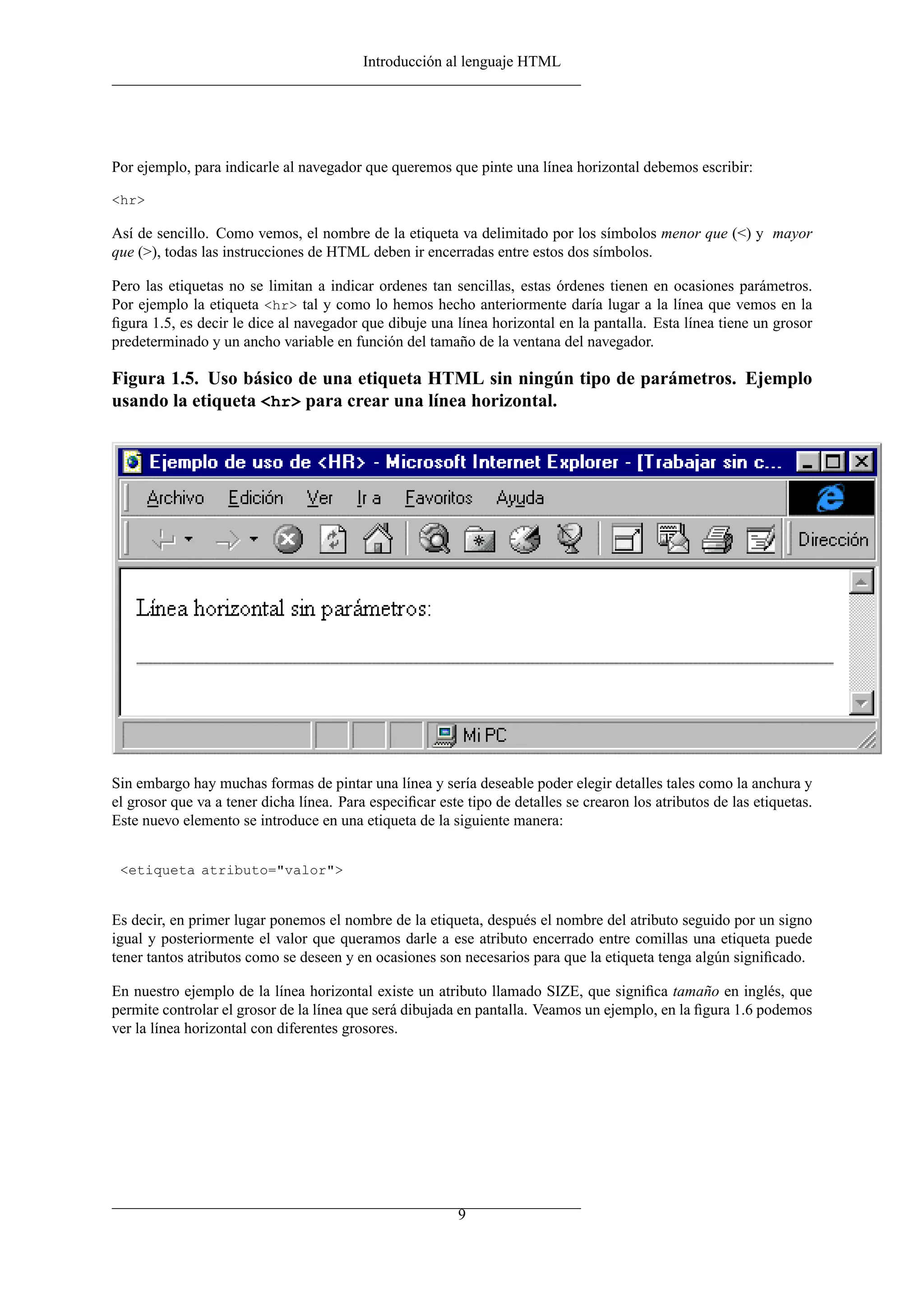 Introducción al lenguaje HTML




Por ejemplo, para indicarle al navegador que queremos que pinte una línea horizontal debemos escribir:

<hr>

Así de sencillo. Como vemos, el nombre de la etiqueta va delimitado por los símbolos menor que (<) y mayor
que (>), todas las instrucciones de HTML deben ir encerradas entre estos dos símbolos.

Pero las etiquetas no se limitan a indicar ordenes tan sencillas, estas órdenes tienen en ocasiones parámetros.
Por ejemplo la etiqueta <hr> tal y como lo hemos hecho anteriormente daría lugar a la línea que vemos en la
ﬁgura 1.5, es decir le dice al navegador que dibuje una línea horizontal en la pantalla. Esta línea tiene un grosor
predeterminado y un ancho variable en función del tamaño de la ventana del navegador.

Figura 1.5. Uso básico de una etiqueta HTML sin ningún tipo de parámetros. Ejemplo
usando la etiqueta <hr> para crear una línea horizontal.




Sin embargo hay muchas formas de pintar una línea y sería deseable poder elegir detalles tales como la anchura y
el grosor que va a tener dicha línea. Para especiﬁcar este tipo de detalles se crearon los atributos de las etiquetas.
Este nuevo elemento se introduce en una etiqueta de la siguiente manera:


 <etiqueta atributo="valor">


Es decir, en primer lugar ponemos el nombre de la etiqueta, después el nombre del atributo seguido por un signo
igual y posteriormente el valor que queramos darle a ese atributo encerrado entre comillas una etiqueta puede
tener tantos atributos como se deseen y en ocasiones son necesarios para que la etiqueta tenga algún signiﬁcado.

En nuestro ejemplo de la línea horizontal existe un atributo llamado SIZE, que signiﬁca tamaño en inglés, que
permite controlar el grosor de la línea que será dibujada en pantalla. Veamos un ejemplo, en la ﬁgura 1.6 podemos
ver la línea horizontal con diferentes grosores.




                                                          9
 