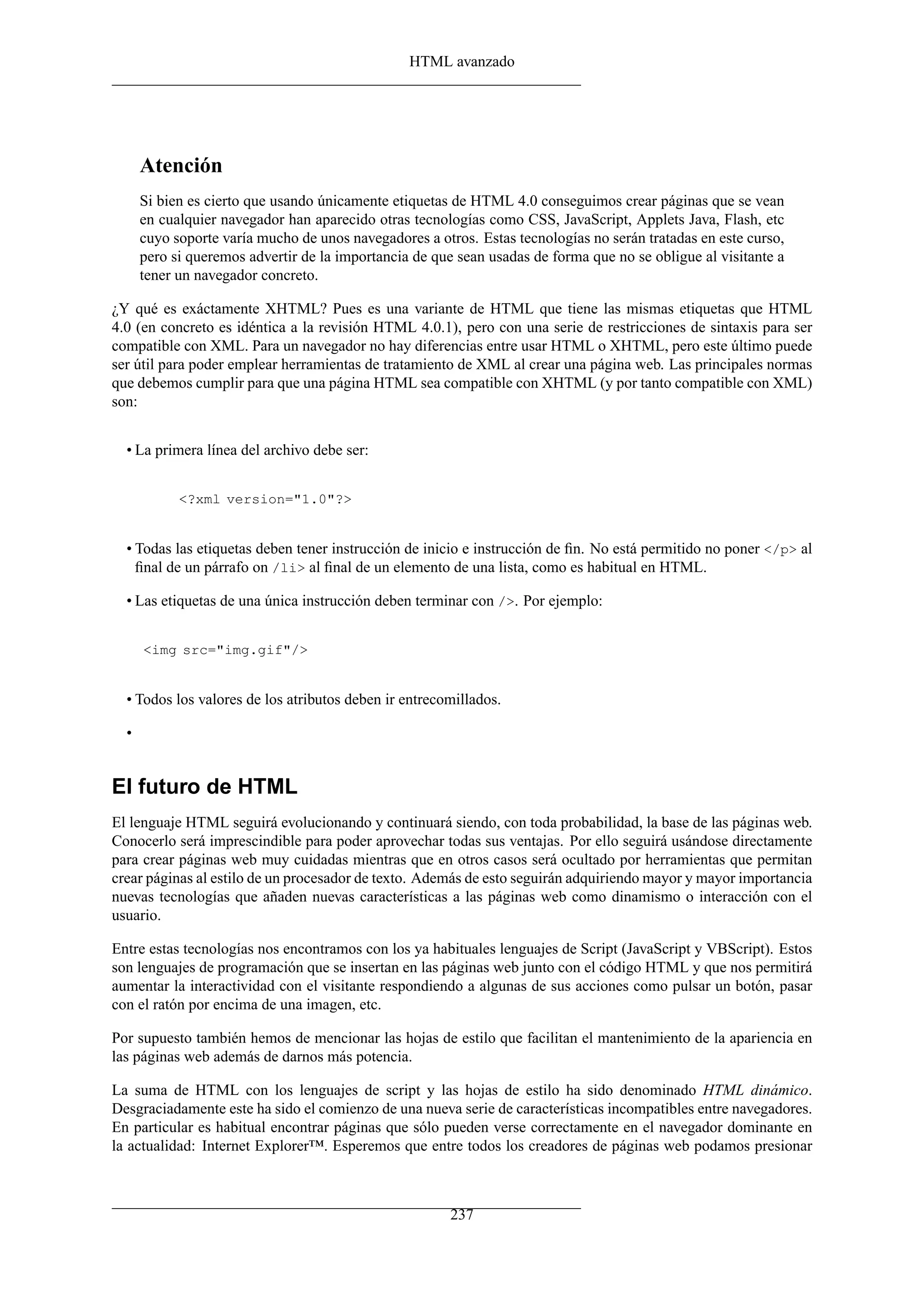 HTML avanzado




      Atención
      Si bien es cierto que usando únicamente etiquetas de HTML 4.0 conseguimos crear páginas que se vean
      en cualquier navegador han aparecido otras tecnologías como CSS, JavaScript, Applets Java, Flash, etc
      cuyo soporte varía mucho de unos navegadores a otros. Estas tecnologías no serán tratadas en este curso,
      pero si queremos advertir de la importancia de que sean usadas de forma que no se obligue al visitante a
      tener un navegador concreto.

¿Y qué es exáctamente XHTML? Pues es una variante de HTML que tiene las mismas etiquetas que HTML
4.0 (en concreto es idéntica a la revisión HTML 4.0.1), pero con una serie de restricciones de sintaxis para ser
compatible con XML. Para un navegador no hay diferencias entre usar HTML o XHTML, pero este último puede
ser útil para poder emplear herramientas de tratamiento de XML al crear una página web. Las principales normas
que debemos cumplir para que una página HTML sea compatible con XHTML (y por tanto compatible con XML)
son:


  • La primera línea del archivo debe ser:


            <?xml version="1.0"?>


  • Todas las etiquetas deben tener instrucción de inicio e instrucción de ﬁn. No está permitido no poner </p> al
    ﬁnal de un párrafo on /li> al ﬁnal de un elemento de una lista, como es habitual en HTML.

  • Las etiquetas de una única instrucción deben terminar con />. Por ejemplo:


      <img src="img.gif"/>


  • Todos los valores de los atributos deben ir entrecomillados.

  •


El futuro de HTML
El lenguaje HTML seguirá evolucionando y continuará siendo, con toda probabilidad, la base de las páginas web.
Conocerlo será imprescindible para poder aprovechar todas sus ventajas. Por ello seguirá usándose directamente
para crear páginas web muy cuidadas mientras que en otros casos será ocultado por herramientas que permitan
crear páginas al estilo de un procesador de texto. Además de esto seguirán adquiriendo mayor y mayor importancia
nuevas tecnologías que añaden nuevas características a las páginas web como dinamismo o interacción con el
usuario.

Entre estas tecnologías nos encontramos con los ya habituales lenguajes de Script (JavaScript y VBScript). Estos
son lenguajes de programación que se insertan en las páginas web junto con el código HTML y que nos permitirá
aumentar la interactividad con el visitante respondiendo a algunas de sus acciones como pulsar un botón, pasar
con el ratón por encima de una imagen, etc.

Por supuesto también hemos de mencionar las hojas de estilo que facilitan el mantenimiento de la apariencia en
las páginas web además de darnos más potencia.

La suma de HTML con los lenguajes de script y las hojas de estilo ha sido denominado HTML dinámico.
Desgraciadamente este ha sido el comienzo de una nueva serie de características incompatibles entre navegadores.
En particular es habitual encontrar páginas que sólo pueden verse correctamente en el navegador dominante en
la actualidad: Internet Explorer™. Esperemos que entre todos los creadores de páginas web podamos presionar



                                                        237
 