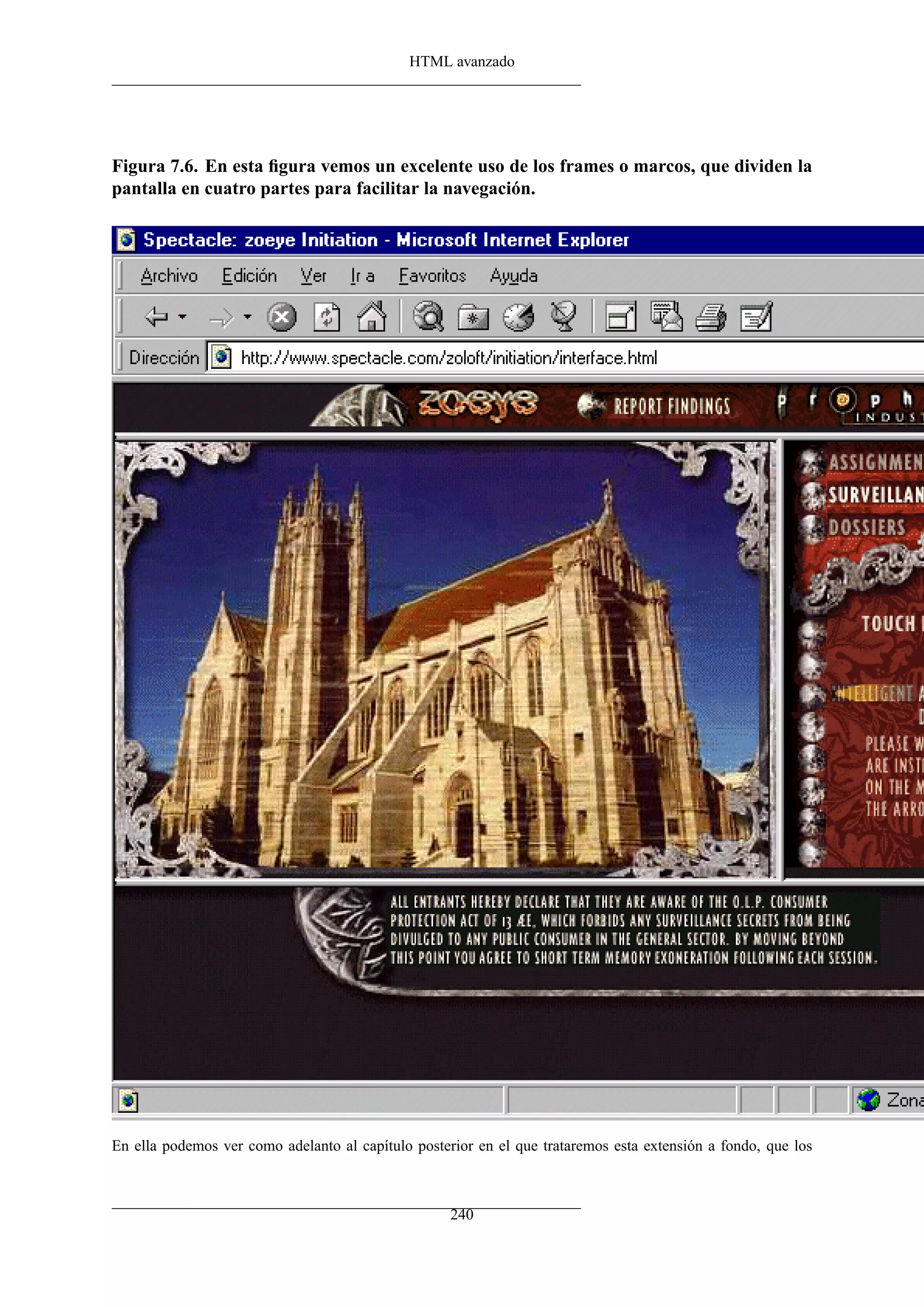 HTML avanzado




Figura 7.6. En esta ﬁgura vemos un excelente uso de los frames o marcos, que dividen la
pantalla en cuatro partes para facilitar la navegación.




En ella podemos ver como adelanto al capítulo posterior en el que trataremos esta extensión a fondo, que los



                                                    240
 