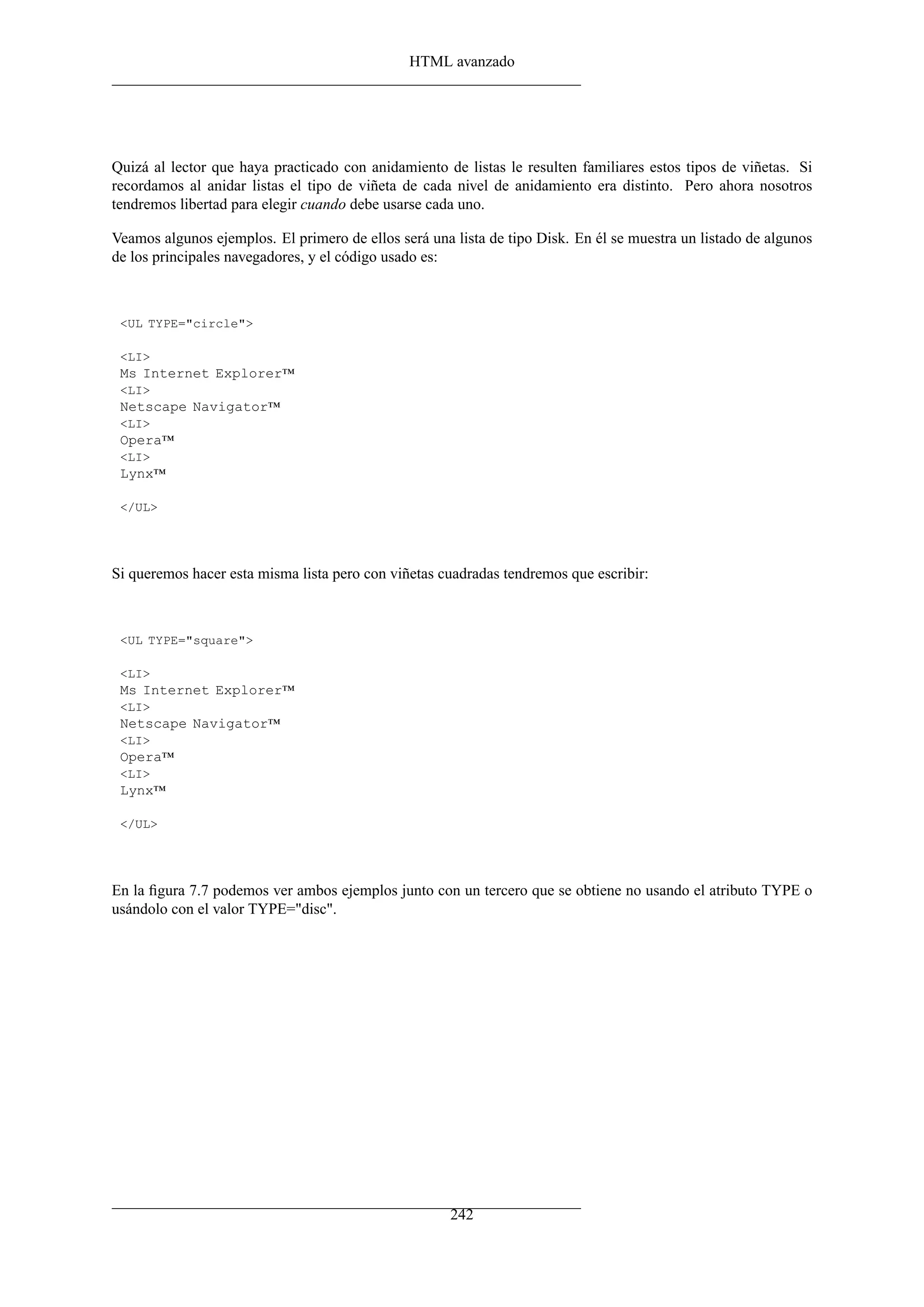 HTML avanzado




Quizá al lector que haya practicado con anidamiento de listas le resulten familiares estos tipos de viñetas. Si
recordamos al anidar listas el tipo de viñeta de cada nivel de anidamiento era distinto. Pero ahora nosotros
tendremos libertad para elegir cuando debe usarse cada uno.

Veamos algunos ejemplos. El primero de ellos será una lista de tipo Disk. En él se muestra un listado de algunos
de los principales navegadores, y el código usado es:



 <UL TYPE="circle">

 <LI>
 Ms Internet Explorer™
 <LI>
 Netscape Navigator™
 <LI>
 Opera™
 <LI>
 Lynx™

 </UL>




Si queremos hacer esta misma lista pero con viñetas cuadradas tendremos que escribir:



 <UL TYPE="square">

 <LI>
 Ms Internet Explorer™
 <LI>
 Netscape Navigator™
 <LI>
 Opera™
 <LI>
 Lynx™

 </UL>




En la ﬁgura 7.7 podemos ver ambos ejemplos junto con un tercero que se obtiene no usando el atributo TYPE o
usándolo con el valor TYPE="disc".




                                                      242
 