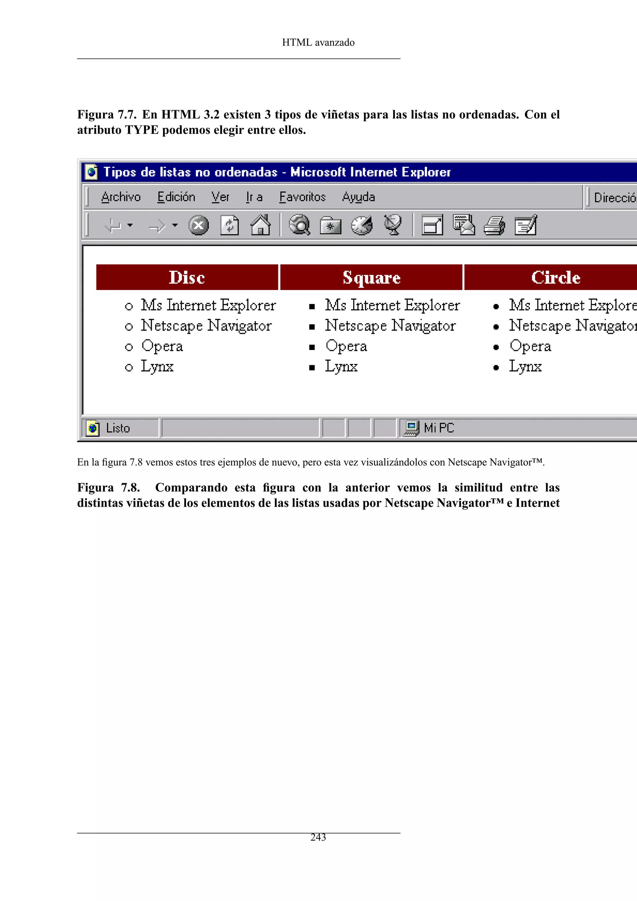 HTML avanzado




Figura 7.7. En HTML 3.2 existen 3 tipos de viñetas para las listas no ordenadas. Con el
atributo TYPE podemos elegir entre ellos.




En la ﬁgura 7.8 vemos estos tres ejemplos de nuevo, pero esta vez visualizándolos con Netscape Navigator™.

Figura 7.8. Comparando esta ﬁgura con la anterior vemos la similitud entre las
distintas viñetas de los elementos de las listas usadas por Netscape Navigator™ e Internet




                                                    243
 