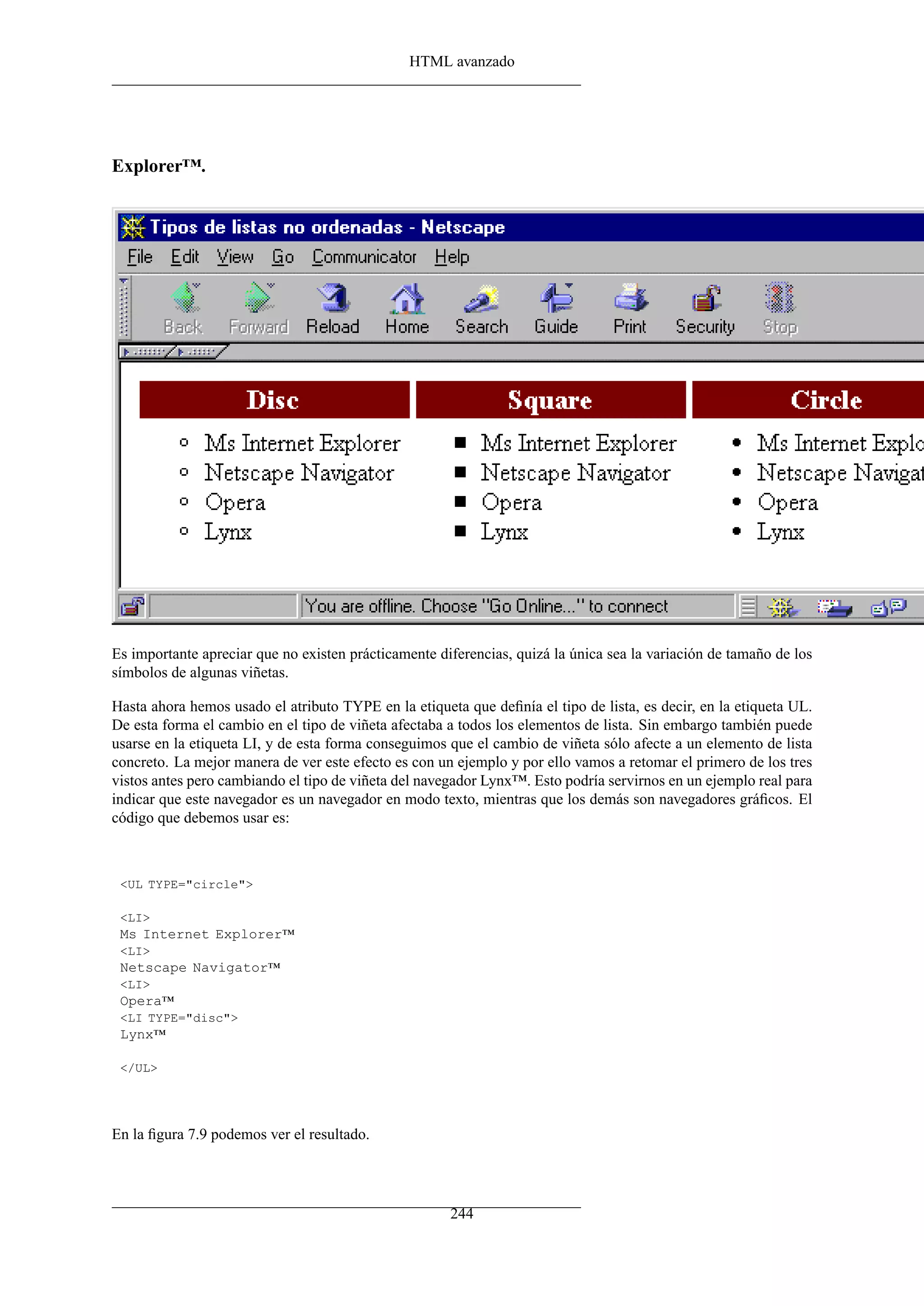 HTML avanzado




Explorer™.




Es importante apreciar que no existen prácticamente diferencias, quizá la única sea la variación de tamaño de los
símbolos de algunas viñetas.

Hasta ahora hemos usado el atributo TYPE en la etiqueta que deﬁnía el tipo de lista, es decir, en la etiqueta UL.
De esta forma el cambio en el tipo de viñeta afectaba a todos los elementos de lista. Sin embargo también puede
usarse en la etiqueta LI, y de esta forma conseguimos que el cambio de viñeta sólo afecte a un elemento de lista
concreto. La mejor manera de ver este efecto es con un ejemplo y por ello vamos a retomar el primero de los tres
vistos antes pero cambiando el tipo de viñeta del navegador Lynx™. Esto podría servirnos en un ejemplo real para
indicar que este navegador es un navegador en modo texto, mientras que los demás son navegadores gráﬁcos. El
código que debemos usar es:



 <UL TYPE="circle">

 <LI>
 Ms Internet Explorer™
 <LI>
 Netscape Navigator™
 <LI>
 Opera™
 <LI TYPE="disc">
 Lynx™

 </UL>




En la ﬁgura 7.9 podemos ver el resultado.




                                                      244
 