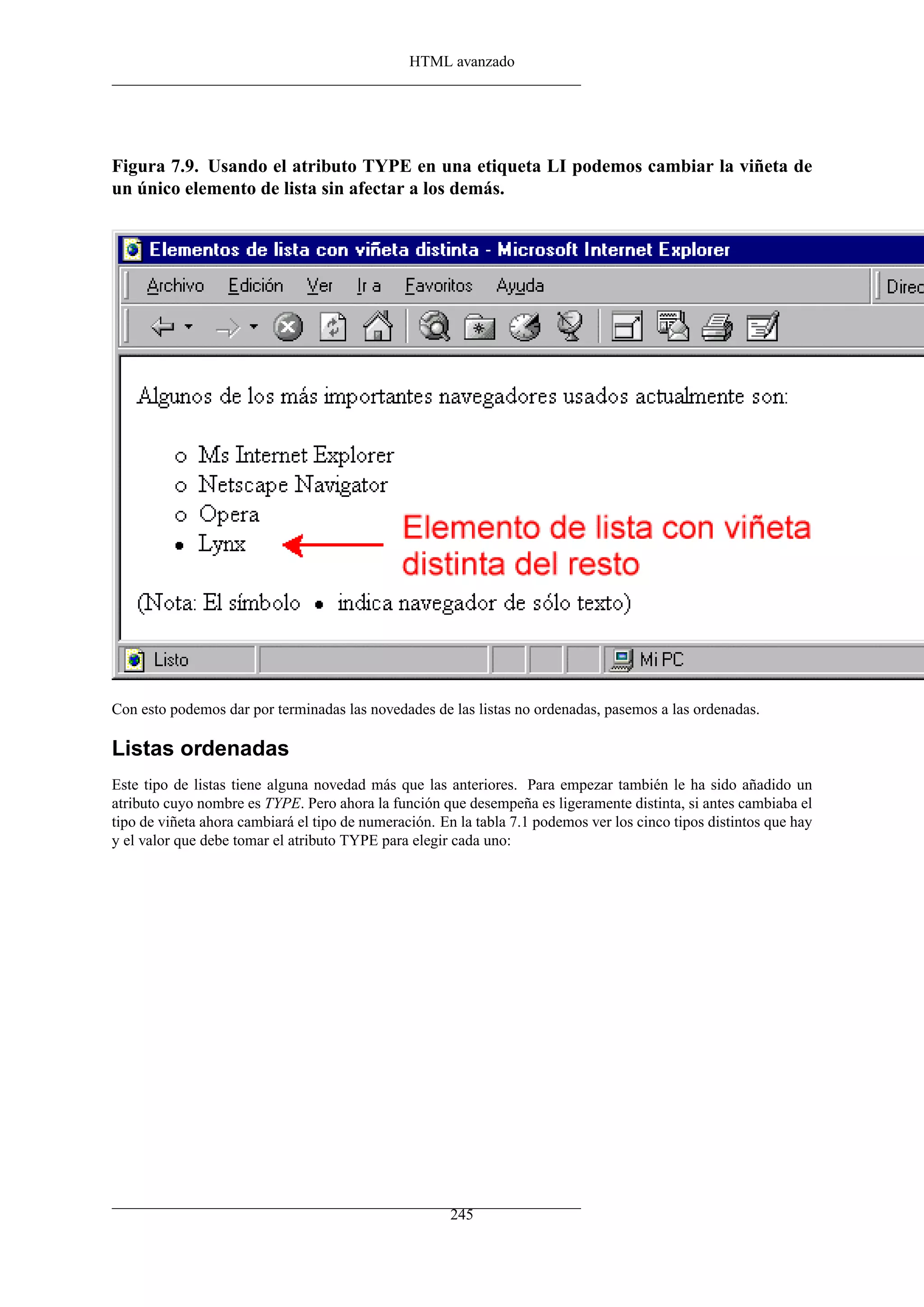 HTML avanzado




Figura 7.9. Usando el atributo TYPE en una etiqueta LI podemos cambiar la viñeta de
un único elemento de lista sin afectar a los demás.




Con esto podemos dar por terminadas las novedades de las listas no ordenadas, pasemos a las ordenadas.

Listas ordenadas
Este tipo de listas tiene alguna novedad más que las anteriores. Para empezar también le ha sido añadido un
atributo cuyo nombre es TYPE. Pero ahora la función que desempeña es ligeramente distinta, si antes cambiaba el
tipo de viñeta ahora cambiará el tipo de numeración. En la tabla 7.1 podemos ver los cinco tipos distintos que hay
y el valor que debe tomar el atributo TYPE para elegir cada uno:




                                                       245
 