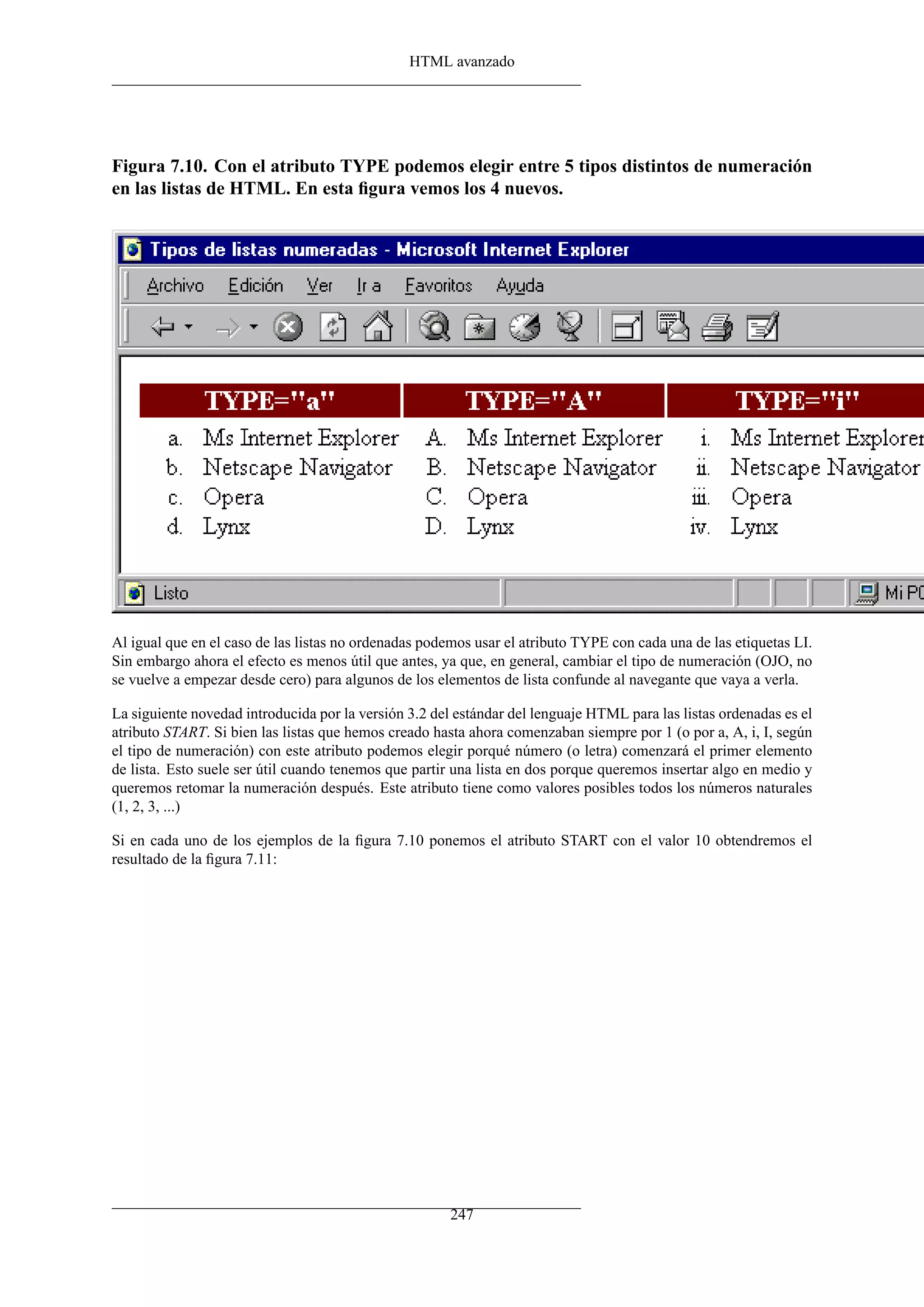 HTML avanzado




Figura 7.10. Con el atributo TYPE podemos elegir entre 5 tipos distintos de numeración
en las listas de HTML. En esta ﬁgura vemos los 4 nuevos.




Al igual que en el caso de las listas no ordenadas podemos usar el atributo TYPE con cada una de las etiquetas LI.
Sin embargo ahora el efecto es menos útil que antes, ya que, en general, cambiar el tipo de numeración (OJO, no
se vuelve a empezar desde cero) para algunos de los elementos de lista confunde al navegante que vaya a verla.

La siguiente novedad introducida por la versión 3.2 del estándar del lenguaje HTML para las listas ordenadas es el
atributo START. Si bien las listas que hemos creado hasta ahora comenzaban siempre por 1 (o por a, A, i, I, según
el tipo de numeración) con este atributo podemos elegir porqué número (o letra) comenzará el primer elemento
de lista. Esto suele ser útil cuando tenemos que partir una lista en dos porque queremos insertar algo en medio y
queremos retomar la numeración después. Este atributo tiene como valores posibles todos los números naturales
(1, 2, 3, ...)

Si en cada uno de los ejemplos de la ﬁgura 7.10 ponemos el atributo START con el valor 10 obtendremos el
resultado de la ﬁgura 7.11:




                                                       247
 