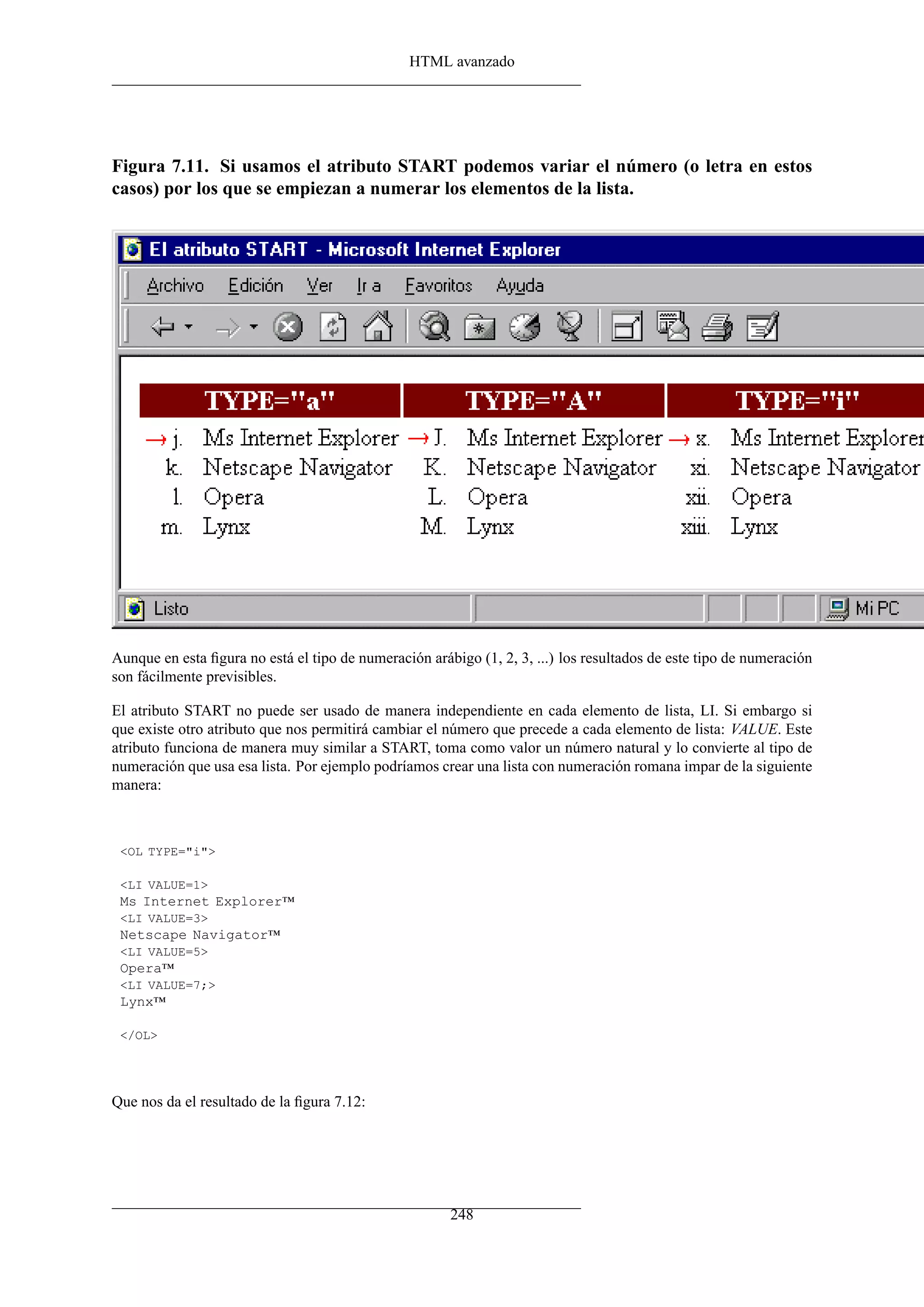 HTML avanzado




Figura 7.11. Si usamos el atributo START podemos variar el número (o letra en estos
casos) por los que se empiezan a numerar los elementos de la lista.




Aunque en esta ﬁgura no está el tipo de numeración arábigo (1, 2, 3, ...) los resultados de este tipo de numeración
son fácilmente previsibles.

El atributo START no puede ser usado de manera independiente en cada elemento de lista, LI. Si embargo si
que existe otro atributo que nos permitirá cambiar el número que precede a cada elemento de lista: VALUE. Este
atributo funciona de manera muy similar a START, toma como valor un número natural y lo convierte al tipo de
numeración que usa esa lista. Por ejemplo podríamos crear una lista con numeración romana impar de la siguiente
manera:



 <OL TYPE="i">

 <LI VALUE=1>
 Ms Internet Explorer™
 <LI VALUE=3>
 Netscape Navigator™
 <LI VALUE=5>
 Opera™
 <LI VALUE=7;>
 Lynx™

 </OL>




Que nos da el resultado de la ﬁgura 7.12:




                                                       248
 