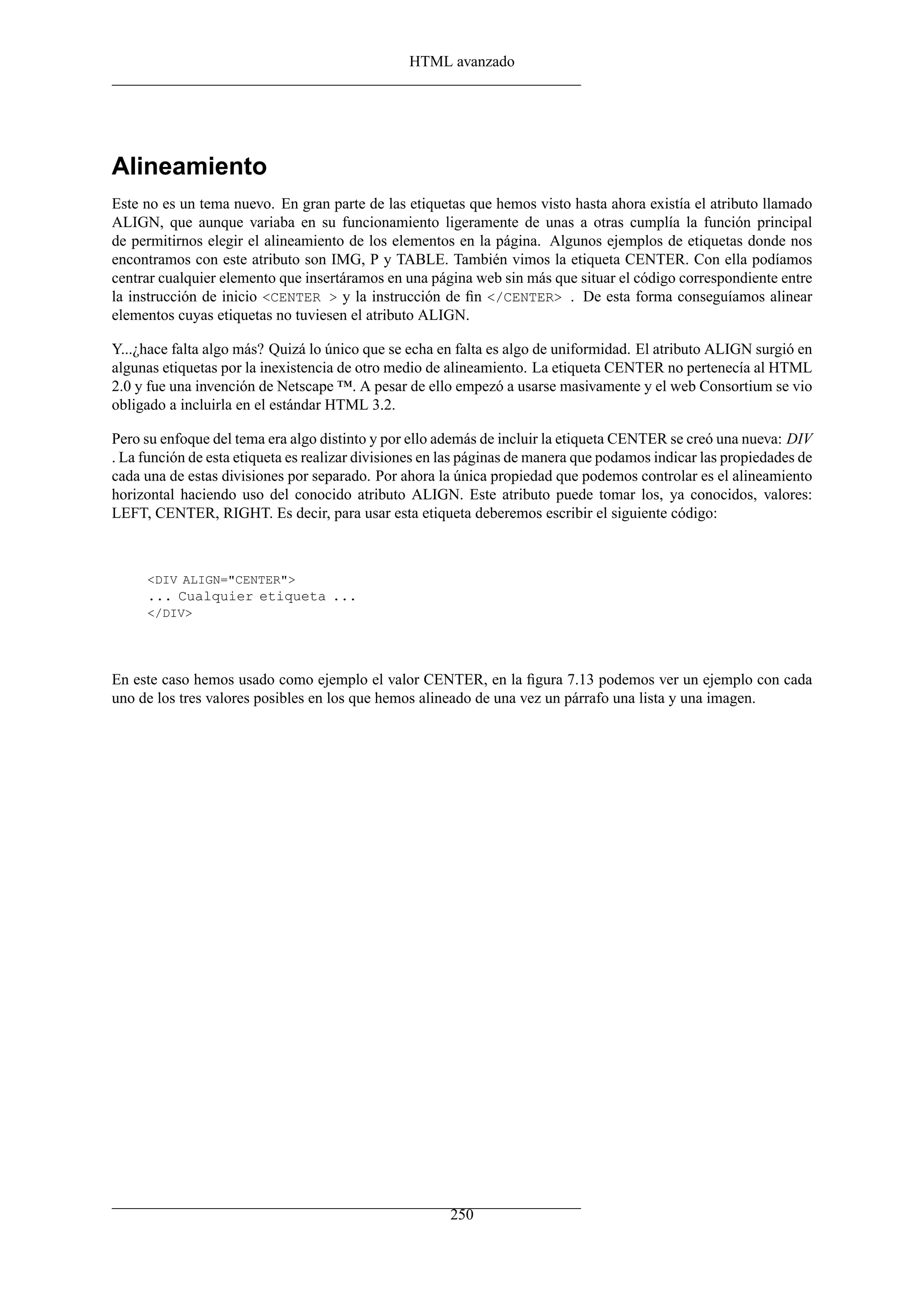 HTML avanzado




Alineamiento
Este no es un tema nuevo. En gran parte de las etiquetas que hemos visto hasta ahora existía el atributo llamado
ALIGN, que aunque variaba en su funcionamiento ligeramente de unas a otras cumplía la función principal
de permitirnos elegir el alineamiento de los elementos en la página. Algunos ejemplos de etiquetas donde nos
encontramos con este atributo son IMG, P y TABLE. También vimos la etiqueta CENTER. Con ella podíamos
centrar cualquier elemento que insertáramos en una página web sin más que situar el código correspondiente entre
la instrucción de inicio <CENTER > y la instrucción de ﬁn </CENTER> . De esta forma conseguíamos alinear
elementos cuyas etiquetas no tuviesen el atributo ALIGN.

Y...¿hace falta algo más? Quizá lo único que se echa en falta es algo de uniformidad. El atributo ALIGN surgió en
algunas etiquetas por la inexistencia de otro medio de alineamiento. La etiqueta CENTER no pertenecía al HTML
2.0 y fue una invención de Netscape ™. A pesar de ello empezó a usarse masivamente y el web Consortium se vio
obligado a incluirla en el estándar HTML 3.2.

Pero su enfoque del tema era algo distinto y por ello además de incluir la etiqueta CENTER se creó una nueva: DIV
. La función de esta etiqueta es realizar divisiones en las páginas de manera que podamos indicar las propiedades de
cada una de estas divisiones por separado. Por ahora la única propiedad que podemos controlar es el alineamiento
horizontal haciendo uso del conocido atributo ALIGN. Este atributo puede tomar los, ya conocidos, valores:
LEFT, CENTER, RIGHT. Es decir, para usar esta etiqueta deberemos escribir el siguiente código:



     <DIV ALIGN="CENTER">
     ... Cualquier etiqueta ...
     </DIV>




En este caso hemos usado como ejemplo el valor CENTER, en la ﬁgura 7.13 podemos ver un ejemplo con cada
uno de los tres valores posibles en los que hemos alineado de una vez un párrafo una lista y una imagen.




                                                        250
 