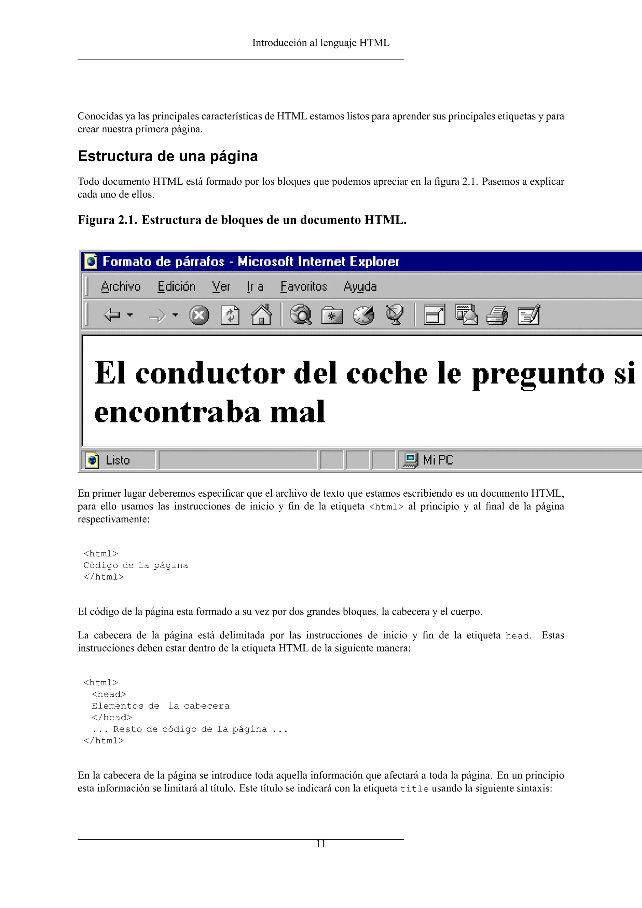 Introducción al lenguaje HTML




Conocidas ya las principales características de HTML estamos listos para aprender sus principales etiquetas y para
crear nuestra primera página.

Estructura de una página
Todo documento HTML está formado por los bloques que podemos apreciar en la ﬁgura 2.1. Pasemos a explicar
cada uno de ellos.

Figura 2.1. Estructura de bloques de un documento HTML.




En primer lugar deberemos especiﬁcar que el archivo de texto que estamos escribiendo es un documento HTML,
para ello usamos las instrucciones de inicio y ﬁn de la etiqueta <html> al principio y al ﬁnal de la página
respectivamente:


 <html>
 Código de la página
 </html>


El código de la página esta formado a su vez por dos grandes bloques, la cabecera y el cuerpo.

La cabecera de la página está delimitada por las instrucciones de inicio y ﬁn de la etiqueta head. Estas
instrucciones deben estar dentro de la etiqueta HTML de la siguiente manera:


 <html>
  <head>
  Elementos de la cabecera
  </head>
  ... Resto de código de la página ...
 </html>


En la cabecera de la página se introduce toda aquella información que afectará a toda la página. En un principio
esta información se limitará al título. Este título se indicará con la etiqueta title usando la siguiente sintaxis:




                                                        11
 