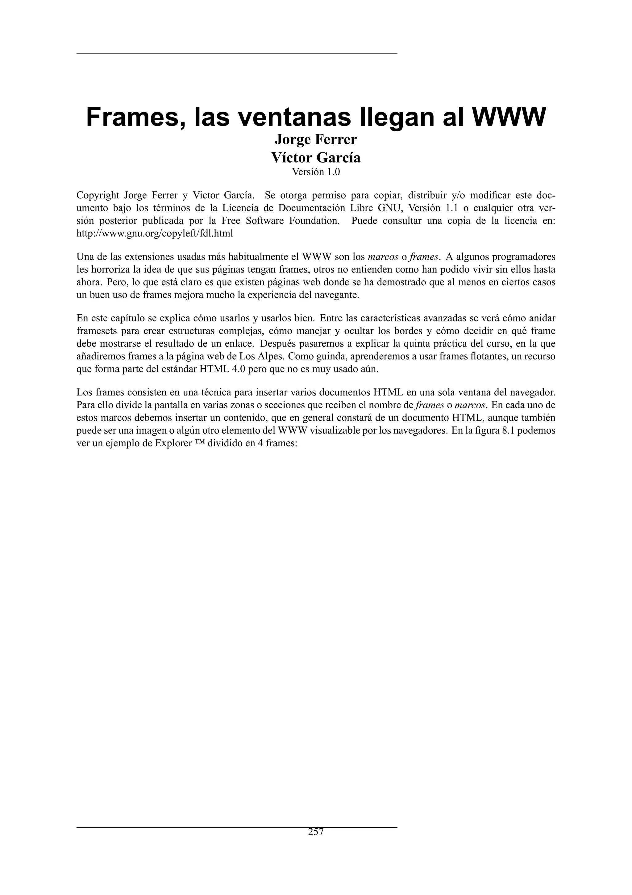 Frames, las ventanas llegan al WWW
                                             Jorge Ferrer
                                             Víctor García
                                                  Versión 1.0

Copyright Jorge Ferrer y Victor García. Se otorga permiso para copiar, distribuir y/o modiﬁcar este doc-
umento bajo los términos de la Licencia de Documentación Libre GNU, Versión 1.1 o cualquier otra ver-
sión posterior publicada por la Free Software Foundation. Puede consultar una copia de la licencia en:
http://www.gnu.org/copyleft/fdl.html

Una de las extensiones usadas más habitualmente el WWW son los marcos o frames. A algunos programadores
les horroriza la idea de que sus páginas tengan frames, otros no entienden como han podido vivir sin ellos hasta
ahora. Pero, lo que está claro es que existen páginas web donde se ha demostrado que al menos en ciertos casos
un buen uso de frames mejora mucho la experiencia del navegante.

En este capítulo se explica cómo usarlos y usarlos bien. Entre las características avanzadas se verá cómo anidar
framesets para crear estructuras complejas, cómo manejar y ocultar los bordes y cómo decidir en qué frame
debe mostrarse el resultado de un enlace. Después pasaremos a explicar la quinta práctica del curso, en la que
añadiremos frames a la página web de Los Alpes. Como guinda, aprenderemos a usar frames ﬂotantes, un recurso
que forma parte del estándar HTML 4.0 pero que no es muy usado aún.

Los frames consisten en una técnica para insertar varios documentos HTML en una sola ventana del navegador.
Para ello divide la pantalla en varias zonas o secciones que reciben el nombre de frames o marcos. En cada uno de
estos marcos debemos insertar un contenido, que en general constará de un documento HTML, aunque también
puede ser una imagen o algún otro elemento del WWW visualizable por los navegadores. En la ﬁgura 8.1 podemos
ver un ejemplo de Explorer ™ dividido en 4 frames:




                                                      257
 